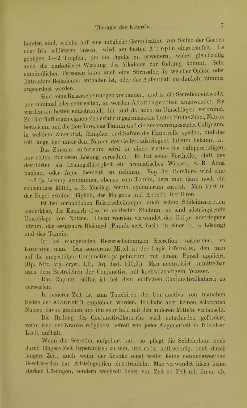 Therapie des Katarrhs. handen sind, welche auf eine mögliche Gomplication von Seiten der Cornea oder Iris schliessen lassen, wird am besten Atropin eingeträufelt. Es genügen 1—2 Tropfen, um die Pupille zu erweitern, wobei gleichzeitig auch die narkotische Wirkung des Alkaloids zur Geltung kommt. Sehr empfindlichen Personen kann auch eine Stirnsalbe, in welcher Opium oder Extractum Belladonna enthalten ist, oder der Aufenthalt im dunkeln Zimmer angeordnet werden. Sind keine Reizerscheinungen vorhanden, und ist die Secretion entweder nur minimal oder sehr selten, so werden Adstringentien angewendet. Sie werden am besten eingeträufelt, hie und da auch zu Umschlägen verordnet. Zu Einträuflungen eignen sich erfahrungsgemäss am besten SulfasZinci, Natron boracicum und die Borsäure, das Tannin und ein zusammengesetztes Collyrium, in welchem Zinksulfat, Campher und Safran die Hauptrolle spielen, und das seit lange her unter dem Namen des Collyr. adstringens luteum bekannt ist. Das Zincum sulfuricum wird in einer viertel- bis halbpercentigen, nur selten stärkeren Lösung verordnet. Es hat seine Vortheile, statt des destillirten als Lösungsflüssigkeit ein aromatisches Wasser, z. B. Aqua naphae, oder Aqua foeniculi zu nehmen. Von der Borsäure wird eine 1—2 % Lösung genommen, ebenso vom Tannin, dem man dann noch ein schleimiges Mittel, z. B. Mucilag. semin. cydoniorum zusetzt. Man lässt in der Regel zweimal täglich, des Morgens und Abends, instilliren. Ist bei vorhandenen Reizerscheinungen auch schon Schleimsecretion bemerkbar, der Katarrh also im acutesten Stadium, so sind adstringirende Umschläge von Nutzen. Hiezu werden verwendet das Collyr. adstringens luteum, das essigsaure Bleioxyd (Plumb. acet. basic. in einer V? °/o Lösung) und das Tannin. Ist bei mangelnden Reizerscheinungen Secretion vorhanden, so touchire man. Das souveräne Mittel ist der Lapis infernalis, den man auf die umgestülpte Conjunctiva palpebrarum mit einem Pinsel applicirt. (Rp. Nitr. arg. cryst. 1,0, Aq. dest. 100,0.) Man neutralisirt unmittelbar nach dem Bestreichen der Conjunctiva mit kochsalzhaltigem Wasser. Das Cuprum sulfur. ist bei dem einfachen Conjunctivalkatarrh zu verwerfen. In neuerer Zeit ist zum Touchiren der Conjunctiva von manchen Seiten der Alaunstift empfohlen worden. Ich habe aber keinen eclatanten Nutzen davon gesehen und ihn sehr bald mit den anderen Mitteln vertauscht. Die Heilung des Conjunctivalkatarrhs wird entschieden gefördert, wenn sich der Kranke möglichst befreit von jeder Augenarbeit in frischer Luft aufhält. Wenn die Secretion aufgehört hat, so pflegt die Schleimhaut noch durch längere Zeit hyperämisch zu sein, und es ist nothwendig, noch durch längere Zeit, auch wenn der Kranke sonst weiter keine nennenswerthen Beschwerden hat, Adstringentien einzuträufeln. Man verwendet hiezu keine starken Lösungen, sondern wechselt lieber von Zeit zu Zeit mit ihnen ab,