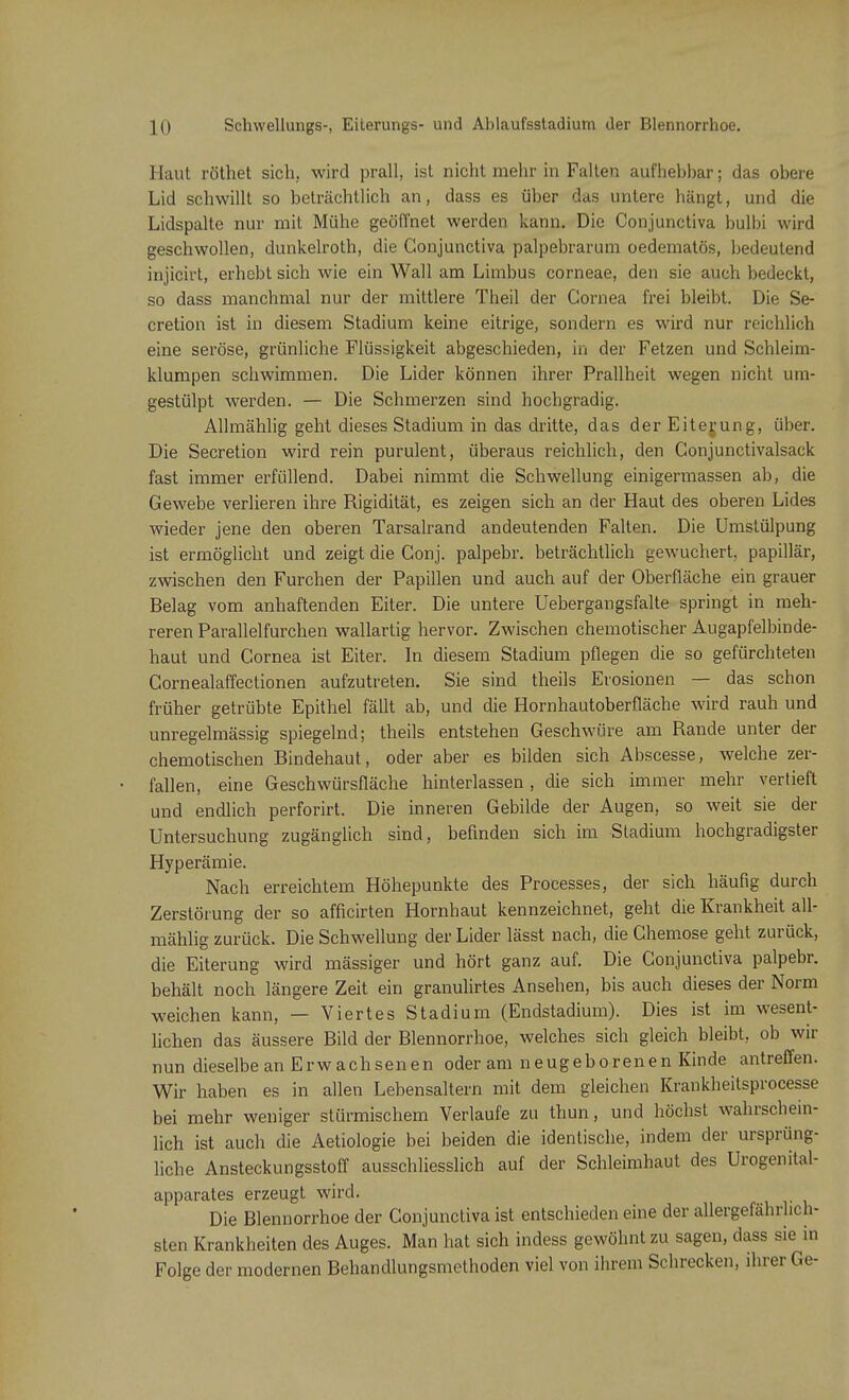 Haut röthet sich, wird prall, ist nicht mehr in Falten aufhebbar; das obere Lid schwillt so beträchtlich an, dass es über das untere hängt, und die Lidspalte nur mit Mühe geöffnet werden kann. Die Conjunctiva bulbi wird geschwollen, dunkelroth, die Conjunctiva palpebrarum oedematös, bedeutend injicirt, erhebt sich wie ein Wall am Limbus corneae, den sie auch bedeckt, so dass manchmal nur der mittlere Theil der Cornea frei bleibt. Die Se- cretion ist in diesem Stadium keine eitrige, sondern es wird nur reichlich eine seröse, grünliche Flüssigkeit abgeschieden, in der Fetzen und Schleim- klumpen schwimmen. Die Lider können ihrer Prallheit wegen nicht um- gestülpt werden. — Die Schmerzen sind hochgradig. Allmählig geht dieses Stadium in das dritte, das der Eiterung, über. Die Secretion wird rein purulent, überaus reichlich, den Conjunctivalsack fast immer erfüllend. Dabei nimmt die Schwellung einigermassen ab, die Gewebe verlieren ihre Rigidität, es zeigen sich an der Haut des oberen Lides wieder jene den oberen Tarsalrand andeutenden Falten. Die Umstülpung ist ermöglicht und zeigt die Conj. palpebr. beträchtlich gewuchert, papillär, zwischen den Furchen der Papillen und auch auf der Oberfläche ein grauer Belag vom anhaftenden Eiter. Die untere Uebergangsfalte springt in meh- reren Parallelfurchen wallartig hervor. Zwischen chemotischer Augapfelbinde- haut und Cornea ist Eiter. In diesem Stadium pflegen die so gefürchteten Cornealaffectionen aufzutreten. Sie sind theils Erosionen — das schon früher getrübte Epithel fällt ab, und die Hornhautoberfläche wird rauh und unregelmässig spiegelnd; theils entstehen Geschwüre am Rande unter der chemotischen Bindehaut, oder aber es bilden sich Abscesse, welche zer- fallen, eine Geschwürsfläche hinterlassen , die sich immer mehr vertieft und endlich perforirt. Die inneren Gebilde der Augen, so weit sie der Untersuchung zugänglich sind, befinden sich im Stadium hochgradigster Hyperämie. Nach erreichtem Höhepunkte des Processes, der sich häufig durch Zerstörung der so afficirten Hornhaut kennzeichnet, geht die Krankheit all- mählig zurück. Die Schwellung der Lider lässt nach, die Chemose geht zurück, die Eiterung wird mässiger und hört ganz auf. Die Conjunctiva palpebr. behält noch längere Zeit ein granulirtes Ansehen, bis auch dieses der Norm weichen kann, — Viertes Stadium (Endstadium). Dies ist im wesent- lichen das äussere Bild der Blennorrhoe, welches sich gleich bleibt, ob wir nun dieselbe an Erwachsenen oder am neugeborenen Kinde antreffen. Wir haben es in allen Lebensaltern mit dem gleichen Krankheitsprocesse bei mehr weniger stürmischem Verlaufe zu thun, und höchst wahrschein- lich ist auch die Aetiologie bei beiden die identische, indem der ursprüng- liche Ansteckungsstoff ausschliesslich auf der Schleimhaut des Urogenital- apparates erzeugt wird. Die Blennorrhoe der Conjunctiva ist entschieden eine der allergefährlich- sten Krankheiten des Auges. Man hat sich indess gewöhnt zu sagen, dass sie in Folge der modernen Behandlungsmethoden viel von ihrem Schrecken, ihrer Ge-