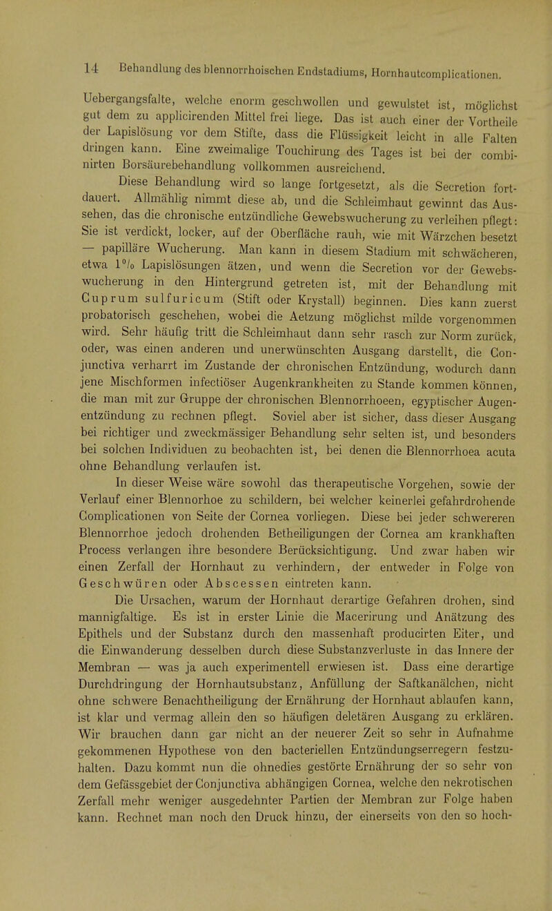Uebergangsfalte, welche enorm geschwollen und gewulstet ist, möglichst gut dem zu applicirenden Mittel frei liege. Das ist auch einer der Vortheile der Lapislösung vor dem Stifte, dass die Flüssigkeit leicht in alle Falten dringen kann. Eine zweimalige Touchirung des Tages ist bei der combi- nirten Borsäurebehandlung vollkommen ausreichend. Diese Behandlung wird so lange fortgesetzt, als die Secretion fort- dauert. Allmählig nimmt diese ab, und die Schleimhaut gewinnt das Aus- sehen, das die chronische entzündliche Gewebswucherung zu verleihen pflegt: Sie ist verdickt, locker, auf der Oberfläche rauh, wie mit Wärzchen besetzt — papilläre Wucherung. Man kann in diesem Stadium mit schwächeren, etwa l°/0 Lapislösungen ätzen, und wenn die Secretion vor der Gewebs- wucherung in den Hintergrund getreten ist, mit der Behandlung mit Guprum sulfuricum (Stift oder Krystall) beginnen. Dies kann zuerst probatorisch geschehen, wobei die Aetzung möglichst milde vorgenommen wird. Sehr häufig tritt die Schleimhaut dann sehr rasch zur Norm zurück, oder, was einen anderen und unerwünschten Ausgang darstellt, die Con- junctiva verharrt im Zustande der chronischen Entzündung, wodurch dann jene Mischformen infectiöser Augenkrankheiten zu Stande kommen können, die man mit zur Gruppe der chronischen Blennorrhoeen, egyptischer Augen- entzündung zu rechnen pflegt. Soviel aber ist sicher, dass dieser Ausgang bei richtiger und zweckmässiger Behandlung sehr selten ist, und besonders bei solchen Individuen zu beobachten ist, bei denen die Blennorrhoea acuta ohne Behandlung verlaufen ist. In dieser Weise wäre sowohl das therapeutische Vorgehen, sowie der Verlauf einer Blennorhoe zu schildern, bei welcher keinerlei gefahrdrohende Complicationen von Seite der Cornea vorliegen. Diese bei jeder schwereren Blennorrhoe jedoch drohenden Betheiligungen der Cornea am krankhaften Process verlangen ihre besondere Berücksichtigung. Und zwar haben wir einen Zerfall der Hornhaut zu verhindern, der entweder in Folge von Geschwüren oder Abscessen eintreten kann. Die Ursachen, warum der Hornhaut derartige Gefahren drohen, sind mannigfaltige. Es ist in erster Linie die Macerirung und Anätzung des Epithels und der Substanz durch den massenhaft producirten Eiter, und die Einwanderung desselben durch diese Substanzverluste in das Innere der Membran — was ja auch experimentell erwiesen ist. Dass eine derartige Durchdringung der Hornhautsubstanz, Anfüllung der Saftkanälchen, nicht ohne schwere Benachtheiligung der Ernährung der Hornhaut ablaufen kann, ist klar und vermag allein den so häufigen deletären Ausgang zu erklären. Wir brauchen dann gar nicht an der neuerer Zeit so sehr in Aufnahme gekommenen Hypothese von den bacteriellen Entzündungserregern festzu- halten. Dazu kommt nun die ohnedies gestörte Ernährung der so sehr von dem Gefässgebiet der Conjunctiva abhängigen Cornea, welche den nekrotischen Zerfall mehr weniger ausgedehnter Partien der Membran zur Folge haben kann. Rechnet man noch den Druck hinzu, der einerseits von den so hoch-