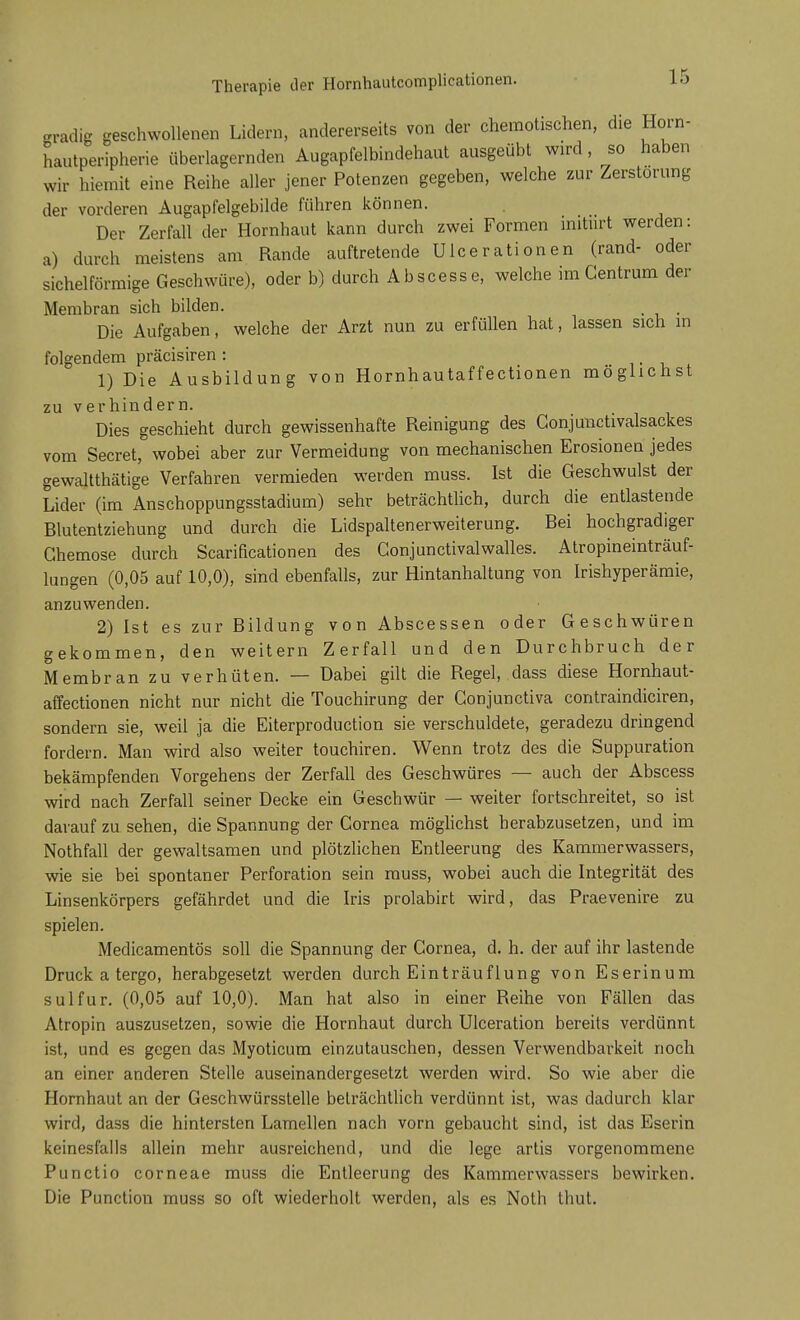 Therapie der Hornhautcomplicationen. mm geschwollenen Lidern, andererseits von der cheraotischen, die Horn- hautperipherie überlagernden Augapfelbindehaut ausgeübt wird, so haben Wir hierait eine Reihe aller jener Potenzen gegeben, welche zur Zerstörung der vorderen Augapfelgebilde führen können. Der Zerfall der Hornhaut kann durch zwei Formen initurt werden: a) durch meistens am Rande auftretende Ulcerationen (rand- oder sichelförmige Geschwüre), oder b) durch Abscesse, welche im Centrum der Membran sich bilden. Die Aufgaben, welche der Arzt nun zu erfüllen hat, lassen sich in folgendem präcisiren : 1) Die Ausbildung von Hornhautaffectionen möglichst zu verhindern. Dies geschieht durch gewissenhafte Reinigung des Gonjunctivalsackes vom Secret, wobei aber zur Vermeidung von mechanischen Erosionen jedes gewaltthätige Verfahren vermieden werden muss. Ist die Geschwulst der Lider (im Anschoppungsstadium) sehr beträchtlich, durch die entlastende Blutentziehung und durch die Lidspaltenerweiterung. Bei hochgradiger Ghemose durch Scarificationen des Gonjunctivalwalles. Atropineinträuf- lungen (0,05 auf 10,0), sind ebenfalls, zur Hintanhaltung von Irishyperämie, anzuwenden. 2) Ist es zur Bildung von Abscessen oder Geschwüren gekommen, den weitern Zerfall und den Durchbruch der Membran zu verhüten. — Dabei gilt die Regel, dass diese Hornhaut- affectionen nicht nur nicht die Touchirung der Gonjunctiva contraindiciren, sondern sie, weil ja die Eiterproduction sie verschuldete, geradezu dringend fordern. Man wird also weiter touchiren. Wenn trotz des die Suppuration bekämpfenden Vorgehens der Zerfall des Geschwüres — auch der Abscess wird nach Zerfall seiner Decke ein Geschwür — weiter fortschreitet, so ist darauf zu sehen, die Spannung der Cornea möglichst herabzusetzen, und im Nothfall der gewaltsamen und plötzlichen Entleerung des Kammerwassers, wie sie bei spontaner Perforation sein muss, wobei auch die Integrität des Linsenkörpers gefährdet und die Iris prolabirt wird, das Praevenire zu spielen. Medicamentös soll die Spannung der Cornea, d. h. der auf ihr lastende Druck a tergo, herabgesetzt werden durch Einträuflung von Eserinum sulfur. (0,05 auf 10,0). Man hat also in einer Reihe von Fällen das Atropin auszusetzen, sowie die Hornhaut durch Ulceration bereits verdünnt ist, und es gegen das Myoticum einzutauschen, dessen Verwendbarkeit noch an einer anderen Stelle auseinandergesetzt werden wird. So wie aber die Hornhaut an der Geschwürsstelle beträchtlich verdünnt ist, was dadurch klar wird, dass die hintersten Lamellen nach vorn gebaucht sind, ist das Eserin keinesfalls allein mehr ausreichend, und die lege artis vorgenommene Punctio corneae muss die Entleerung des Kammerwassers bewirken. Die Punction muss so oft wiederholt werden, als es Noth thut.