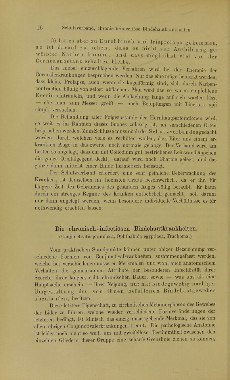 3) Ist es aber zu Durchbruch und Irisprolaps gekommen, so ist darauf zu sehen, dass es nicht zur Ausbildung ge- wölbter Narben komme, und dass möglichst viel von der Corneasubstanz erhalten bleibe. Das hiebei einzuschlagende Verfahren wird bei der Therapie der Gornealerkrankungen besprochen werden. Nur das eine möge bemerkt werden, dass kleine Prolapse, auch wenn sie kugelförmig sind, sich durch Narben- contraction häufig von selbst abflachen. Man wird das so warm empfohlene Es er in einträufeln, und wenn die Abflachung lange auf sich warten lässt — ehe man zum Messer greift — noch Betupfungen mit Tinctura opii simpl. versuchen. Die Behandlung aller Folgezustände der Hornhautperforationen wird, so weit es im Bahmen dieses Buches zulässig ist, an verschiedenen Orten besprochen werden. Z um Schlüsse muss noch des Schutzverbandes gedacht werden, durch welchen viele es verhüten wollen, dass Eiter aus einem er- krankten Auge in das zweite, noch normale gelange. Der Verband wird am besten so angelegt, dass ein mit Collodium gut bestrichenes Leinwandläppchen die ganze Orbitalgegend deckt, darauf wird noch Charpie gelegt, und das ganze dann mittelst einer Binde hermetisch befestigt. Der Schutzverband erfordert eine sehr peinliche Ueberwachung des Kranken, ist demselben im höchsten Grade beschwerlich, da er ihn für längere Zeit des Gebrauches des gesunden Auges völlig beraubt. Er kann durch ein strenges Begime des Kranken entbehrlich gemacht, soll darum nur dann angelegt werden, wenn besondere individuelle Verhältnisse es für nothwendig erachten lassen. Die chronisch ■ infectiösen Bindehautkrankheiten. (Conjunctivitis granulosa, Ophthalmia egyptiaca, Trachoma.) Vom praktischen Standpunkte können unter obiger Bezeichnung ver- schiedene Formen von Conjunctivalkrankheiten zusammengefasst werden, welche bei verschiedenen äusseren Merkmalen und wohl auch anatomischem Verhalten die gemeinsamen Attribute der besonderen Infectiösität ihrer Secrete, ihrer langen, echt chronischen Dauer, sowie — was uns als eine Hauptsache erscheint — ihrer Neigung, nur mit bindegewebig-narbiger Umgestaltung des von ihnen befallenen Bindehautgewebes abzulaufen, besitzen. Diese letztere Eigenschaft, zu cirrhotischen Metamorphosen des Gewebes der Lider zu führen, welche wieder verschiedene Form Veränderungen der letzteren bedingt, ist klinisch das einzig maassgebende Merkmal, das sie von allen übrigen Conjunctivalerkrankungen trennt. Die pathologische Anatomie ist leider noch nicht so weit, um mit zweifelloser Bestimmtheit zwischen den einzelnen Gliedern dieser Gruppe eine scharfe Grenzlinie ziehen zu können,