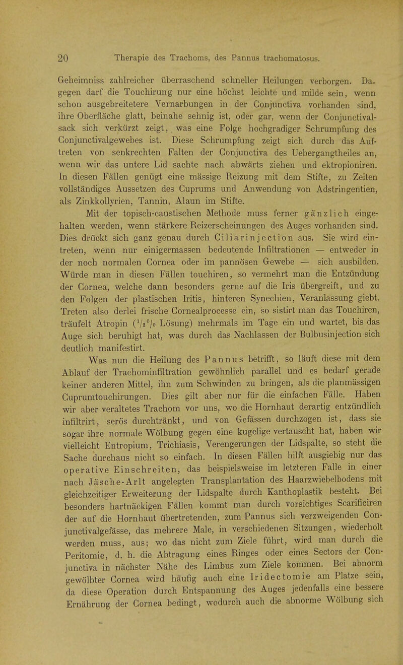 Geheimniss zahlreicher überraschend schneller Heilungen verborgen. Da. gegen darf die Touchirung nur eine höchst leichte und milde sein, wenn schon ausgebreitetere Vernarbungen in der Conjunctiva vorhanden sind, ihre Oberfläche glatt, beinahe sehnig ist, oder gar, wenn der Conjunctival- sack sich verkürzt zeigt, was eine Folge hochgradiger Schrumpfung des Gonjunctivalgewebes ist. Diese Schrumpfung zeigt sich durch das Auf- treten von senkrechten Falten der Conjunctiva des Uebergangtheiles an, wenn wir das untere Lid sachte nach abwärts ziehen und ektropioniren. In diesen Fällen genügt eine mässige Reizung mit dem Stifte, zu Zeiten vollständiges Aussetzen des Cuprums und Anwendung von Adstringentien, als Zinkkollyrien, Tannin, Alaun im Stifte. Mit der topisch-caustischen Methode muss ferner gänzlich einge- halten werden, wenn stärkere Reizerscheinungen des Auges vorhanden sind. Dies drückt sich ganz genau durch Ciliarinjection aus. Sie wird ein- treten, wenn nur einigermassen bedeutende Infiltrationen — entweder in der noch normalen Cornea oder im pannösen Gewebe — sich ausbilden. Würde man in diesen Fällen touchiren, so vermehrt man die Entzündung der Cornea, welche dann besonders gerne auf die Iris übergreift, und zu den Folgen der plastischen Iritis, hinteren Synechien, Veranlassung giebt. Treten also derlei frische Cornealprocesse ein, so sistirt man das Touchiren, träufelt Atropin (7«°/o Lösung) mehrmals im Tage ein und wartet, bis das Auge sich beruhigt hat, was durch das Nachlassen der Bulbusinjection sich deutlich manifestirt. Was nun die Heilung des Pannus betrifft, so läuft diese mit dem Ablauf der Trachominfiltration gewöhnlich parallel und es bedarf gerade keiner anderen Mittel, ihn zum Schwinden zu bringen, als die planmässigen Cuprumtouchirungen. Dies gilt aber nur für die einfachen Fälle. Haben wir aber veraltetes Trachom vor uns, wo die Hornhaut derartig entzündlich infiltrirt, serös durchtränkt, und von Gefässen durchzogen ist, dass sie sogar ihre normale Wölbung gegen eine kugelige vertauscht hat, haben wir vielleicht Entropium, Trichiasis, Verengerungen der Lidspalte, so steht die Sache durchaus nicht so einfach. In diesen Fällen hilft ausgiebig nur das operative Einschreiten, das beispielsweise im letzteren Falle in einer nach Jäsche-Arlt angelegten Transplantation des Haarzwiebelbodens mit gleichzeitiger Erweiterung der Lidspalte durch Kanthoplastik besteht. Bei besonders hartnäckigen Fällen kommt man durch vorsichtiges Scarificiren der auf die Hornhaut übertretenden, zum Pannus sich verzweigenden Con- junctivalgefässe, das mehrere Male, in verschiedenen Sitzungen, wiederholt werden muss, aus; wo das nicht zum Ziele führt, wird man durch die Peritomie, d. h. die Abtragung eines Ringes oder eines Sectors der Con- junctiva in nächster Nähe des Limbus zum Ziele kommen. Bei abnorm gewölbter Cornea wird häufig auch eine Iridectomie am Platze sein, da diese Operation durch Entspannung des Auges jedenfalls eine bessere Ernährung der Cornea bedingt, wodurch auch die abnorme Wölbung sich