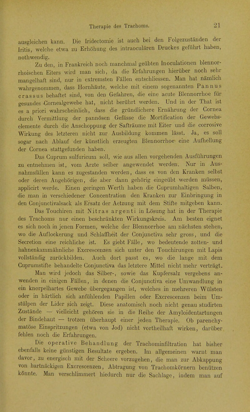 ausgleichen kann. Die Iridectomie ist auch bei den Folgezuständen der Iritis, welche etwa zu Erhöhung des intraoculären Druckes geführt haben, nothwendig. Zu den, in Frankreich noch manchmal geübten Inoculationen blennor- rhoischen Eiters wird man sich, da die Erfahrungen hierüber noch sehr mangelhaft sind, nur in extremsten Fällen entschliessen. Man hat nämlich wahrgenommen, dass Hornhäute, welche mit einem sogenannten Pannus crassus behaftet sind, von den Gefahren, die eine acute Blennorrhoe für gesundes -Gornealgewebe hat, nicht berührt werden. Und in der That ist es a priori wahrscheinlich, dass die gründlichere Ernährung der Cornea durch Vermittlung der pannösen Gefässe die Mortification der Gewebs- elemente durch die Anschoppung der Safträume mit Eiter und die corrosive Wirkung des letzteren nicht zur Ausbildung kommen lässt. Ja, es soll sogar nach Ablauf der künstlich erzeugten Blennorrhoe eine Aufhellung der Cornea stattgefunden haben. Das Cuprum sulfuricum soll, wie aus allen vorgehenden Ausführungen zu entnehmen ist, vom Arzte selber angewendet werden. Nur in Aus- nahmsfällen kann es zugestanden werden, dass es von den Kranken selbst oder deren Angehörigen, die aber dann gehörig eingeübt werden müssen, applicirt werde. Einen geringen Werth haben die Cuprumhaltigen Salben, die man in verschiedener Concentration den Kranken zur Einbringung in den Conjunctivalsack als Ersatz der Aetzung mit dem Stifte mitgeben kann. Das Touchiren mit Nitras argenti in Lösung hat in der Therapie des Trachoms nur einen beschränkten Wirkungskreis. Am besten eignet es sich noch in jenen Formen, welche der Blennorrhoe am nächsten stehen, wo die Auflockerung und Schlaffheit der Conjunctiva sehr gross, und die Secretion eine reichliche ist. Es giebt Fälle, wo bedeutende zotten- und hahnenkammähnliche Excrescenzen sich unter den Touchirungen mit Lapis vollständig zurückbilden. Auch dort passt es, wo die lange mit dem Cuprumstifte behandelte Conjunctiva das letztere Mittel nicht mehr verträgt. Man wird jedoch das Silber-, sowie das Kupfersalz vergebens an- wenden in einigen Fällen, in denen die Conjunctiva eine Umwandlung in ein knorpelhartes Gewebe übergegangen ist, welches in mehreren Wülsten oder in härtlich sich anfühlenden Papillen oder Excrescenzen beim Um- stülpen der Lider sich zeigt. Diese anatomisch noch nicht genau studirten Zustände — vielleicht gehören sie in die Reihe der Amyloidentartungen der Bindehaut — trotzen überhaupt einer jeden Therapie. Ob parenchy- matöse Einspritzungen (etwa von Jod) nicht vortheilhaft wirken, darüber fehlen noch die Erfahrungen. Die operative Behandlung der Trachominfiltration hat bisher ebenfalls keine günstigen Resultate ergeben. Im allgemeinen warnt man davor, zu energisch mit der Scheere vorzugehen, die man zur Abkappung von hartnäckigen Excrescenzen, Abtragung von Trachomkörnern benützen könnte. Man verschlimmert hiedurch nur die Sachlage, indem man auf