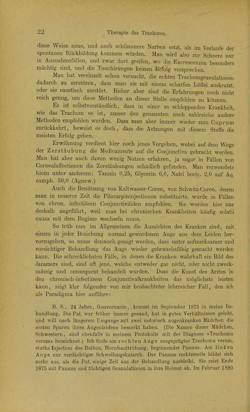 diese Weise neue, und noch schlimmere Narben setzt, als im Verlaufe der spontanen Rückbildung kommen würden. Man wird also zur Scheere nur in Ausnahmsfällen, und zwar dort greifen, wo die Excrescenzen besonders mächtig sind, und die Touchirungen keinen Erfolg versprechen. Man hat vereinzelt schon versucht, die echten Trachomgranulationen dadurch zu zerstören, dass man sie mit einem scharfen Löffel auskratzt, oder sie caustisch zerstört. Bisher aber sind die Erfahrungen noch nicht reich genug, um diese Methoden an dieser Stelle empfehlen zu können. Es ist selbstverständlich, dass in einer so schleppenden Krankheit, wie das Trachom es ist, ausser den genannten noch zahlreiche andere Methoden empfohlen wurden. Dass man aber immer wieder zum Cuprum zurückkehrt, beweist es doch, dass die Aetzungen mit diesem Stoffe die meisten Erfolg geben. Erwähnung verdient hier noch jenes Vorgehen, wobei auf dem Wege der Zerstäubung die Medicamente auf die Gonjunctiva gebracht werden. Man hat aber auch davon wenig Nutzen erfahren, ja sogar in Fällen von Gornealaffectionen die Zerstäubungen schädlich gefunden. Man verwendete hiezu unter anderem: Tannin 0,25, Glycerin 6,0, Natri boric. 2,0 auf Aq. camph. 30,0 (Agnew.) Auch die Benützung von Kaltwasser-Guren, von Schwitz-Curen, denen man in neuerer Zeit die Pilocarpininjectionen substituirte, wurde in Fällen von chron. infectiösen Conjunctivitiden empfohlen. Sie werden hier nur deshalb angeführt, weil man bei chronischen Krankheiten häufig solatii causa mit dem Regime wechseln muss. So trüb nun im Allgemeinen die Aussichten des Kranken sind, mit einem in jeder Beziehung normal gewordenen Auge aus dem Leiden her- vorzugehen, so muss dennoch gesagt werden, dass unter aufmerksamer und vorsichtiger Behandlung das Auge wieder gebrauchsfähig gemacht werden kann. Die schrecklichsten Fälle, in denen die Kranken wahrhaft ein Bild des Jammers sind, sind oft jene, welche entweder gar nicht, oder nicht zweck- mässig und consequent behandelt wurden. Dass die Kunst des Arztes in den chronisch-infectiösen Conjunctivalkrankheiten das möglichste leisten kann, zeigt klar folgender von mir beobachteter lehrreicher Fall, den ich als Paradigma hier anführe: B. S., 24 Jahre, Gouvernante, kommt im September 1875 in meine Be- handlung. Die Pat. war früher immer gesund, hat in guten Verhältnissen gelebt, und will nach längerem Umgange mit zwei notorisch augenkranken Mädchen die ersten Spuren ihres Augenleidens bemerkt haben. (Die Namen dieser Mädchen, Schwestern, sind ebenfalls in meinem Protokolle mit der Diagnose »Trachoma verum« bezeichnet.) Ich finde am rechten Auge ausgeprägtes Trachoma verum, starke Injection des Bulbus, Hornhauttrübung, beginnender Pannus. Am linken Auge nur verdächtiger Schwellungskatarrh. Der Pannus rechterseits bildet sich mehr aus, als die Pat. einige Zeit aus der Behandlung ausbleibt. Sie reist Ende 1875 mit Pannus und tüchtigen Granulationen in ihre Heimat ab. Im Februar 1880