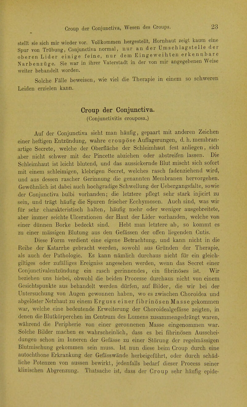 Group der Conjunctiva, Wesen des Croups. stellt sie sich mir wieder vor. Vollkommen hergestellt, Hornhaut zeigt kaum eine Spur von Trübung, Conjunctiva normal, nur an d e r Um s ch lagst e 11 e d er- oberen Lider einige feine, nur dem Eingeweihten erkennbare Narbenzüge. Sie war in ihrer Vaterstadt in der von mir angegebenen Weise weiter behandelt worden. Solche Fälle beweisen, wie viel die Therapie in einem so schweren Leiden erzielen kann. Croup der Conjunctiva. (Conjunctivitis crouposa.) Auf der Conjunctiva sieht man häufig, gepaart mit anderen Zeichen einer heftigen Entzündung, wahre croupöse Auflagerungen, d. h. membran- artige Secrete, welche der Oberfläche der Schleimhaut fest anliegen, sich aber nicht schwer mit der Pincette abziehen oder abstreifen lassen. Die Schleimhaut ist leicht blutend, und das aussickernde Blut mischt sich sofort mit einem schleimigen, klebrigen Secret, welches rasch fadenziehend wird, und aus dessen rascher Gerinnung die genannten Membranen hervorgehen. Gewöhnlich ist dabei auch hochgradige Schwellung der Uebergangsfalte, sowie der Conjunctiva bulbi vorhanden; die letztere pflegt sehr stark injicirt zu sein, und trägt häufig die Spuren frischer Ecchymosen. Auch sind, was wir für sehr charakteristisch halten, häufig mehr oder weniger ausgebreitete, aber immer seichte Ulcerationen der Haut der Lider vorhanden, welche von einer dünnen Borke bedeckt sind. Hebt man letztere ab, so kommt es zu einer mässigen Blutung aus den Gefässen der offen liegenden Cutis. Diese Form verdient eine eigene Betrachtung, und kann nicht in die Reihe der Katarrhe gebracht werden, sowohl aus Gründen der Therapie, als auch der Pathologie. Es kann nämlich durchaus nicht für ein gleich- gütiges oder zufälliges Ereigniss angesehen werden, wenn das Secret einer Conjunctivalentzündung ein rasch gerinnendes, ein fibrinöses ist. Wir beziehen uns hiebei, obwohl die beiden Processe durchaus nicht von einem Gesichtspunkte aus behandelt werden dürfen, auf Bilder, die wir bei der Untersuchung von Augen gewonnen haben, wo es zwischen Choroidea und abgelöster Netzhaut zu einem Erguss einer fibrinösen Masse gekommen war, welche eine bedeutende Erweiterung der Choroidealgefässe zeigten, in denen die Blutkörperchen im Centrum des Lumens zusammengedrängt waren, während die Peripherie von einer geronnenen Masse eingenommen war. Solche Bilder machen es wahrscheinlich, dass es bei fibrinösen Ausschei- dungen schon im Inneren der Gefässe zu einer Störung der regelmässigen Blutmischung gekommen sein muss. Ist nun diese beim Croup durch eine autochthone Erkrankung der Gefässwände herbeigeführt, oder durch schäd- liche Potenzen von aussen bewirkt, jedenfalls bedarf dieser Process seiner klinischen Abgrenzung. Thatsache ist, dass der Croup sehr häufig epide-