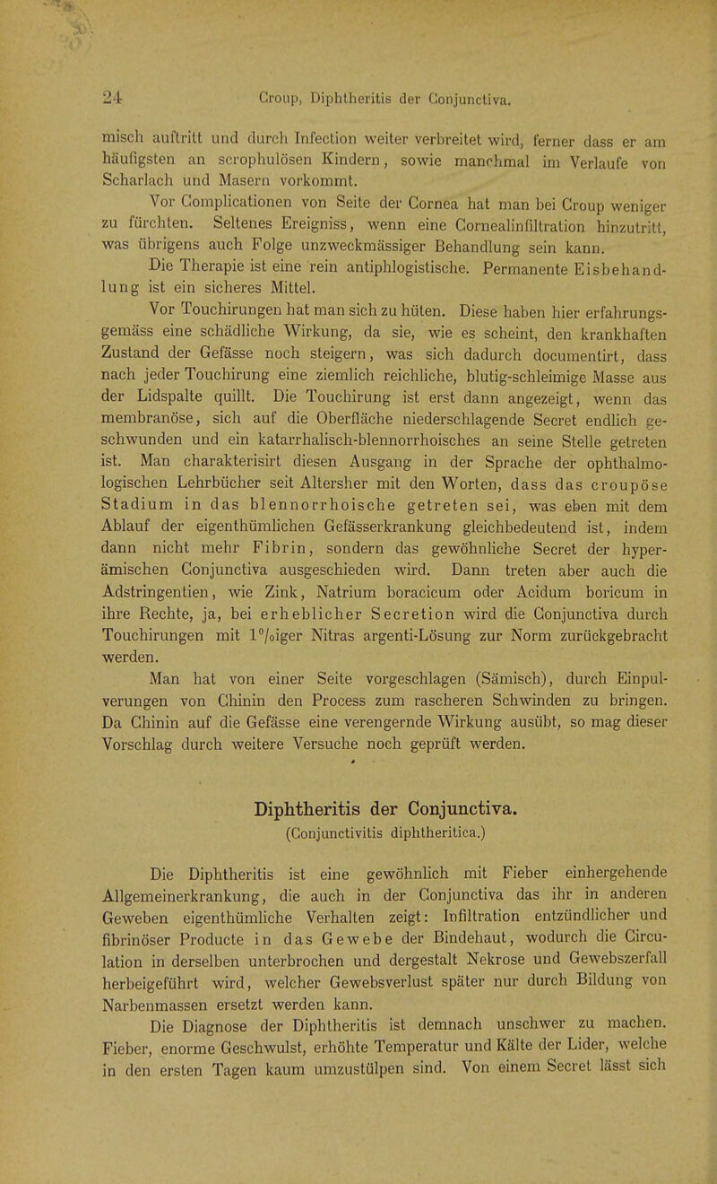 misch auftritt und durch Infection weiter verbreitet wird, ferner dass er am häufigsten an scrophulösen Kindern, sowie manchmal im Verlaufe von Scharlach und Masern vorkommt. Vor Complicationen von Seite der Cornea hat man bei Croup weniger zu fürchten. Seltenes Ereigniss, wenn eine Cornealinfiltration hinzutritt, was übrigens auch Folge unzweckmässiger Behandlung sein kann. Die Therapie ist eine rein antiphlogistische. Permanente Eisbehand- lung ist ein sicheres Mittel. Vor Touchirungen hat man sich zu hüten. Diese haben hier erfahrungs- gemäss eine schädliche Wirkung, da sie, wie es scheint, den krankhaften Zustand der Gefässe noch steigern, was sich dadurch documentirt, dass nach jeder Touchirung eine ziemlich reichliche, blutig-schleimige Masse aus der Lidspalte quillt. Die Touchirung ist erst dann angezeigt, wenn das membranöse, sich auf die Oberfläche niederschlagende Secret endlich ge- schwunden und ein katarrhalisch-blennorrhoisches an seine Stelle getreten ist. Man charakterisirt diesen Ausgang in der Sprache der ophthalmo- logischen Lehrbücher seit Altersher mit den Worten, dass das croupöse Stadium in das blennorrhoische getreten sei, was eben mit dem Ablauf der eigenthümlichen Gefässerkrankung gleichbedeutend ist, indem dann nicht mehr Fibrin, sondern das gewöhnliche Secret der hyper- ämischen Conjunctiva ausgeschieden wird. Dann treten aber auch die Adstringentien, wie Zink, Natrium boracicum oder Acidum boricum in ihre Rechte, ja, bei erheblicher Secretion wird die Conjunctiva durch Touchirungen mit l°/oiger Nitras argenti-Lösung zur Norm zurückgebracht werden. Man hat von einer Seite vorgeschlagen (Sämisch), durch Einpul- verungen von Chinin den Process zum rascheren Schwinden zu bringen. Da Chinin auf die Gefässe eine verengernde Wirkung ausübt, so mag dieser Vorschlag durch weitere Versuche noch geprüft werden. 0 Diphtheritis der Conjunctiva. (Conjunctivitis diphtheritica.) Die Diphtheritis ist eine gewöhnlich mit Fieber einhergehende Allgemeinerkrankung, die auch in der Conjunctiva das ihr in anderen Geweben eigenthümliche Verhalten zeigt: Infiltration entzündlicher und fibrinöser Producte in das Gewebe der Bindehaut, wodurch die Circu- lation in derselben unterbrochen und dergestalt Nekrose und Gewebszerfall herbeigeführt wird, welcher Gewebsverlust später nur durch Bildung von Narbenmassen ersetzt werden kann. Die Diagnose der Diphtheritis ist demnach unschwer zu machon. Fieber, enorme Geschwulst, erhöhte Temperatur und Kälte der Lider, welche in den ersten Tagen kaum umzustülpen sind. Von einem Secret lässt sich