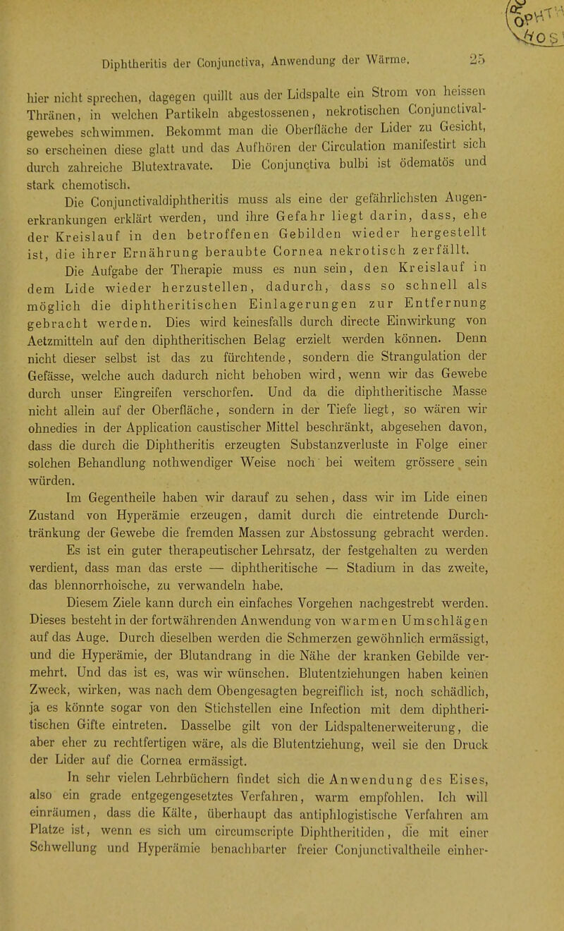 Diphtheritis der Conjunctiva, Anwendung der Wärme. hier nicht sprechen, dagegen quillt aus der Lidspalte ein Strom von heissen Thränen, in welchen Partikeln abgestossenen, nekrotischen Conjunctival- gewebes schwimmen. Bekommt man die Oberfläche der Lider zu Gesicht, so erscheinen diese glatt und das Aufhören der Circulation manifestirt sich durch zahreiche Blutextravate. Die Conjunctiva bulbi ist ödematös und stark chemotisch. Die Conjunctivaldiphtheritis muss als eine der gefährlichsten Augen- erkrankungen erklärt werden, und ihre Gefahr liegt darin, dass, ehe der Kreislauf in den betroffenen Gebilden wieder hergestellt ist, die ihrer Ernährung beraubte Cornea nekrotisch zerfällt. Die Aufgabe der Therapie muss es nun sein, den Kreislauf in dem Lide wieder herzustellen, dadurch, dass so schnell als möglich die diphtherischen Einlagerungen zur Entfernung gebracht werden. Dies wird keinesfalls durch directe Einwirkung von Aetzmitteln auf den diphtheritischen Belag erzielt werden können. Denn nicht dieser selbst ist das zu fürchtende, sondern die Strangulation der Gefässe, welche auch dadurch nicht behoben wird, wenn wir das Gewebe durch unser Eingreifen verschorfen. Und da die diphtherische Masse nicht allein auf der Oberfläche, sondern in der Tiefe liegt, so wären wir ohnedies in der Application caustischer Mittel beschränkt, abgesehen davon, dass die durch die Diphtheritis erzeugten Substanzverluste in Folge einer solchen Behandlung nothwendiger Weise noch bei weitem grössere ( sein würden. Im Gegentheile haben wir darauf zu sehen, dass wir im Lide einen Zustand von Hyperämie erzeugen, damit durch die eintretende Durch- tränkung der Gewebe die fremden Massen zur Abstossung gebracht werden. Es ist ein guter therapeutischer Lehrsatz, der festgehalten zu werden verdient, dass man das erste — diphtheritische — Stadium in das zweite, das blennorrhoische, zu verwandeln habe. Diesem Ziele kann durch ein einfaches Vorgehen nachgestrebt werden. Dieses besteht in der fortwährenden Anwendung von warmen Umschlägen auf das Auge. Durch dieselben werden die Schmerzen gewöhnlich ermässigt, und die Hyperämie, der Blutandrang in die Nähe der kranken Gebilde ver- mehrt. Und das ist es, was wir wünschen. Blutentziehungen haben keinen Zweck, wirken, was nach dem Obengesagten begreiflich ist, noch schädlich, ja es könnte sogar von den Stichstellen eine Infection mit dem diphtheri- tischen Gifte eintreten. Dasselbe gilt von der Lidspaltenerweiterung, die aber eher zu rechtfertigen wäre, als die Blutentziehung, weil sie den Druck der Lider auf die Cornea ermässigt. In sehr vielen Lehrbüchern findet sich die Anwendung des Eises, also ein grade entgegengesetztes Verfahren, warm empfohlen. Ich will einräumen, dass die Kälte, überhaupt das antiphlogistische Verfahren am Platze ist, wenn es sich um circumscripte Diphtheritiden, die mit einer Schwellung und Hyperämie benachbarter freier Conjunctivaltheile einher-