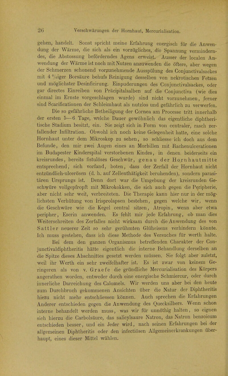 gehen, handelt. Sonst spricht meine Erfahrung energisch für die Anwen- dung der Wärme, die sich als ein vorzügliches, die Spannung vermindern- des, die Abstossung beförderndes Agens erweist. Ausser der localen An- wendung der Wärme ist noch mit Nutzen anzuwenden die öftere, aber wegen der Schmerzen schonend vorzunehmende Ausspülung des Conjunctivalscckes mit 4 °/oiger Borsäure behufs Reinigung desselben von nekrotischen Fetzen und möglichster Desinficirung. Einpuderungen des Conjunctivalsackes, oder gar directes Einreiben von Präcipitalsalben auf die Conjunctiva (wie dies einmal im Ernste vorgeschlagen wurde) sind nicht vorzunehmen, ferner sind Scarificationen der Schleimhaut als nutzlos und gefährlich zu verwerfen. Die so gefährliche Betheiligung der Cornea am Processe tritt innerhalb der ersten 5—6 Tage, welche Dauer gewöhnlich das eigentliche diphtheri- tische Stadium besitzt, ein. Sie zeigt sich in Form von centraler, rasch zer- fallender Infiltration. Obwohl ich noch keine Gelegenheit hatte, eine solche Hornhaut unter dem Mikroskop zu sehen, so schliesse ich doch aus dem Befunde, den mir zwei Augen eines an Morbillen mit Rachenulcerationen im Budapester Kinderspital verstorbenen Kindes, in denen beiderseits ein kreisrundes, bereits fistulöses Geschwür, genau der Hornhautmitte entsprechend, sich vorfand, boten, dass der Zerfall der Hornhaut nicht entzündlich-ulcerösen (d. h. auf Zellenthätigkeit beruhenden), sondern parasi- tären Ursprungs ist. Denn dort war die Umgebung der kreisrunden Ge- schwüre vollgepfropft mit Mikrokokken, die sich auch gegen die Peripherie, aber nicht sehr weit, verbreiteten. Die Therapie kann hier nur in der mög- lichsten Verhütung von Irisprolapsen bestehen, gegen welche wir, wenn die Geschwüre wie die Kegel central sitzen, Atropin, wenn aber etwa peripher, Eserin anwenden. Es fehlt mir jede Erfahrung, ob man dies Weiterschreiten des Zerfalles nicht wirksam durch die Anwendung des von Sattler neuerer Zeit so sehr gerühmten Glüheisens verhindern könnte. Ich muss gestehen, dass ich diese Methode des Versuches für werth halte. Bei dem den ganzen Organismus betreffenden Charakter der Con- junctivaldiphtheritis hätte eigentlich die interne Behandlung derselben an die Spitze dieses Abschnittes gesetzt werden müssen. Sie folgt aber zuletzt, weil ihr Werth ein sehr zweifelhafter ist. Es ist zwar von keinem Ge- ringeren als von v. Graefe die gründliche Mercurialisation des Körpers angerathen worden, entweder durch eine energische Schmierern-, oder durch innerliche Darreichung des Calomels. Wir werden uns aber bei den heute zum Durchbruch gekommenen Ansichten über die Natur der Diphtheritis hiezu nicht mehr entschliessen können. Auch sprechen die Erfahrungen Anderer entschieden gegen die Anwendung des Quecksilbers. Wenn schon interne behandelt werden muss, was wir für unnöthig halten, so eignen sich hierzu die Carbolsäure, das salicylsaure Natron, das Natron benzoicum entschieden besser, und ein Jeder wird, nach seinen Erfahrungen bei der allgemeinen Diphtheritis oder den infectiösen Allgemeinerkrankungen über- haupt, eines dieser Mittel wählen.