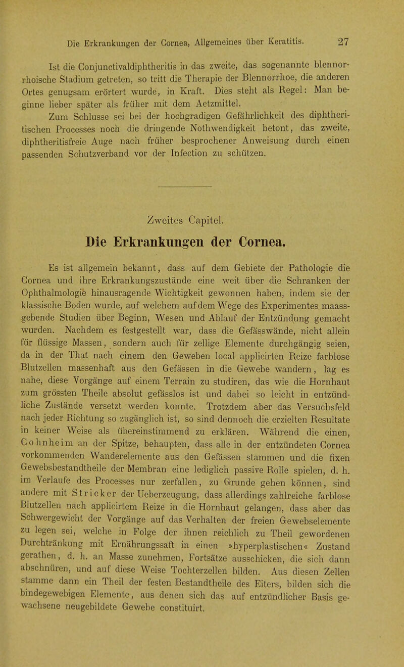 Ist die Conjunctivaldiphtheritis in das zweite, das sogenannte blennor- rhoische Stadium getreten, so tritt die Therapie der Blennorrhoe, die anderen Ortes genugsam erörtert wurde, in Kraft. Dies steht als Regel: Man be- ginne lieber später als früher mit dem Aetzmittel. Zum Schlüsse sei bei der hochgradigen Gefährlichkeit des diphtheri- tischen Processes noch die dringende Notwendigkeit betont, das zweite, diphtheritisfreie Auge nach früher besprochener Anweisung durch einen passenden Schutzverband vor der Infection zu schützen. Zweites Capitel. Die Erkrankungen der Cornea. Es ist allgemein bekannt, dass auf dem Gebiete der Pathologie die Cornea und ihre Erkrankungszustände eine weit über die Schranken der Ophthalmologie hinausragende Wichtigkeit gewonnen haben, indem sie der klassische Boden wurde, auf welchem auf dem Wege des Experimentes maass- gebende Studien über Beginn, Wesen und Ablauf der Entzündung gemacht wurden. Nachdem es festgestellt war, dass die Gefässwände, nicht allein für flüssige Massen, sondern auch für zellige Elemente durchgängig seien, da in der That nach einem den Geweben local applicirten Reize farblose Blutzellen massenhaft aus den Gefässen in die Gewebe wandern, lag es nahe, diese Vorgänge auf einem Terrain zu studiren, das wie die Hornhaut zum grössten Theile absolut gefässlos ist und dabei so leicht in entzünd- liche Zustände versetzt werden konnte. Trotzdem aber das Versuchsfeld nach jeder Richtung so zugänglich ist, so sind dennoch die erzielten Resultate in keiner Weise als übereinstimmend zu erklären. Während die einen, Cohnheim an der Spitze, behaupten, dass alle in der entzündeten Cornea vorkommenden Wanderelemente aus den Gefässen stammen und die fixen Gewebsbestandtheile der Membran eine lediglich passive Rolle spielen, d. h. im Verlaufe des Processes nur zerfallen, zu Grunde gehen können, sind andere mit Stricker der Ueberzeugung, dass allerdings zahlreiche farblose Blutzellen nach applicirtem Reize in die Hornhaut gelangen, dass aber das Schwergewicht der Vorgänge auf das Verhalten der freien Gewebselemente zu legen sei, welche in Folge der ihnen reichlich zu Theil gewordenen Durchtränkung mit Ernährungssaft in einen »hyperplastischen« Zustand gerathen, d. h. an Masse zunehmen, Fortsätze ausschicken, die sich dann abschnüren, und auf diese Weise Tochterzellen bilden. Aus diesen Zellen stamme dann ein Theil der festen Bestandtheile des Eiters, bilden sich die bindegewebigen Elemente, aus denen sich das auf entzündlicher Basis ge- wachsene neugebildete Gewebe constituirt.