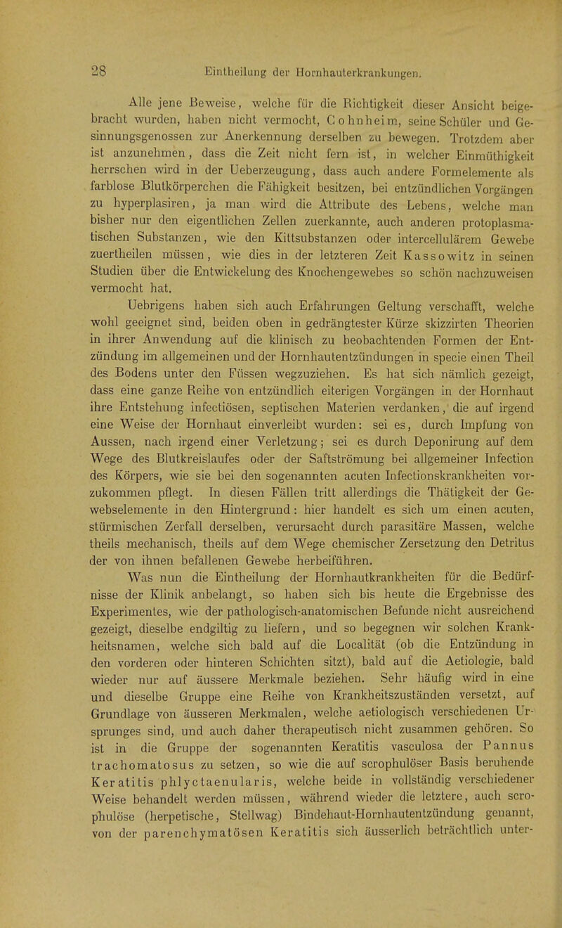 Alle jene Beweise, welche für die Richtigkeit dieser Ansicht beige- bracht wurden, haben nicht vermocht, Cohnheim, seine Schüler und Ge- sinnungsgenossen zur Anerkennung derselben zu bewegen. Trotzdem aber ist anzunehmen, dass die Zeit nicht fern ist, in welcher Einmüthigkeit herrschen wird in der Ueberzeugung, dass auch andere Formelemente als farblose Blutkörperchen die Fähigkeit besitzen, bei entzündlichen Vorgängen zu hyperplasiren, ja man wird die Attribute des Lebens, welche man bisher nur den eigentlichen Zellen zuerkannte, auch anderen protoplasma- tischen Substanzen, wie den Kittsubstanzen oder intercellulärem Gewebe zuertheilen müssen, wie dies in der letzteren Zeit Kassowitz in seinen Studien über die Entwickelung des Knochengewebes so schön nachzuweisen vermocht hat. Uebrigens haben sich auch Erfahrungen Geltung verschafft, welche wohl geeignet sind, beiden oben in gedrängtester Kürze skizzirten Theorien in ihrer Anwendung auf die klinisch zu beobachtenden Formen der Ent- zündung im allgemeinen und der Hornhautentzündungen in specie einen Theil des Bodens unter den Füssen wegzuziehen. Es hat sich nämlich gezeigt, dass eine ganze Reihe von entzündlich eiterigen Vorgängen in der Hornhaut ihre Entstehung infectiösen, septischen Materien verdanken, die auf irgend eine Weise der Hornhaut einverleibt wurden: sei es, durch Impfung von Aussen, nach irgend einer Verletzung; sei es durch Deponirung auf dem Wege des Blutkreislaufes oder der Saftströmung bei allgemeiner Infection des Körpers, wie sie bei den sogenannten acuten Infectionskrankheiten vor- zukommen pflegt. In diesen Fällen tritt allerdings die Thätigkeit der Ge- webselemente in den Hintergrund: hier handelt es sich um einen acuten, stürmischen Zerfall derselben, verursacht durch parasitäre Massen, welche theils mechanisch, theils auf dem Wege chemischer Zersetzung den Detritus der von ihnen befallenen Gewebe herbeiführen. Was nun die Eintheilung der Hornhautkrankheiten für die Bedürf- nisse der Klinik anbelangt, so haben sich bis heute die Ergebnisse des Experimentes, wie der pathologisch-anatomischen Befunde nicht ausreichend gezeigt, dieselbe endgiltig zu liefern, und so begegnen wir solchen Krank- heitsnamen, welche sich bald auf die Localität (ob die Entzündung in den vorderen oder hinteren Schichten sitzt), bald auf die Aetiologie, bald wieder nur auf äussere Merkmale beziehen. Sehr häufig wird in eine und dieselbe Gruppe eine Reihe von Krankheitszuständen versetzt, auf Grundlage von äusseren Merkmalen, welche aetiologisch verschiedenen Ur- sprunges sind, und auch daher therapeutisch nicht zusammen gehören. So ist in die Gruppe der sogenannten Keratitis vasculosa der Pannus trachomatosus zu setzen, so wie die auf scrophulöser Basis beruhende Keratitis phlyctaenularis, welche beide in vollständig verschiedener Weise behandelt werden müssen, während wieder die letztere, auch scro- phulöse (herpetische, Stellwag) Bindehaut-Hornhautentzündung genannt, von der parenchymatösen Keratitis sich äusserlich beträchtlich unter-