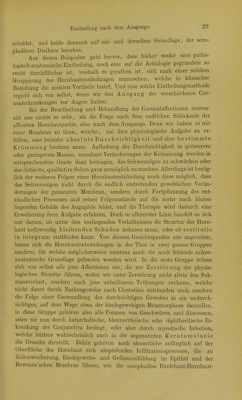 Eintheilung nach dem Ausgange. scheidet, und heide dennoch auf ein- und derselben Grundlage, der scro- . phulösen Diathese beruhen. Aus diesen Beispielen geht hervor, dass bisher weder eine patho- logisch-anatomische Eintheilung, noch eine auf die Aetiologie gegründete so recht durchführbar ist, weshalb es gerathen ist, sich nach einer solchen Gruppirung der Hornhautenzündungen umzusehen, welche in klinischer Beziehung die meisten Vortheile bietet. Und eine solche Eintheilungsmethode ergiebt sich von selbst, wenn wir den Ausgang der verschiedenen Cor- nealerkrankungen vor Augen halten. Bei der Beurtheilung und Behandlung der Gornealaffectionen interes- sirt uns nichts so sehr, als die Frage nach dem endlichen Schicksale der afficirten Hornhautpartie, also nach dem Ausgange. Denn wir haben es mit, einer Membran zu thun, welche, um ihre physiologische Aufgabe zu er- füllen, eine beinahe absolute Durchsichtigkeit und eine bestimmte Krümmung besitzen muss. Aufhebung der Durchsichtigkeit in grösserem oder geringerem Maasse, messbare Veränderungen der Krümmung werden in entsprechendem Grade dazu beitragen, das Sehvermögen zu schwächen oder das distincte, qualitative Sehen ganz unmöglich zu machen. Allerdings ist bezüg- lich der weiteren Folgen einer Hornhautentzündung noch diese möglich, dass das Sehvermögen nicht durch die endlich eintretenden geweblichen Verän- derungen der genannten Membran, sondern durch Fortpflanzung des ent- zündlichen Processes und seiner Folgezustände auf die mehr nach hinten liegenden Gebilde des Augapfels leidet, und die Therapie wird dadurch eine Erweiterung ihrer Aufgabe erfahren. Doch in allererster Linie handelt es sich nur darum, ob unter den vorliegenden Verhältnissen die Structur der Horn- haut nothwendig bleibenden Schaden nehmen muss, oder ob restitutio in integrum stattfinden kann. Von diesem Gesichtspunkte aus angesehen, lassen sich die Hornhautentzündungen in der That in zwei grosse Gruppen sondern, für welche möglicherweise einstens auch die noch fehlende mikro- anatomische Grundlage gefunden werden wird. In die erste Gruppe reihen sich von selbst alle jene Affectionen ein, die zur Zerstörung der physio- logischen Structur führen, wobei wir unter Zerstörung nicht allein den Sub- stanzverlust, sondern auch jene unheilbaren Trübungen rechnen, welche nicht direct durch Narbengewebe nach Ulceration entstanden sind, sondern die Folge einer Umwandlung des durchsichtigen Gewebes in ein undurch- sichtiges, auf dem Wege etwa der bindegewebigen Metamorphose darstellen, in diese Gruppe gehören also alle Formen von Geschwüren und Abscessen, seien sie nun durch katarrhalische, blennorrhoische oder diphtheritische Er- krankung der Gonjunctiva bedingt, oder aber durch mycotische Infection, welche letztere wahrscheinlich auch in der sogenannten Keratomalacie die Ursache darstellt. Dahin gehören auch sämmtliche anfänglich auf der Oberfläche der Hornhaut sich abspielenden Infiltrationsprocesse, die zu Zellenwucherung, Bindegewebs- und Gefässneubildung im Epithel und der Bowman'schen Membran führen, wie die scrophulöse Bindehaut-Hornhaut-
