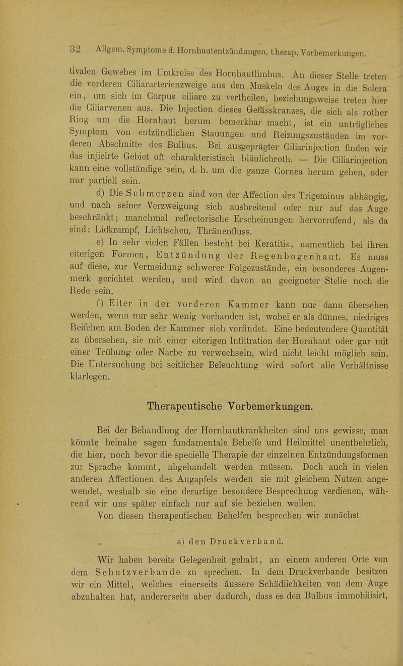 tivalen Gewebes im Umkreise des Hornhautlimbus. An dieser Stelle treten die vorderen Ciliararterienzweige aus den Muskeln des Auges in die Sclera ein, um sich im Corpus ciliare zu vertheilen, beziehungsweise treten liier die Ciliarvenen aus. Die Injection dieses Gefässkranzes, die sich als rother Ring um die Hornhaut herum bemerkbar macht, ist ein untrügliches Symptom von entzündlichen Stauungen und Reizungszuständen im vor- deren Abschnitte des Rulbus. Bei ausgeprägter Giliarinjection finden wir das injicirte Gebiet oft charakteristisch bläulichroth. — Die Ciliarinjection kann eine vollständige sein, d. h. um die ganze Cornea herum gehen, oder nur partiell sein. d) Die Schmerzen sind von der Affection des Trigeminus abhängig, und nach seiner Verzweigung sich ausbreitend oder nur auf das Auge beschränkt; manchmal reflectorische Erscheinungen hervorrufend, als da sind: Lidkrampf, Lichtscheu, Thränenfluss. e) In sehr vielen Fällen besteht bei Keratitis, namentlich bei ihren eiterigen Formen, Entzündung der Regenbogenhaut. Es muss auf diese, zur Vermeidung schwerer Folgezustände, ein besonderes Augen- merk gerichtet werden, und wird davon an geeigneter Stelle noch die Rede sein. f) Eiter in der vorderen Kammer kann nur dann übersehen werden, wenn nur sehr wenig vorhanden ist, wobei er als dünnes, niedriges Reifchen am Boden der Kammer sich vorfindet. Eine bedeutendere Quantität zu übersehen, sie mit einer eiterigen Infiltration der Hornhaut oder gar mit einer Trübung oder Narbe zu verwechseln, wird nicht leicht möglich sein. Die Untersuchung bei seitlicher Beleuchtung wird sofort alle Verhältnisse klarlegen. Therapeutische Vorbemerkungen. Bei der Behandlung der Hornhautkrankheiten sind uns gewisse, man könnte beinahe sagen fundamentale Behelfe und Heilmittel unentbehrlich, die hier, noch bevor die specielle Therapie der einzelnen Entzündungsformen zur Sprache kommt, abgehandelt werden müssen. Doch auch in vielen anderen Affectionen des Augapfels werden sie mit gleichem Nutzen ange- wendet, weshalb sie eine derartige besondere Besprechung verdienen, wäh- rend wir uns später einfach nur auf sie beziehen wollen. Von diesen therapeutischen Behelfen besprechen wir zunächst a) den Druck v erban d. Wir haben bereits Gelegenheit gehabt, an einem anderen Orte von dem Schutzverbande zu sprechen. In dem Druckverbande besitzen wir ein Mittel, welches einerseits äussere Schädlichkeilen von dem Auge abzuhalten hat, andererseits aber dadurch, dass es den Bulbus immobilisirt,