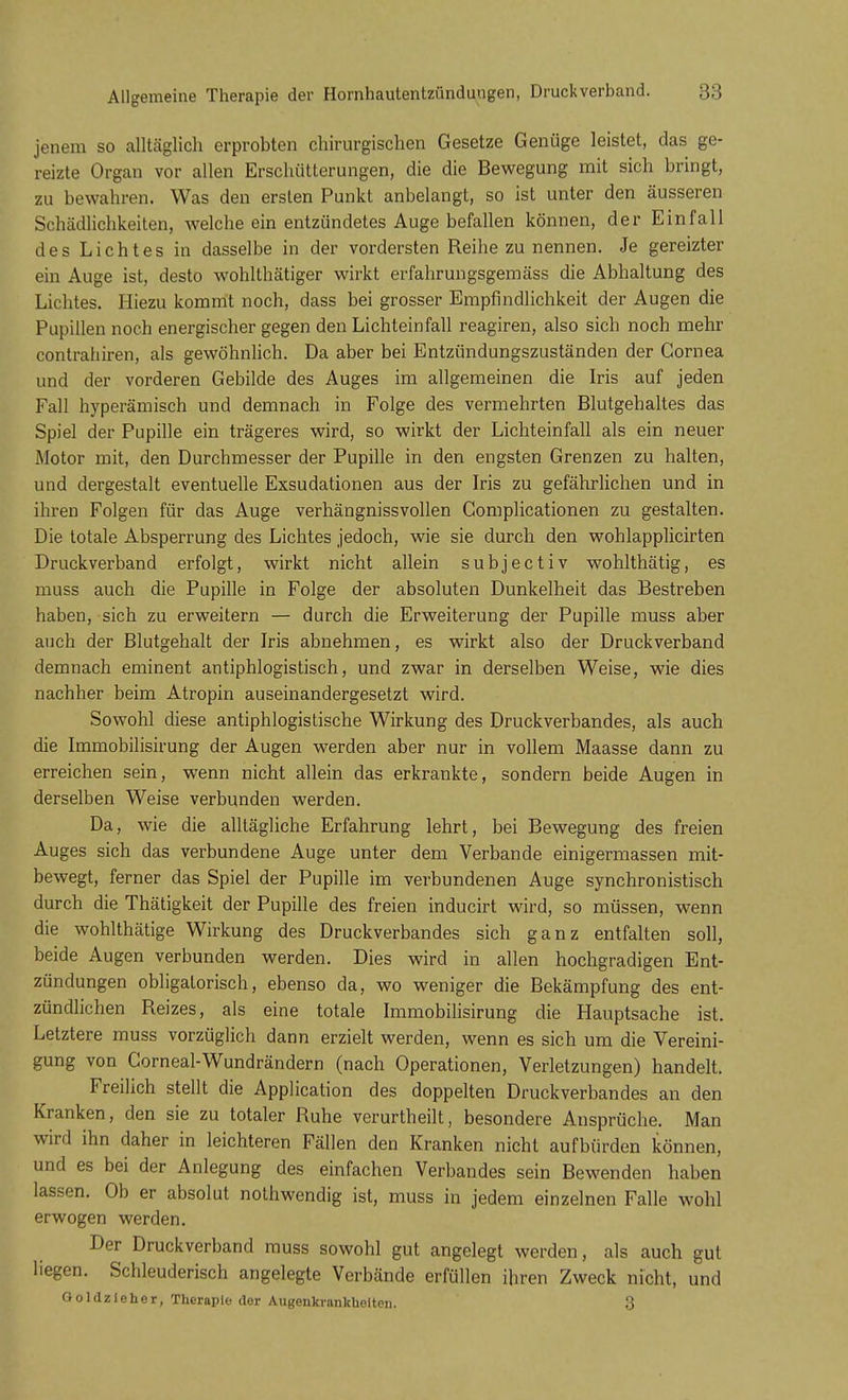 jenem so alltäglich erprobten chirurgischen Gesetze Genüge leistet, das ge- reizte Organ vor allen Erschütterungen, die die Bewegung mit sich bringt, zu bewahren. Was den ersten Punkt anbelangt, so ist unter den äusseren Schädlichkeiten, welche ein entzündetes Auge befallen können, der Einfall des Lichtes in dasselbe in der vordersten Reihe zu nennen. Je gereizter ein Auge ist, desto wohlthätiger wirkt erfahrungsgemäss die Abhaltung des Lichtes. Hiezu kommt noch, dass bei grosser Empfindlichkeit der Augen die Pupillen noch energischer gegen den Lichteinfall reagiren, also sich noch mehr contrahiren, als gewöhnlich. Da aber bei Entzündungszuständen der Cornea und der vorderen Gebilde des Auges im allgemeinen die Iris auf jeden Fall hyperämisch und demnach in Folge des vermehrten Blutgehaltes das Spiel der Pupille ein trägeres wird, so wirkt der Lichteinfall als ein neuer Motor mit, den Durchmesser der Pupille in den engsten Grenzen zu halten, und dergestalt eventuelle Exsudationen aus der Iris zu gefährlichen und in ihren Folgen für das Auge verhängnissvollen Gomplicationen zu gestalten. Die totale Absperrung des Lichtes jedoch, wie sie durch den wohlapplicirten Druckverband erfolgt, wirkt nicht allein subjectiv wohlthätig, es muss auch die Pupille in Folge der absoluten Dunkelheit das Bestreben haben, sich zu erweitern — durch die Erweiterung der Pupille muss aber auch der Blutgehalt der Iris abnehmen, es wirkt also der Druckverband demnach eminent antiphlogistisch, und zwar in derselben Weise, wie dies nachher beim Atropin auseinandergesetzt wird. Sowohl diese antiphlogistische Wirkung des Druckverbandes, als auch die Immobilisirung der Augen werden aber nur in vollem Maasse dann zu erreichen sein, wenn nicht allein das erkrankte, sondern beide Augen in derselben Weise verbunden werden. Da, wie die alltägliche Erfahrung lehrt, bei Bewegung des freien Auges sich das verbundene Auge unter dem Verbände einigermassen mit- bewegt, ferner das Spiel der Pupille im verbundenen Auge synchronistisch durch die Thätigkeit der Pupille des freien inducirt wird, so müssen, wenn die wohlthätige Wirkung des Druckverbandes sich ganz entfalten soll, beide Augen verbunden werden. Dies wird in allen hochgradigen Ent- zündungen obligatorisch, ebenso da, wo weniger die Bekämpfung des ent- zündlichen Reizes, als eine totale Immobilisirung die Hauptsache ist. Letztere muss vorzüglich dann erzielt werden, wenn es sich um die Vereini- gung von Gorneal-Wundrändern (nach Operationen, Verletzungen) handelt. Freilich stellt die Application des doppelten Druck Verbandes an den Kranken, den sie zu totaler Ruhe verurtheilt, besondere Ansprüche. Man wird ihn daher in leichteren Fällen den Kranken nicht aufbürden können, und es bei der Anlegung des einfachen Verbandes sein Bewenden haben lassen. Ob er absolut nothwendig ist, muss in jedem einzelnen Falle wohl erwogen werden. Der Druckverband muss sowohl gut angelegt werden, als auch gut liegen. Schleuderisch angelegte Verbände erfüllen ihren Zweck nicht, und Goldzieher, Therapie der Augenkrankheiten. 3