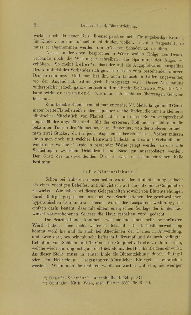 Druckverband, Blutentziehung. wirken noch als neuer Reiz. Ebenso passt er nicht für ungeberdige Kranke, für Kinder, die ihn auf sich nicht dulden wollen. Ist dies festgestellt, so' muss er abgenommen werden, um grösseren Schaden zu verhüten. Ausser in der oben besprochenen Weise wollen Einige dem Druck- verbande noch die Wirkung zuschreiben, die Spannung des Auges zu erhöhen. So meint Leber*), dass der auf die Augäpfelwände ausgeübte Druck mittelst des Verbandes sich gewissermassen zum bestehenden inneren Drucke summire. Und man hat ihn auch factisch in Fällen angewendet, wo der Augendruck pathologisch herabgesetzt war. Dieser Anschauung widerspricht jedoch ganz energisch und mit Recht Schnabel**). Der Ver- band wirkt entspannend, wie man sich leicht zu überzeugen Gelegen- heit hat. Zum Druckverbande benützt man entweder 3y2 Meter lange und 3 Centi- meter breite Flanellstreifen oder bequemer solche Binden, die nur ein kleineres elliptisches Mittelstück von Flanell haben, an deren Enden entsprechend lange Bänder angenäht sind. Mit der ersteren, Rollbinde, macht man die bekannten Touren des Monoculus, resp. Binoculus; von der anderen braucht man zwei Stücke, da für jedes Auge eines berechnet ist. Vorher müssen die Augen noch mit weicher Leinwand bedeckt und darauf Verbandbaum- wolle oder weiche Gharpie in passender Weise gelegt werden, so dass alle Vertiefungen zwischen Orbitalrand und Nase gut ausgepolstert werden. Der Grad des anzuwendenden Druckes wird in jedem einzelnen Falle bestimmt. b) Die Blutentziehung. Schon bei früheren Gelegenheiten wurde der Blutentziehung gedacht als eines wichtigen Behelfes, antiphlogistisch auf die entzündete Gonjunctiva zu wirken. Wir haben bei diesen Gelegenheiten sowohl von Blutentziehungen durch Blutegel gesprochen, als auch von Scarificationen der geschwollenen, hyperämischen Conjunctiva. Ferner wurde der Lidspaltenerweiterung, die einfach darin besteht, dass mit einem energischen Schlage der in den Lid- winkel vorgeschobenen Scheere die Haut gespalten wird, gedacht. Die Scarificationen kommen, weil sie nur einen sehr beschränkten Werth haben, hier nicht weiter in Betracht. Die Lidspaltenerweiterung kommt wohl hie und da auch bei Affectionen der Cornea in Anwendung, und zwar dort, wo wir mit sehr heftigem Lidkrampf und dadurch bedingter Retention von Schleim und Thränen im Gonjunctivalsacke zu thun haben, welche wiederum ungünstig auf die Rückbildung des Hornhautleidens einwirkt. An dieser Stelle muss in erster Linie die Blutentziehung durch Blutegel oder den Heurteloup — sogenannter künstlicher Blutegel — besprochen werden. Wenn man die ersteren wählt, so wird es gut sein, nie weniger *) Graefe-Saemisch, Augenheilk. II. Bd. p. 374. **) Ophthalm. Mitth. Wien. med. Blätter 1880. Nr. 6—14.