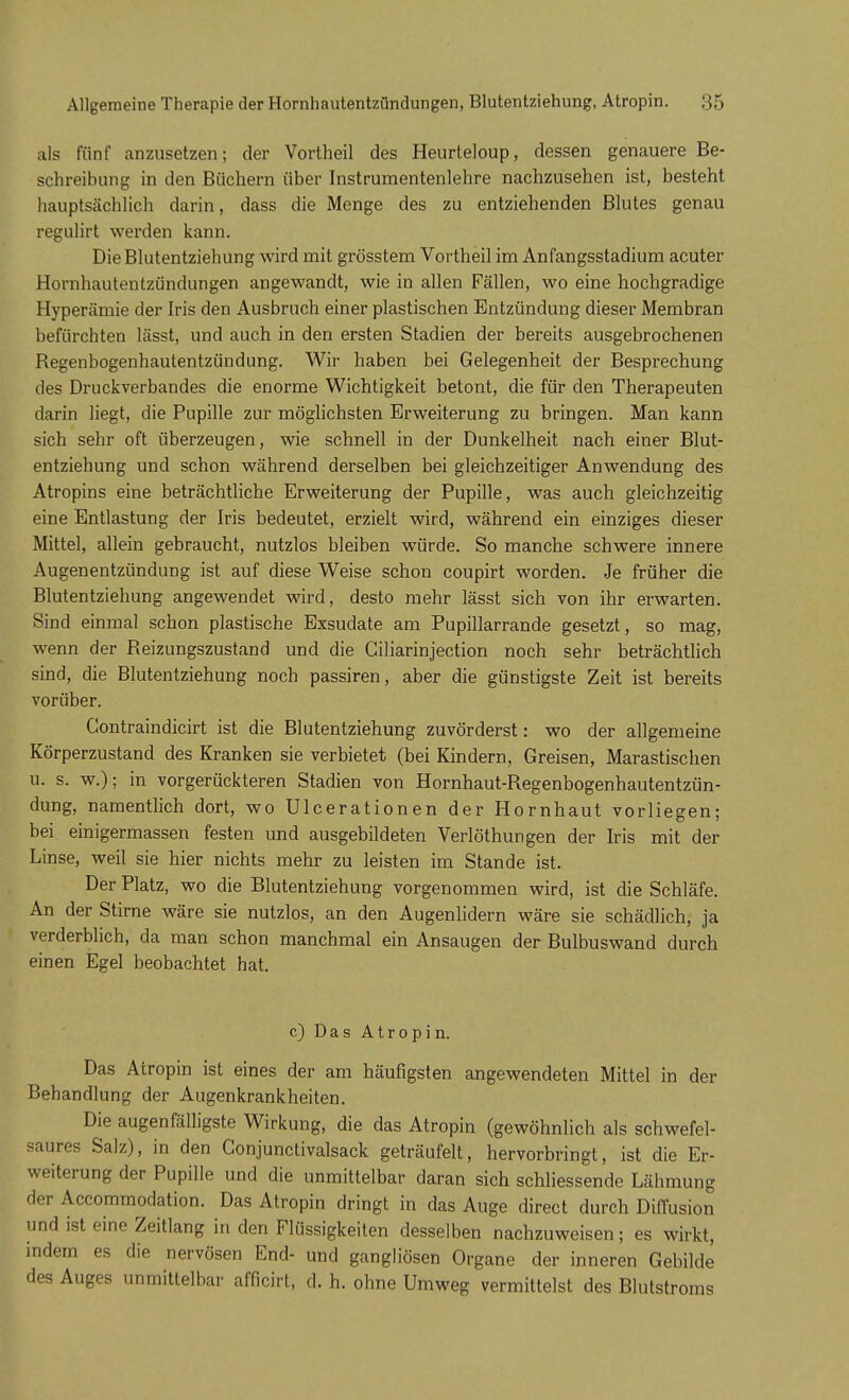 als fünf anzusetzen; der Vortheil des Heurteloup, dessen genauere Be- schreibung in den Büchern über Instrumentenlehre nachzusehen ist, besteht hauptsächlich darin, dass die Menge des zu entziehenden Blutes genau regulirt werden kann. Die Blutentziehung wird mit grüsstem Vortheil im Anfangsstadium acuter Hornhautentzündungen angewandt, wie in allen Fällen, wo eine hochgradige Hyperämie der Iris den Ausbruch einer plastischen Entzündung dieser Membran befürchten lässt, und auch in den ersten Stadien der bereits ausgebrochenen Regenbogenhautentzündung. Wir haben bei Gelegenheit der Besprechung des Druckverbandes die enorme Wichtigkeit betont, die für den Therapeuten darin liegt, die Pupille zur möglichsten Erweiterung zu bringen. Man kann sich sehr oft überzeugen, wie schnell in der Dunkelheit nach einer Blut- entziehung und schon während derselben bei gleichzeitiger Anwendung des Atropins eine beträchtliche Erweiterung der Pupille, was auch gleichzeitig eine Entlastung der Iris bedeutet, erzielt wird, während ein einziges dieser Mittel, allein gebraucht, nutzlos bleiben würde. So manche schwere innere Augenentzündung ist auf diese Weise schon coupirt worden. Je früher die Blutentziehung angewendet wird, desto mehr lässt sich von ihr erwarten. Sind einmal schon plastische Exsudate am Pupillarrande gesetzt, so mag, wenn der Reizungszustand und die Ciliarinjection noch sehr beträchtlich sind, die Blutentziehung noch passiren, aber die günstigste Zeit ist bereits vorüber. Contraindicirt ist die Blutentziehung zuvörderst: wo der allgemeine Körperzustand des Kranken sie verbietet (bei Kindern, Greisen, Marastischen u. s. w.); in vorgerückteren Stadien von Hornhaut-Regenbogenhautentzün- dung, namentlich dort, wo Ulcerationen der Hornhaut vorliegen; bei einigermassen festen und ausgebildeten Verlöthungen der Iris mit der Linse, weil sie hier nichts mehr zu leisten im Stande ist. Der Platz, wo die Blutentziehung vorgenommen wird, ist die Schläfe. An der Stirne wäre sie nutzlos, an den Augenlidern wäre sie schädlich, ja verderblich, da man schon manchmal ein Ansaugen der Bulbuswand durch einen Egel beobachtet hat. c) Das Atropin. Das Atropin ist eines der am häufigsten angewendeten Mittel in der Behandlung der Augenkrankheiten. Die augenfälligste Wirkung, die das Atropin (gewöhnlich als schwefel- saures Salz), in den Conjunctivalsack geträufelt, hervorbringt, ist die Er- weiterung der Pupille und die unmittelbar daran sich schliessende Lähmung der Accommodation. Das Atropin dringt in das Auge direct durch Diffusion und ist eine Zeitlang in den Flüssigkeiten desselben nachzuweisen; es wirkt, indem es die nervösen End- und gangliösen Organe der inneren Gebilde des Auges unmittelbar afficirt, d. h. ohne Umweg vermittelst des Blutstroms