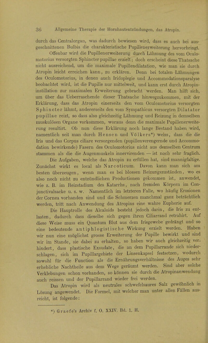 durch das Centraiorgan, was dadurch bewiesen wird, dass es auch bei aus- geschnittenen Bulbis die charakteristische Pupillenerweiterung hervorbringt. Offenbar wird die Pupillenerweiterung durch Lähmung des vom Oculo- motorius versorgten Sphincter pupillae erzielt; doch erscheint diese Thatsache nicht ausreichend, um die maximale Pupillendilatation, wie man sie durch Atropin leicht erreichen kann, zu erklären. Denn bei totalen Lähmungen des Oculomotorius, in denen auch Iridoplegie und Accommodationsparalyse beobachtet wird, ist die Pupille nur mittelweit, und kann erst durch Atropin- instillation zur maximalen Erweiterung gebracht werden. Man hilft sich, um über das Ueberraschende dieser Thatsache hinwegzukommen, mit der Erklärung, dass das Atropin einerseits den vom Oculomotorius versorgten Sphincter lähmt, andererseits den vom Sympathicus versorgten Dilatator pupillae reizt, so dass also gleichzeitig Lähmung und Reizung in demselben muskulösen Organe vorkommen, woraus denn die maximale Pupillenerweite- rung resultirt. Ob nun diese Erklärung noch lange Bestand haben wird, namentlich seit man durch Hensen und Völkers*) weiss, dass die die Iris und das Corpus ciliare versorgenden (pupillenverengernde und Accommo- dation bewirkende) Fasern des Oculomotorius nicht aus demselben Centrum stammen als die die Augenmuskeln innervirenden — ist noch sehr fraglich. Die Aufgaben, welche das Atropin zu erfüllen hat, sind mannigfaltige. Zunächst wirkt es local als Narcoticum. Davon kann man sich am besten überzeugen, wenn man es bei blossen Reizungszuständen, wo es also noch nicht zu entzündlichen Productionen gekommen ist, anwendet, wie z. B. im Reizstadium des Katarrhs, nach fremden Körpern im Con- junctivalsacke u. s. w. Namentlich im letzteren Falle, wo häufig Erosionen der Cornea vorhanden sind und die Schmerzen manchmal ganz beträchtlich werden, tritt nach Anwendung des Atropins eine wahre Euphorie auf. Die Hauptrolle des Alcaloids besteht jedoch darin, die Iris zu ent- lasten, dadurch dass dieselbe sich gegen ihren Ciliarrand retrahirt. Auf diese Weise muss ein Quantum Blut aus dem Irisgewebe'gedrängt und so eine bedeutende antiphlogistische Wirkung erzielt werden. Haben wir nun eine möglichst grosse Erweiterung der Pupille bewirkt und sind wir im Stande, sie dabei zu erhalten, so haben wir auch gleichzeitig ver- hindert, dass plastische Exsudate, die an dem Pupillarrande sich nieder- schlagen, sich im Pupillargebiete der Linsenkapsel festsetzen, wodurch sowohl für die Function als die Ernährungsverhältnisse des Auges sehr erhebliche Nachtheile aus dem Wege geräumt werden. Sind aber solche Verklebungen schon vorhanden, so können sie durch die Atropinanwendung auch reissen und der Pupillarrand wieder frei werden. Das Atropin wird als neutrales schwefelsaures Salz gewöhnlich in Lösung angewendet. Die Formel, mit welcher man unter allen Fällen aus- reicht, ist folgende: *) Graefe's Archiv f. 0. XXIV. Bd. 1. H.