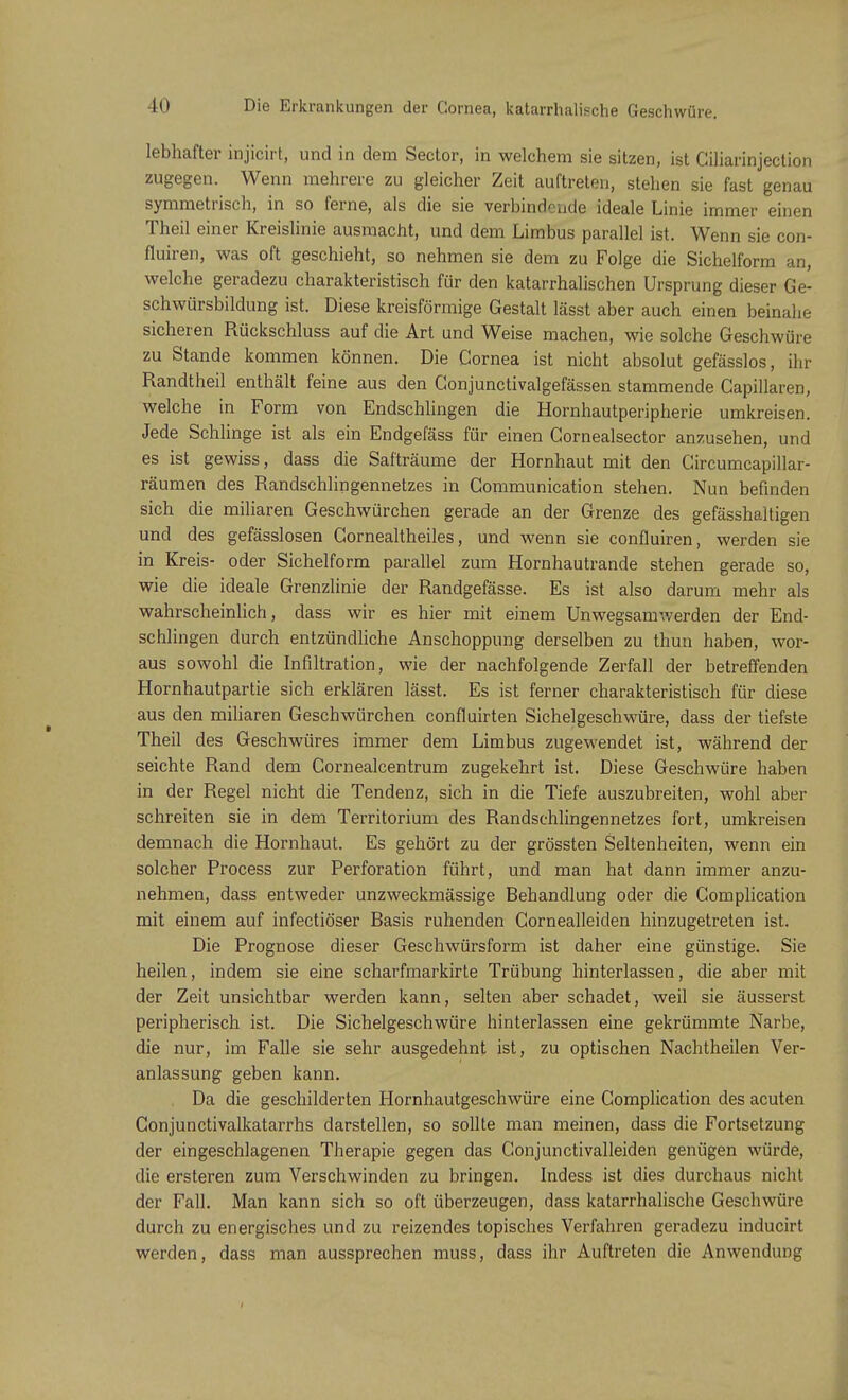 to Die Erkrankungen der Cornea, katarrhalische Geschwüre. lebhafter injicirt, und in dem Sector, in welchem sie sitzen, ist Ciliarinjection zugegen. Wenn mehrere zu gleicher Zeit auftreten, stehen sie fast genau symmetrisch, in so ferne, als die sie verbindende ideale Linie immer einen Theil einer Kreislinie ausmacht, und dem Limbus parallel ist. Wenn sie con- fluiren, was oft geschieht, so nehmen sie dem zu Folge die Sichelform an, welche geradezu charakteristisch für den katarrhalischen Ursprung dieser Ge- schwürsbildung ist. Diese kreisförmige Gestalt lässt aber auch einen beinahe sicheren Rückschluss auf die Art und Weise machen, wie solche Geschwüre zu Stande kommen können. Die Cornea ist nicht absolut gefässlos, ihr Randtheil enthält feine aus den Gonjunctivalgefässen stammende Capillaren, welche in Form von Endschlingen die Hornhautperipherie umkreisen. Jede Schlinge ist als ein Endgefäss für einen Gornealsector anzusehen, und es ist gewiss, dass die Safträume der Hornhaut mit den Circumcapillar- räumen des Randschlingennetzes in Gommunication stehen. Nun befinden sich die miliaren Geschwürchen gerade an der Grenze des gefässhaltigen und des gefässlosen Cornealtheiles, und wenn sie confluiren, werden sie in Kreis- oder Sichelform parallel zum Hornhautrande stehen gerade so, wie die ideale Grenzlinie der Randgefässe. Es ist also darum mehr als wahrscheinlich, dass wir es hier mit einem Unwegsamwerden der End- schlingen durch entzündliche Anschoppung derselben zu thun haben, wor- aus sowohl die Infiltration, wie der nachfolgende Zerfall der betreffenden Hornhautpartie sich erklären lässt. Es ist ferner charakteristisch für diese aus den miliaren Geschwürchen confluirten Sichelgeschwüre, dass der tiefste Theil des Geschwüres immer dem Limbus zugewendet ist, während der seichte Rand dem Cornealcentrum zugekehrt ist. Diese Geschwüre haben in der Regel nicht die Tendenz, sich in die Tiefe auszubreiten, wohl aber schreiten sie in dem Territorium des Randschlingennetzes fort, umkreisen demnach die Hornhaut. Es gehört zu der grössten Seltenheiten, wenn ein solcher Process zur Perforation führt, und man hat dann immer anzu- nehmen, dass entweder unzweckmässige Behandlung oder die Gomplication mit einem auf infectiöser Basis ruhenden Cornealleiden hinzugetreten ist. Die Prognose dieser Geschwürsform ist daher eine günstige. Sie heilen, indem sie eine scharfmarkirte Trübung hinterlassen, die aber mit der Zeit unsichtbar werden kann, selten aber schadet, weil sie äusserst peripherisch ist. Die Sichelgeschwüre hinterlassen eine gekrümmte Narbe, die nur, im Falle sie sehr ausgedehnt ist, zu optischen Nachtheilen Ver- anlassung geben kann. Da die geschilderten Hornhautgeschwüre eine Complication des acuten Conjunctivalkatarrhs darstellen, so sollte man meinen, dass die Fortsetzung der eingeschlagenen Therapie gegen das Gonjunctivalleiden genügen würde, die ersteren zum Verschwinden zu bringen. Indess ist dies durchaus nicht der Fall. Man kann sich so oft überzeugen, dass katarrhalische Geschwüre durch zu energisches und zu reizendes topisches Verfahren geradezu inducirt werden, dass man aussprechen muss, dass ihr Auftreten die Anwendung