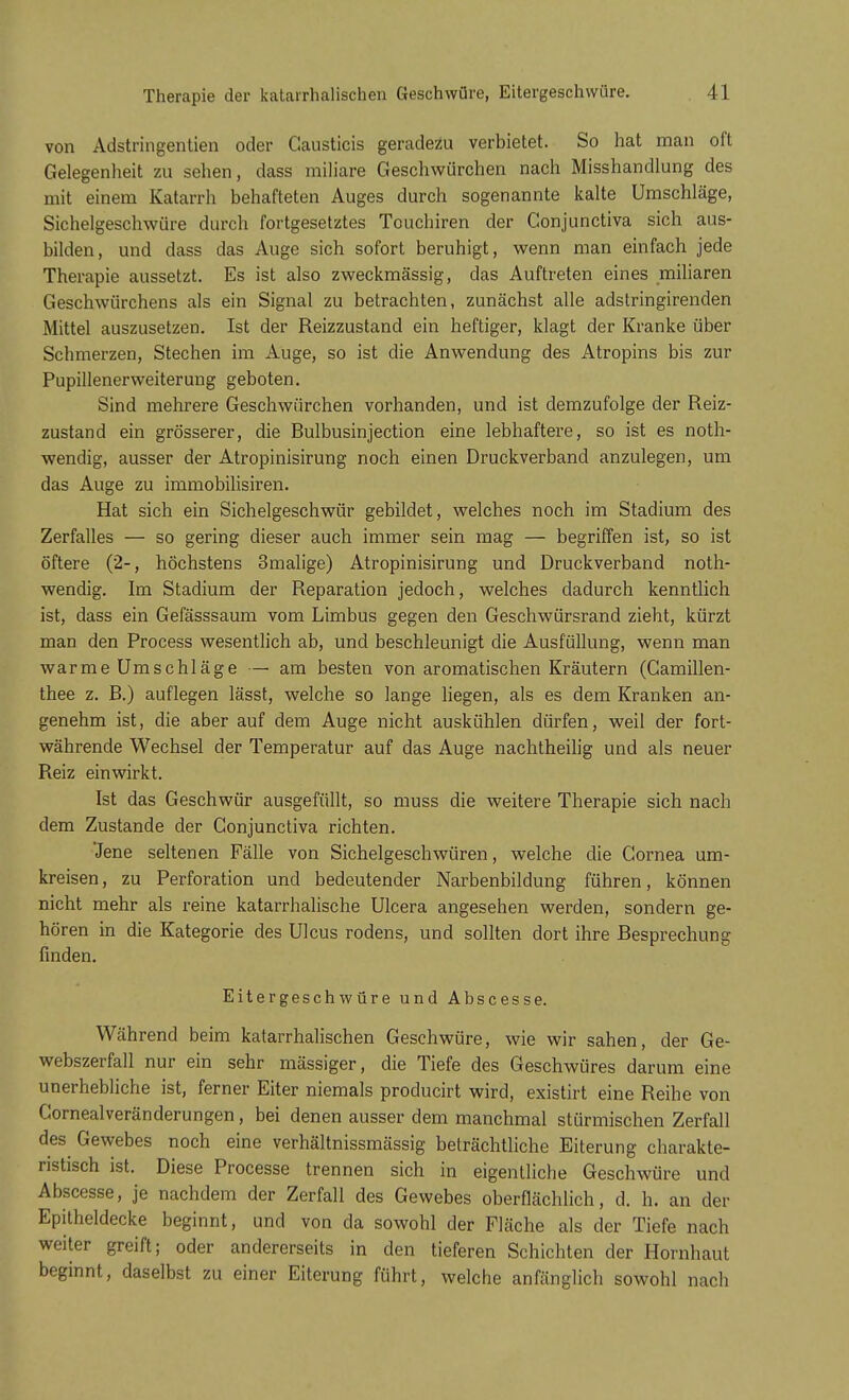 von Adstringentien oder Gausticis geradezu verbietet. So hat man oft Gelegenheit zu sehen, dass miliare Geschwürchen nach Misshandlung des mit einem Katarrh behafteten Auges durch sogenannte kalte Umschläge, Sichelgeschwüre durch fortgesetztes Touchiren der Conjunctiva sich aus- bilden, und dass das Auge sich sofort beruhigt, wenn man einfach jede Therapie aussetzt. Es ist also zweckmässig, das Auftreten eines miliaren Geschwürchens als ein Signal zu betrachten, zunächst alle adstringirenden Mittel auszusetzen. Ist der Reizzustand ein heftiger, klagt der Kranke über Schmerzen, Stechen im Auge, so ist die Anwendung des Atropins bis zur Pupillenerweiterung geboten. Sind mehrere Geschwürchen vorhanden, und ist demzufolge der Reiz- zustand ein grösserer, die Bulbusinjection eine lebhaftere, so ist es noth- wendig, ausser der Atropinisirung noch einen Druckverband anzulegen, um das Auge zu immobilisiren. Hat sich ein Sichelgeschwür gebildet, welches noch im Stadium des Zerfalles — so gering dieser auch immer sein mag — begriffen ist, so ist öftere (2-, höchstens 3malige) Atropinisirung und Druckverband noth- wendig. Im Stadium der Reparation jedoch, welches dadurch kenntlich ist, dass ein Gefässsaum vom Limbus gegen den Geschwürsrand zieht, kürzt man den Process wesentlich ab, und beschleunigt die Ausf üllung, wenn man warmeUmschläge — am besten von aromatischen Kräutern (Camillen- thee z. B.) auflegen lässt, welche so lange liegen, als es dem Kranken an- genehm ist, die aber auf dem Auge nicht auskühlen dürfen, weil der fort- währende Wechsel der Temperatur auf das Auge nachtheilig und als neuer Reiz einwirkt. Ist das Geschwür ausgefüllt, so muss die weitere Therapie sich nach dem Zustande der Conjunctiva richten. Jene seltenen Fälle von Sichelgeschwüren, welche die Cornea um- kreisen, zu Perforation und bedeutender Narbenbildung führen, können nicht mehr als reine katarrhalische Ulcera angesehen werden, sondern ge- hören in die Kategorie des Ulcus rodens, und sollten dort ihre Besprechung finden. Eitergeschwüre und Abscesse. Während beim katarrhalischen Geschwüre, wie wir sahen, der Ge- webszerfall nur ein sehr mässiger, die Tiefe des Geschwüres darum eine unerhebliche ist, ferner Eiter niemals producirt wird, existirt eine Reihe von Cornealveränderungen, bei denen ausser dem manchmal stürmischen Zerfall des Gewebes noch eine verhältnissmässig beträchtliche Eiterung charakte- ristisch ist. Diese Processe trennen sich in eigentliche Geschwüre und Abscesse, je nachdem der Zerfall des Gewebes oberflächlich, d. h. an der Epitheldecke beginnt, und von da sowohl der Fläche als der Tiefe nach weiter greift; oder andererseits in den tieferen Schichten der Hornhaut beginnt, daselbst zu einer Eiterung führt, welche anfänglich sowohl nach