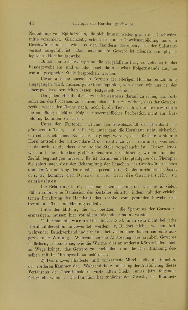 Neubildung von Epithelzellen, die sich immer weiter gegen die Geschwürs- mitte vorschiebt. Gleichzeitig erhebt sich auch Gewebsneubildung aus dem Geschwürsgrunde sowie aus den Rändern desselben, bis der Substanz- verlust ausgefüllt ist. Das neugebildete Gewebe ist niemals ein physio- logisches Hornhautgewebe. Bildet den Geschwürsgrund die vorgefallene Iris, so geht sie in das Ersatzgewebe ein, und es bilden sich dann gewisse Folgezustände aus, die wir an geeigneter Stelle besprechen werden. Bevor auf die speciellen Formen der eiterigen Hornhautentzündung eingegangen wird, müssen jene Gesichtspunkte, von denen wir uns bei der Therapie derselben leiten lassen, festgestellt werden. Bei jedem Hornhautgeschwür ist erstens darauf zu sehen, das Fort- schreiten des Processes zu sistiren, also dahin zu wirken, dass der Gewebs- zerfall weder der Fläche nach, noch in die Tiefe sich ausbreite; zweitens die so häufig deletären Folgen unvermeidlicher Perforation nicht zur Aus- bildung kommen zu lassen. Unter den Factoren, welche den Gewebszerfall der Hornhaut be- günstigen müssen, ist der Druck, unter dem die Hornhaut steht, sicherlich ein sehr erheblicher. Es ist bereits gesagt worden, dass für eine verdünnte Hornhautstelle der intraoeuläre Druck relativ zu gross sein muss, was sich ja dadurch zeigt, dass eine solche Stelle vorgebaucht ist. Dieser Druck wird auf die ohnedies gestörte Ernährung nachtheilig wirken und den Zerfall begünstigen müssen. Es ist darum eine Hauptaufgabe der Therapie, die sofort nach der der Bekämpfung der Ursachen des Geschwürsprocesses und der Vernichtung der »materia peccans« (z. B. blennorrhoisches Secret u. s. w.) kommt, den Druck, unter dem die Cornea steht, zu ermässigen. Die Erfahrung lehrt, dass nach Ermässigung des Druckes in vielen Fällen sofort eine Remission des Zerfalles eintritt, indem mit der erleich- terten Ernährung der Hornhaut das kranke vom gesunden Gewebe sich trennt, abstösst und Heilung eintritt. Unter den Mitteln, die wir besitzen, die Spannung der Cornea zu ermässigen, müssen hier vor allem folgende genannt werden: 1) Permanente warme Umschläge. Sie können zwar nicht bei jeder Hornhautulceration angewendet werden, z. B. dort nicht, wo ein fort- währender Druckverband indicirt ist; bei vielen aber haben sie eine aus- gezeichnete Wirkung. Während sie die Abstossung des kranken Gewebes befördern, scheinen sie, wie die Wärme dies an anderen Körperstellen auch zu Wege bringt , das Gewebe zu erschlaffen und die Durchtränkung des- selben mit Ernährungssaft zu befördern. 2) Das unzweifelhafteste und wirksamste Mittel stellt die Punction der vorderen Kammer dar. Während die Schilderung der Ausführung dieses Verfahrens der Operationslehre vorbehalten bleibt, muss jetzt folgendes festgestellt werden. Die Punction hat zunächst den Zweck, das Kammer-