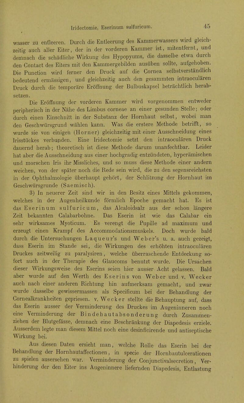 wasser zu entleeren. Durch die Entleerung des Kammerwassers wird gleich- zeitig auch aller Eiter, der in der vorderen Kammer ist, mitentfernt, und demnach die schädliche Wirkung des Hypopyums, die dasselbe etwa durch den Contact des Eiters mit den Kammergebilden ausüben sollte, aufgehoben. Die Punction wird ferner den Druck auf die Cornea selbstverständlich bedeutend ermässigen, und gleichzeitig auch den gesammten intraoculären Druck durch die temporäre Eröffnung der Bulbuskapsel beträchtlich herab- setzen. Die Eröffnung der vorderen Kammer wird vorgenommen entweder peripherisch in der Nähe des Limbus corneae an einer gesunden Stelle; oder durch einen Einschnitt in der Substanz der Hornhaut selbst, wobei man den Geschwiirsgrund wählen kann. Was die erstere Methode betrifft, so wurde sie von einigen (Horner) gleichzeitig mit einer Ausschneidung eines Irisstückes verbunden. Eine Iridectomie setzt den intraoculären Druck dauernd herab; theoretisch ist diese Methode darum unanfechtbar. Leider hat aber die Ausschneidung aus einer hochgradig entzündeten, hyperämischen und morschen Iris ihr Missliches, und so muss diese Methode einer andern weichen, von der später noch die Rede sein wird, die zu den segensreichsten in der Ophthalmologie überhaupt gehört, der Schlitzung der Hornhaut im Geschwürsgrunde (Saemisch). 3) In neuerer Zeit sind wir in den Besitz eines Mittels gekommen, welches in der Augenheilkunde förmlich Epoche gemacht hat. Es ist das Eserinum sulfuricum, das Alcaloidsalz aus der schon längere Zeit bekannten Galabarbohne. Das Eserin ist wie das Calabar ein sehr wirksames Myoticum. Es verengt die Pupille ad maximum und erzeugt einen Krampf des Accommodationsmuskels. Doch wurde bald durch die Untersuchungen Laqueur's und Weber's u. a. auch gezeigt, dass Eserin im Stande sei, die Wirkungen des erhöhten intraoculären Druckes zeitweilig zu paralysiren, welche überraschende Entdeckung so- fort auch in der Therapie des Glaucoms benutzt wurde. Die Ursachen dieser Wirkungsweise des Eserins seien hier ausser Acht gelassen. Bald aber wurde auf den Werth des Eserins von Weber und v. Wecker auch nach einer anderen Richtung hin aufmerksam gemacht, und zwar wurde dasselbe gewissermassen als Specificum bei der Behandlung der Cornealkrankheiten gepriesen, v. Wecker stellte die Behauptung auf, dass das Eserin ausser der Verminderung des Druckes im Augeninneren noch eine Verminderung der Bindehautabsonderung durch Zusammen- ziehen der Blutgefässe, demnach eine Beschränkung der Diapedesis erziele. Ausserdem legte man diesem Mittel noch eine desinficirende und antiseptische Wirkung bei. Aus diesen Daten ersieht man, welche Rolle das Eserin bei der Behandlung der Hornhautaffectionen, in specie der Hornhautulcerationen zu spielen ausersehen war. Verminderung der Conjunctivalsecretion, Ver- hinderung der den Eiter ins Augeninnere liefernden Diapedesis, Entlastung