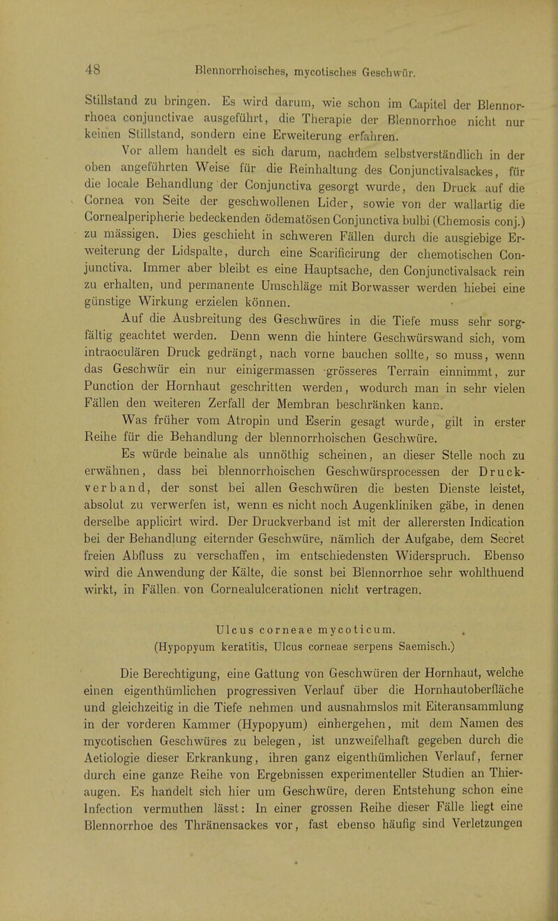 Stillstand zu bringen. Es wird darum, wie schon im Gapitel der Blennor- rhoe conjunctivae ausgeführt, die Therapie der Blennorrhoe nicht nur keinen Stillsland, sondern eine Erweiterung erfahren. Vor allem handelt es sich darum, nachdem selbstverständlich in der oben angeführten Weise für die Reinhaltung des Gonjunctivalsackes, für die locale Behandlung'der Gonjunctiva gesorgt wurde, den Druck auf die Cornea von Seite der geschwollenen Lider, sowie von der wallartig die Cornealperipherie bedeckenden ödematösen Conjunctiva bulbi (Chemosis conj.) zu massigen. Dies geschieht in schweren Fällen durch die ausgiebige Er- weiterung der Lidspalte, durch eine Scarificirung der chemotischen Con- junctiva. Immer aber bleibt es eine Hauptsache, den Conjunctivalsack rein zu erhalten, und permanente Umschläge mit Borwasser werden hiebei eine günstige Wirkung erzielen können. Auf die Ausbreitung des Geschwüres in die Tiefe muss sehr sorg- fältig geachtet werden. Denn wenn die hintere Geschwürswand sich, vom intraoculären Druck gedrängt, nach vorne bauchen sollte, so muss, wenn das Geschwür ein nur einigermassen grösseres Terrain einnimmt, zur Punction der Hornhaut geschritten werden, wodurch man in sehr vielen Fällen den weiteren Zerfall der Membran beschränken kann. Was früher vom Atropin und Eserin gesagt wurde, gilt in erster Reihe für die Behandlung der blennorrhoischen Geschwüre. Es würde beinahe als unnöthig scheinen, an dieser Stelle noch zu erwähnen, dass bei blennorrhoischen Geschwürsprocessen der Druck- verband, der sonst bei allen Geschwüren die besten Dienste leistet, absolut zu verwerfen ist, wenn es nicht noch Augenkliniken gäbe, in denen derselbe applicirt wird. Der Druckverband ist mit der allerersten Indication bei der Behandlung eiternder Geschwüre, nämlich der Aufgabe, dem Secret freien Abfluss zu verschaffen, im entschiedensten Widerspruch. Ebenso wird die Anwendung der Kälte, die sonst bei Blennorrhoe sehr wohlthuend wirkt, in Fällen, von Gornealulcerationen nicht vertragen. Ulcus corneae mycoticum. (Hypopyum keratitis, Ulcus corneae serpens Saemisch.) Die Berechtigung, eine Gattung von Geschwüren der Hornhaut, welche einen eigenthümlichen progressiven Verlauf über die Horn hautober fläche und gleichzeitig in die Tiefe nehmen und ausnahmslos mit Eiteransammlung in der vorderen Kammer (Hypopyum) einhergehen, mit dem Namen des mycotischen Geschwüres zu belegen, ist unzweifelhaft gegeben durch die Aetiologie dieser Erkrankung, ihren ganz eigenthümlichen Verlauf, ferner durch eine ganze Reihe von Ergebnissen experimenteller Studien an Thier- augen. Es handelt sich hier um Geschwüre, deren Entstehung schon eine Infection vermuthen lässt: In einer grossen Reihe dieser Fälle liegt eine Blennorrhoe des Thränensackes vor, fast ebenso häufig sind Verletzungen