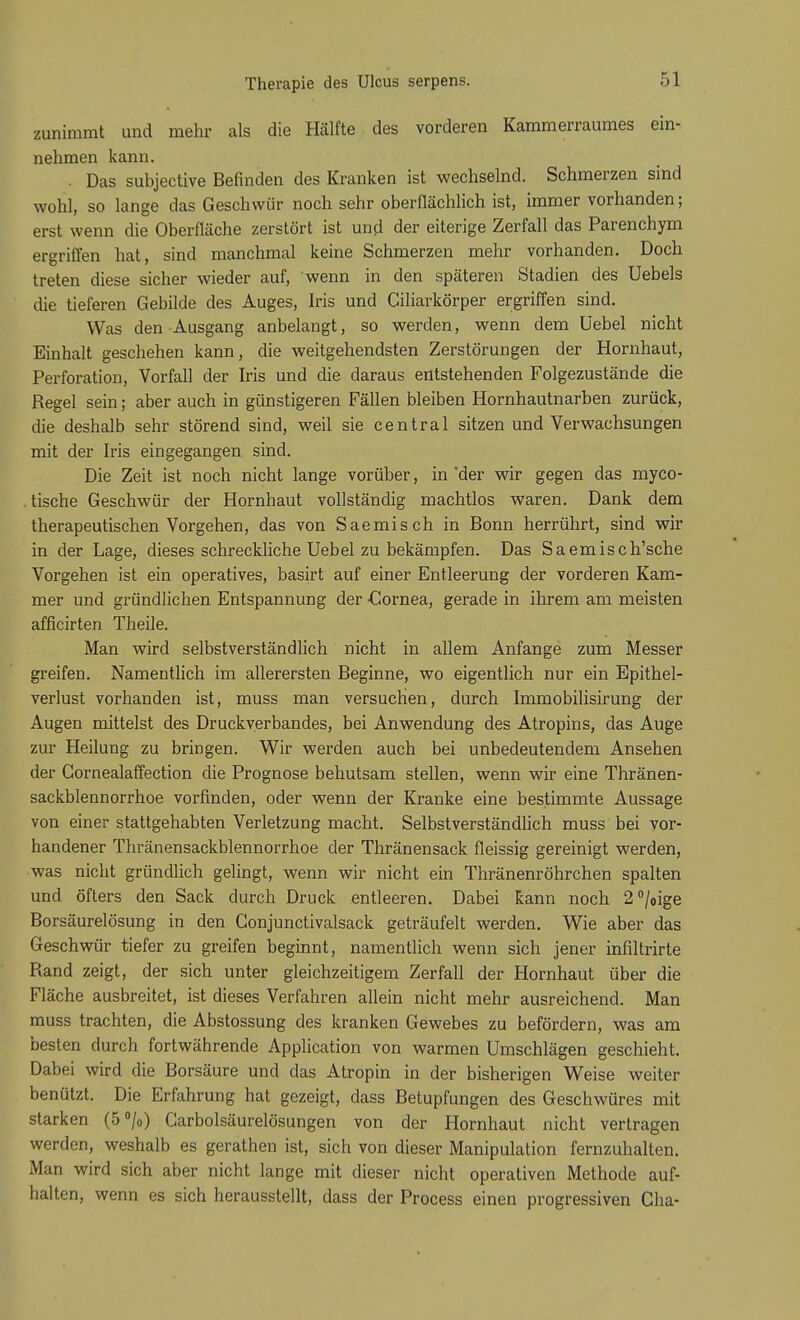 zunimmt und mehr als die Hälfte des vorderen Kammerraumes ein- nehmen kann. . Das subjective Befinden des Kranken ist wechselnd. Schmerzen sind wohl, so lange das Geschwür noch sehr oberflächlich ist, immer vorhanden; erst wenn die Oberfläche zerstört ist und der eiterige Zerfall das Parenchym ergriffen hat, sind manchmal keine Schmerzen mehr vorhanden. Doch treten diese sicher wieder auf, wenn in den späteren Stadien des Uebels die tieferen Gebilde des Auges, Iris und Giliarkörper ergriffen sind. Was den Ausgang anbelangt, so werden, wenn dem Uebel nicht Einhalt geschehen kann, die weitgehendsten Zerstörungen der Hornhaut, Perforation, Vorfall der Iris und die daraus entstehenden Folgezustände die Regel sein; aber auch in günstigeren Fällen bleiben Hornhautnarben zurück, die deshalb sehr störend sind, weil sie central sitzen und Verwachsungen mit der Iris eingegangen sind. Die Zeit ist noch nicht lange vorüber, in der wir gegen das myco- tische Geschwür der Hornhaut vollständig machtlos waren. Dank dem therapeutischen Vorgehen, das von Saemisch in Bonn herrührt, sind wir in der Lage, dieses schreckliche Uebel zu bekämpfen. Das Saemisch'sche Vorgehen ist ein operatives, basirt auf einer Entleerung der vorderen Kam- mer und gründlichen Entspannung der •Cornea, gerade in ihrem am meisten afficirten Theile. Man wird selbstverständlich nicht in allem Anfange zum Messer greifen. Namentlich im allerersten Beginne, wo eigentlich nur ein Epithel- verlust vorhanden ist, muss man versuchen, durch Immobilisirung der Augen mittelst des Druckverbandes, bei Anwendung des Atropins, das Auge zur Heilung zu bringen. Wir werden auch bei unbedeutendem Ansehen der Gornealaffection die Prognose behutsam stellen, wenn wir eine Thränen- sackblennorrhoe vorfinden, oder wenn der Kranke eine bestimmte Aussage von einer stattgehabten Verletzung macht. Selbstverständlich muss bei vor- handener Thränensackblennorrhoe der Thränensack fleissig gereinigt werden, was nicht gründlich gelingt, wenn wir nicht ein Thränenröhrchen spalten und öfters den Sack durch Druck entleeren. Dabei kann noch 2°/0ige Borsäurelösung in den Gonjunctivalsack geträufelt werden. Wie aber das Geschwür tiefer zu greifen beginnt, namentlich wenn sich jener infiltrirte Rand zeigt, der sich unter gleichzeitigem Zerfall der Hornhaut über die Fläche ausbreitet, ist dieses Verfahren allein nicht mehr ausreichend. Man muss trachten, die Abstossung des kranken Gewebes zu befördern, was am besten durch fortwährende Application von warmen Umschlägen geschieht. Dabei wird die Borsäure und das Atropin in der bisherigen Weise weiter benützt. Die Erfahrung hat gezeigt, dass Betupfungen des Geschwüres mit starken (5 °/0) Carbolsäurelösungen von der Hornhaut nicht vertragen werden, weshalb es gerathen ist, sich von dieser Manipulation fernzuhalten. Man wird sich aber nicht lange mit dieser nicht operativen Methode auf- halten, wenn es sich herausstellt, dass der Process einen progressiven Cha-