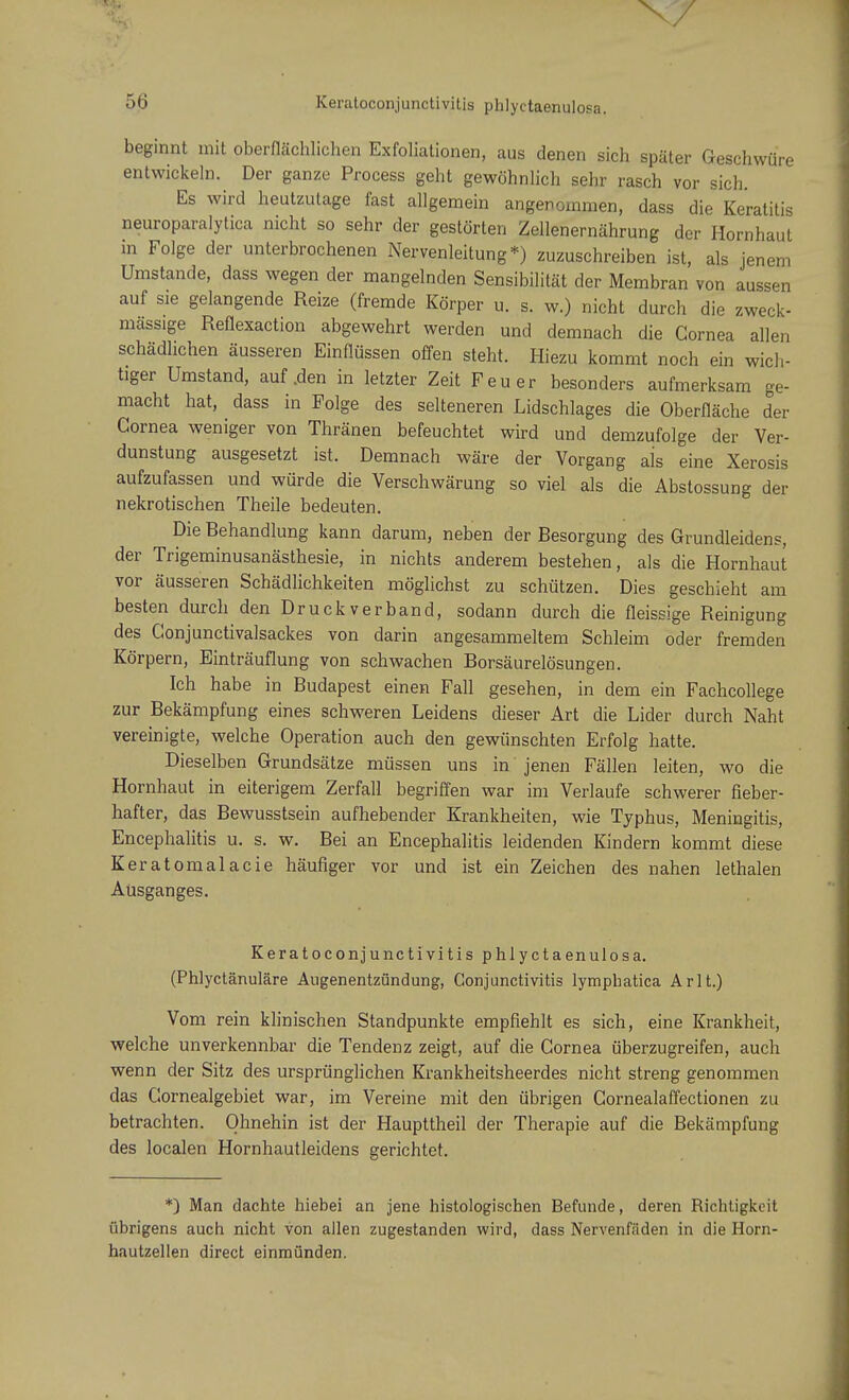 \7 56 Keratoconjunctivitis phlyctaenulosa. beginnt mit oberflächlichen Exfoliationen, aus denen sich später Geschwüre entwickeln. Der ganze Process geht gewöhnlich sehr rasch vor sich. Es wird heutzutage fast allgemein angenommen, dass die Keratitis neuroparalytica nicht so sehr der gestörten Zellenernährung der Hornhaut in Folge der unterbrochenen Nervenleitung*) zuzuschreiben ist, als jenem Umstände, dass wegen der mangelnden Sensibilität der Membran von aussen auf sie gelangende Reize (fremde Körper u. s. w.) nicht durch die zweck- mässige Reflexaction abgewehrt werden und demnach die Cornea allen schädlichen äusseren Einflüssen offen steht. Hiezu kommt noch ein wich- tiger Umstand, auf .den in letzter Zeit Feuer besonders aufmerksam ge- macht hat, dass in Folge des selteneren Lidschlages die Oberfläche der Cornea weniger von Thränen befeuchtet wird und demzufolge der Ver- dunstung ausgesetzt ist. Demnach wäre der Vorgang ais eine Xerosis aufzufassen und würde die Verschwärung so viel als die Abstossung der nekrotischen Theile bedeuten. Die Behandlung kann darum, neben der Besorgung des Grundleidens, der Trigeminusanästhesie, in nichts anderem bestehen, als die Hornhaut vor äusseren Schädlichkeiten möglichst zu schützen. Dies geschieht am besten durch den Druckverband, sodann durch die fleissige Reinigung des Conjunctivalsackes von darin angesammeltem Schleim oder fremden Körpern, Einträuflung von schwachen Borsäurelösungen. Ich habe in Budapest einen Fall gesehen, in dem ein Fachcollege zur Bekämpfung eines schweren Leidens dieser Art die Lider durch Naht vereinigte, welche Operation auch den gewünschten Erfolg hatte. Dieselben Grundsätze müssen uns in jenen Fällen leiten, wo die Hornhaut in eiterigem Zerfall begriffen war im Verlaufe schwerer fieber- hafter, das Bewusstsein aufhebender Krankheiten, wie Typhus, Meningitis, Encephalitis u. s. w. Bei an Encephalitis leidenden Kindern kommt diese Keratomalacie häufiger vor und ist ein Zeichen des nahen lethalen Ausganges. Keratoconjunctivitis phlyctaenulosa. (Phlyctänuläre Augenentzündung, Conjunctivitis lympbatica Ar lt.) Vom rein klinischen Standpunkte empfiehlt es sich, eine Krankheit, welche unverkennbar die Tendenz zeigt, auf die Cornea überzugreifen, auch wenn der Sitz des ursprünglichen Krankheitsheerdes nicht streng genommen das Gornealgebiet war, im Vereine mit den übrigen Cornealaffectionen zu betrachten. Ohnehin ist der Haupttheil der Therapie auf die Bekämpfung des localen Hornhautleidens gerichtet. *) Man dachte hiebei an jene histologischen Befunde, deren Richtigkeit übrigens auch nicht von allen zugestanden wird, dass Nervenfnden in die Horn- hautzellen direct einmünden.