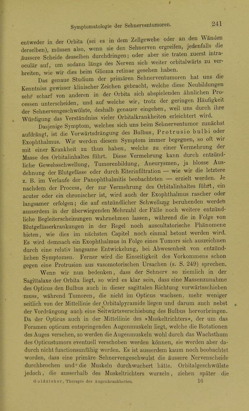 entweder in der Orbita (sei es in dem Zellgewebe oder an den Wänden derselben), müssen also, wenn sie den Sehnerven ergreifen, jedenfalls die äussere Scheide desselben durchdringen; oder aber sie traten zuerst intra- oculär auf, um sodann längs des Nerven sich weiter orbitalwärts zu ver- breiten, wie wir dies beim Glioma retinae gesehen haben. Das genaue Studium der primären Sehnerventumoren hat uns die Kenntniss gewisser klinischer Zeichen gebracht, welche diese Neubildungen sehr scharf von anderen in der Orbita sich abspielenden ähnlichen Pro- cessen unterscheiden, und auf welche wir, trotz der geringen Häufigkeit der Sehnervengeschwülste, deshalb genauer eingehen, weil uns durch ihre Würdigung das Verständniss vieler Orbitalkrankheiten erleichtert wird. Dasjenige Symptom, welches sich uns beim Sehnerventumor zunächst aufdrängt, ist die Vorwärtsdrängung des Bulbus, Protrusiobulbi oder Exophthalmus. Wir werden diesem Symptom immer begegnen, so oft wir mit einer Krankheit zu thun haben, welche zu einer Vermehrung der Masse des Orbitalinhaltes führt. Diese Vermehrung kann durch entzünd- liche Gewebsschwellung, Tumorenbildung, Aneurysmen, ja blosse Aus- dehnung der Blutgefässe oder durch Eiterinfiltration — wie wir die letztere z. B. im Verlaufe der PanOphthalmitis beobachteten — erzielt werden. Je nachdem der Process, der zur Vermehrung des Orbitalinhaltes führt, ein acuter oder ein chronischer ist, wird auch der Exophthalmus rascher oder langsamer erfolgen; die auf entzündlicher Schwellung beruhenden werden ausserdem in der überwiegenden Mehrzahl der Fälle noch weitere entzünd- liche Begleiterscheinungen wahrnehmen lassen, während die in Folge von Blutgefässerkrankungen in der Regel noch auscultatorische Phänomene bieten, wie dies im nächsten Capitel noch einmal betont werden wird. Es wird demnach ein Exophthalmus in Folge eines Tumors sich auszeichnen durch eine relativ langsame Entwickelung, bei Abwesenheit von entzünd- lichen Symptomen. Ferner wird die Einseitigkeit des Vorkommens schon gegen eine Protrusion aus vasomotorischen Ursachen (s. S. 249) sprechen. Wenn wir nun bedenken, dass der Sehnerv so ziemlich in der Sagittalaxe der Orbita liegt, so wird es klar sein, dass eine Massenzunahme des Opticus den Bulbus auch in dieser sagittalen Richtung vorwärtsschieben muss, während Tumoren, die nicht im Opticus wachsen., mehr weniger seitlich von der Mittellinie der Orbitalpyramide liegen und darum auch nebst der Vordrängung auch eine Seitwärtsverschiebung des Bulbus hervorbringen. Da der Opticus auch in der Mittellinie des »Muskeltrichters«, der um das Foramen opticum entspringenden Augenmuskeln liegt, welche die Rotationen des Auges versehen, so werden die Augenmuskeln wohl durch das Wachsthum des Opticustumors eventuell verschoben werden können, sie werden aber da- durch nicht functionsunfähig werden. Es ist ausserdem kaum noch beobachtet worden, dass eine primäre Sehnervengeschwulst die äussere Nervenscheide durchbrochen und1 die Muskeln durchwuchert halte. Orbitalgeschwülste jedoch, die ausserhalb des Muskeltrichters wurzeln, ziehen später die Goldzteher, Tlierapio der Augenkrankheiten. 16