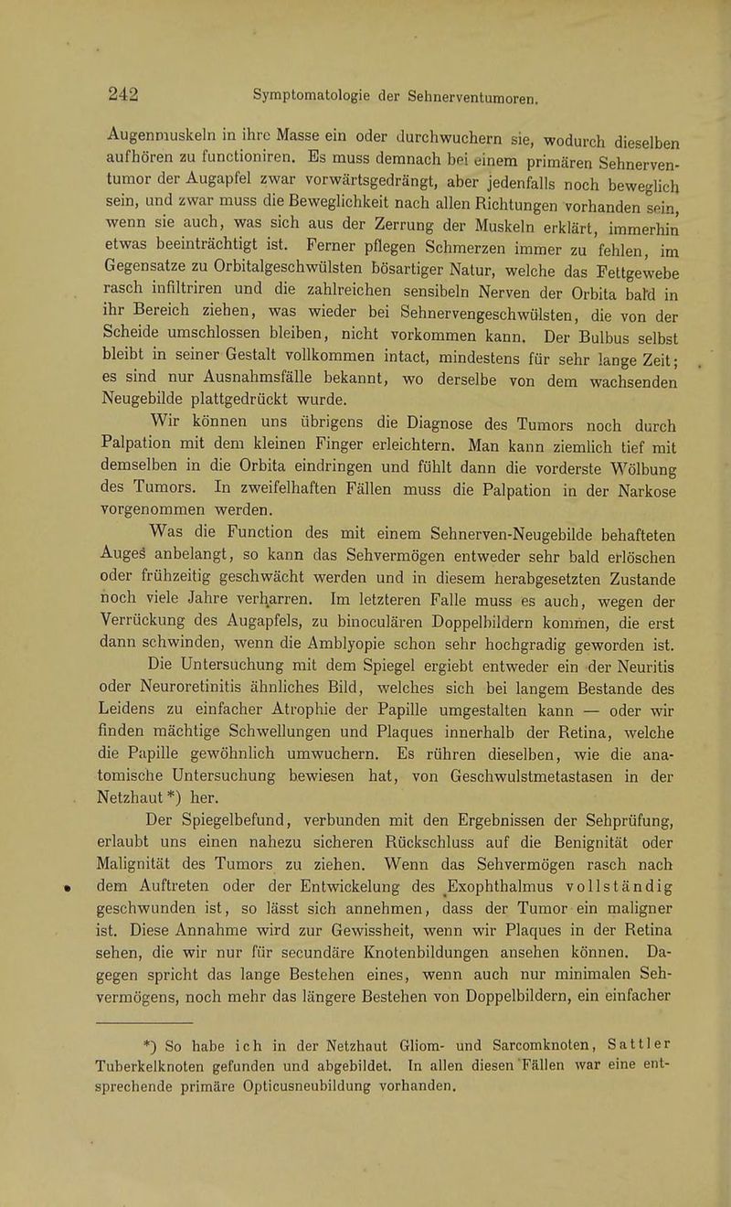 Augenmuskeln in ihre Masse ein oder durchwuchern sie, wodurch dieselben aufhören zu funetioniren. Es muss demnach bei einem primären Sehnerven- tumor der Augapfel zwar vorwärtsgedrängt, aber jedenfalls noch beweglich sein, und zwar muss die Beweglichkeit nach allen Richtungen vorhanden sein, wenn sie auch, was sich aus der Zerrung der Muskeln erklärt, immerhin etwas beeinträchtigt ist. Ferner pflegen Schmerzen immer zu fehlen, im Gegensatze zu Orbitalgeschwülsten bösartiger Natur, welche das Fettgewebe rasch infiltriren und die zahlreichen sensibeln Nerven der Orbita baM in ihr Bereich ziehen, was wieder bei Sehnervengeschwülsten, die von der Scheide umschlossen bleiben, nicht vorkommen kann. Der Bulbus selbst bleibt in seiner Gestalt vollkommen intact, mindestens für sehr lange Zeit; es sind nur Ausnahmsfälle bekannt, wo derselbe von dem wachsenden Neugebilde plattgedrückt wurde. Wir können uns übrigens die Diagnose des Tumors noch durch Palpation mit dem kleinen Finger erleichtern. Man kann ziemlich tief mit demselben in die Orbita eindringen und fühlt dann die vorderste Wölbung des Tumors. In zweifelhaften Fällen muss die Palpation in der Narkose vorgenommen werden. Was die Function des mit einem Sehnerven-Neugebilde behafteten Auges anbelangt, so kann das Sehvermögen entweder sehr bald erlöschen oder frühzeitig geschwächt werden und in diesem herabgesetzten Zustande noch viele Jahre verharren. Im letzteren Falle muss es auch, wegen der Verrückung des Augapfels, zu binoculären Doppelbildern kommen, die erst dann schwinden, wenn die Amblyopie schon sehr hochgradig geworden ist. Die Untersuchung mit dem Spiegel ergiebt entweder ein der Neuritis oder Neuroretinitis ähnliches Bild, welches sich bei langem Bestände des Leidens zu einfacher Atrophie der Papille umgestalten kann — oder wir finden mächtige Schwellungen und Plaques innerhalb der Retina, welche die Papille gewöhnlich umwuchern. Es rühren dieselben, wie die ana- tomische Untersuchung bewiesen hat, von Geschwulstmetastasen in der Netzhaut *) her. Der Spiegelbefund, verbunden mit den Ergebnissen der Sehprüfung, erlaubt uns einen nahezu sicheren Rückschluss auf die Benignität oder Malignität des Tumors zu ziehen. Wenn das Sehvermögen rasch nach • dem Auftreten oder der Entwickelung des Exophthalmus vollständig geschwunden ist, so lässt sich annehmen, dass der Tumor ein maligner ist. Diese Annahme wird zur Gewissheit, wenn wir Plaques in der Retina sehen, die wir nur für secundäre Knotenbildungen ansehen können. Da- gegen spricht das lange Bestehen eines, wenn auch nur minimalen Seh- vermögens, noch mehr das längere Bestehen von Doppelbildern, ein einfacher *) So habe ich in der Netzhaut Gliom- und Sarcomknoten, Sattler Tuberkelknoten gefunden und abgebildet. In allen diesen Fällen war eine ent- sprechende primäre Opticusneubildung vorhanden.