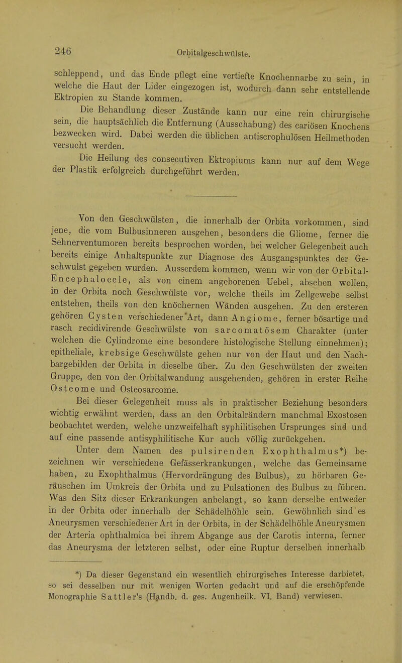Orbitalgeschwülste. schleppend, und das Ende pflegt eine vertiefte Knochennarbe zu sein, in welche die Haut der Lider eingezogen ist, wodurch dann sehr entstellende Ektropien zu Stande kommen. Die Behandlung dieser Zustände kann nur eine rein chirurgische sein, die hauptsächlich die Entfernung (Ausschabung) des cariösen Knochens bezwecken wird. Dabei werden die üblichen antiscrophulösen Heilmethoden versucht werden. Die Heilung des consecutiven Ektropiums kann nur auf dem Wege der Plastik erfolgreich durchgeführt werden. Von den Geschwülsten, die innerhalb der Orbita vorkommen, sind jene, die vom Bulbusinneren ausgehen, besonders die Gliome, ferner die Sehnerventumoren bereits besprochen worden, bei welcher Gelegenheit auch bereits einige Anhaltspunkte zur Diagnose des Ausgangspunktes der Ge- schwulst gegeben wurden. Ausserdem kommen, wenn wir von der Orbital- En cephalocele, als von einem angeborenen Uebel, absehen wollen, in der Orbita noch Geschwülste vor, welche theils im Zellgewebe selbst entstehen, theils von den knöchernen Wänden ausgehen. Zu den ersteren gehören Cysten verschiedener'Art, dann Angiome, ferner bösartige und rasch recidivirende Geschwülste von sarcomatösem Charakter (unter welchen die Cylindrome eine besondere histologische Stellung einnehmen); epitheliale, krebsige Geschwülste gehen nur von der Haut und den Nach- bargebilden der Orbita in dieselbe über. Zu den Geschwülsten der zweiten Gruppe, den von der Orbitalwandung ausgehenden, gehören in erster Reihe Osteome und Osteosarcome. Bei dieser Gelegenheit muss als in praktischer Beziehung besonders wichtig erwähnt werden, dass an den Orbitalrändern manchmal Exostosen beobachtet werden, welche unzweifelhaft syphilitischen Ursprunges sind und auf eine passende antisyphilitische Kur auch völlig zurückgehen. Unter dem Namen des pulsirenden Exophthalmus*) be- zeichnen wir verschiedene Gefässerkrankungen, welche das Gemeinsame haben, zu Exophthalmus (Hervordrängung des Bulbus), zu hörbaren Ge- räuschen im Umkreis der Orbita und zu Pulsationen des Bulbus zu führen. Was den Sitz dieser Erkrankungen anbelangt, so kann derselbe entweder in der Orbita oder innerhalb der Schädelhöhle sein. Gewöhnlich sind es Aneurysmen verschiedener Art in der Orbita, in der Schädelhöhle Aneurysmen der Arteria ophthalmica bei ihrem Abgange aus der Carotis interna, ferner das Aneurysma der letzteren selbst, oder eine Ruptur derselben innerhalb *) Da dieser Gegenstand ein wesentlich chirurgisches Interesse darbietet, so sei desselben nur mit wenigen Worten gedacht und auf die erschöpfende Monographie Sattler's (Handb. d. ges. Augenheilk. VI. Band) verwiesen.