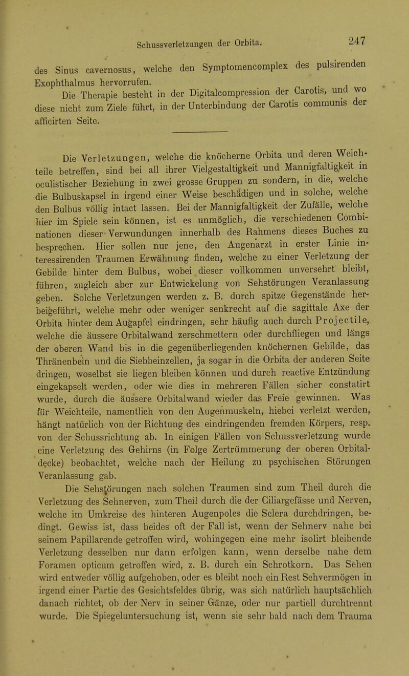 des Sinus cavernosus, welche den Symptomencomplex des pulsirenden Exophthalmus hervorrufen. Die Therapie besteht in der Digitalcompression der Carotis, und wo diese nicht zum Ziele führt, in der Unterbindung der Garotis communis der afficirten Seite. Die Verletzungen, welche die knöcherne Orbita und deren Weich- teile betreffen, sind bei all ihrer Vie'lgestaltigkeit und Mannigfaltigkeit in oculistischer Beziehung in zwei grosse Gruppen zu sondern, in die, welche die Bulbuskapsel in irgend einer Weise beschädigen und in solche, welche den Bulbus völlig intact lassen. Bei der Mannigfaltigkeit der Zufälle, welche hier im Spiele sein können, ist es unmöglich, die verschiedenen Combi- nationen dieser-Verwundungen innerhalb des Rahmens dieses Buches zu besprechen. Hier sollen nur jene, den Augenarzt in erster Linie in- teressirenden Traumen Erwähnung finden, welche zu einer Verletzung der Gebilde hinter dem Bulbus, wobei dieser vollkommen unversehrt bleibt, führen, zugleich aber zur Entwickelung von Sehstörungen Veranlassung geben. Solche Verletzungen werden z. B. durch spitze Gegenstände her- beigeführt, welche mehr oder weniger senkrecht auf die sagittale Axe der Orbita hinter dem Augapfel eindringen, sehr häufig auch durch Projectile, welche die äussere Orbitalwand zerschmettern oder durchfliegen und längs der oberen Wand bis in die gegenüberliegenden knöchernen Gebilde, das Thränenbein und die Siebbeinzellen, ja sogar in die Orbita der anderen Seite dringen, woselbst sie liegen bleiben können und durch reactive Entzündung eingekapselt werden, oder wie dies in mehreren Fällen sicher constatirt wurde, durch die äussere Orbitalwand wieder das Freie gewinnen. Was für Weichteile, namentlich von den Augenmuskeln, hiebei verletzt werden, hängt natürlich von der Richtung des eindringenden fremden Körpers, resp. von der Schussrichtung ab. In einigen Fällen von Schussverletzung wurde eine Verletzung des Gehirns (in Folge Zertrümmerung der oberen Orbital- decke) beobachtet, welche nach der Heilung zu psychischen Störungen Veranlassung gab. Die Sehs^örungen nach solchen Traumen sind zum Theil durch die Verletzung des Sehnerven, zum Theil durch die der Ciliargefässe und Nerven, welche im Umkreise des hinteren Augenpoles die Sclera durchdringen, be- dingt. Gewiss ist, dass beides oft der Fall ist, wenn der Sehnerv nahe bei seinem Papillarende getroffen wird, wohingegen eine mehr isolirt bleibende Verletzung desselben nur dann erfolgen kann, wenn derselbe nahe dem Foramen opticum getroffen wird, z. B. durch ein Schrotkorn. Das Sehen wird entweder völlig aufgehoben, oder es bleibt noch ein Rest Sehvermögen in irgend einer Partie des Gesichtsfeldes übrig, was sich natürlich hauptsächlich danach richtet, ob der Nerv in seiner Gänze, oder nur partiell durchtrennt wurde. Die Spiegeluntersuchung ist, wenn sie sehr bald nach dem Trauma
