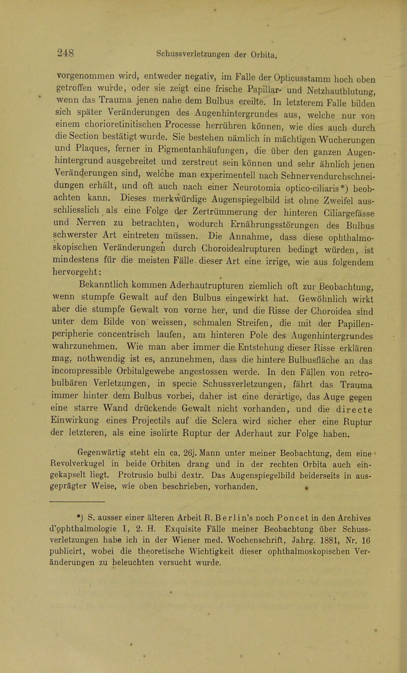 vorgenommen wird, entweder negativ, im Falle der Opücusstamm hoch oben getroffen wurde, oder sie zeigt eine frische Papillär- und Netzhautblutung, wenn das Trauma jenen nahe dem Bulbus ereilte. In letzterem Falle bilden sich später Veränderungen des Augenhintergrundes aus, welche nur von einem chorioretinitischen Processe herrühren können, wie dies auch durch die Section bestätigt wurde. Sie bestehen nämlich in mächtigen Wucherungen und Plaques, ferner in Pigmentanhäufungen, die über den ganzen Augen- hintergrund ausgebreitet und zerstreut sein können und sehr ähnlich jenen Veränderungen sind, welche man experimentell nach Sehnervendurchschnei- dungen erhält, und oft auch nach einer Neurotomia optico-ciliaris*) beob- achten kann. Dieses merkwürdige Augenspiegelbild ist ohne Zweifel aus- schliesslich als eine Folge der Zertrümmerung der hinteren Giliargefässe und Nerven zu betrachten,- wodurch Ernährungsstörungen des Bulbus schwerster Art eintreten müssen. Die Annahme, dass diese ophthalmo- skopischen Veränderungen durch Choroidealrupturen bedingt würden, ist mindestens für die meisten Fälle dieser Art eine irrige, wie aus folgendem hervorgeht: Bekanntlich kommen Aderhautrupturen ziemlich oft zur Beobachtung, wenn stumpfe Gewalt auf den Bulbus eingewirkt hat. Gewöhnlich wirkt aber die stumpfe Gewalt von vorne her, und die Risse der Choroidea sind unter dem Bilde von weissen, schmalen Streifen, die mit der Papillen- peripherie concentrisch laufen, am hinteren Pole des Augenhintergrundes wahrzunehmen. Wie man aber immer die Entstehung dieser Risse erklären mag, nothwendig ist es, anzunehmen, dass die hintere Bulbusfläche an das incompressible Orbitalgewebe angestossen werde. In den Fällen von retro- bulbären Verletzungen, in specie Schussverletzungen, fährt das Trauma immer hinter dem Bulbus vorbei, daher ist eine derartige, das Auge gegen eine starre Wand drückende Gewalt nicht vorhanden, und die directe Einwirkung eines Projectils auf die Sclera wird sicher eher eine Ruptur der letzteren, als eine isolirte Ruptur der Aderhaut zur Folge haben. Gegenwärtig steht ein ca. 26j. Mann unter meiner Beobachtung, dem eine • Revolverkugel in beide Orbiten drang und in der rechten Orbita auch ein- gekapselt liegt. Protrusio bulbi dextr. Das Augenspiegelbild beiderseits in aus- geprägter Weise, wie oben beschrieben, vorhanden. . *) S. ausser einer älteren Arbeit R. Berlin's noch Poncet in den Archives d'pphthalmologie I, 2. H. Exquisite Fälle meiner Beobachtung über Schuss- verletzungen habe ich in der Wiener med. Wochenschrift, Jahrg. 1881, Nr. 16 publicirt, wobei die theoretische Wichtigkeit dieser ophthalmoskopischen Ver- änderungen zu beleuchten versucht wurde.