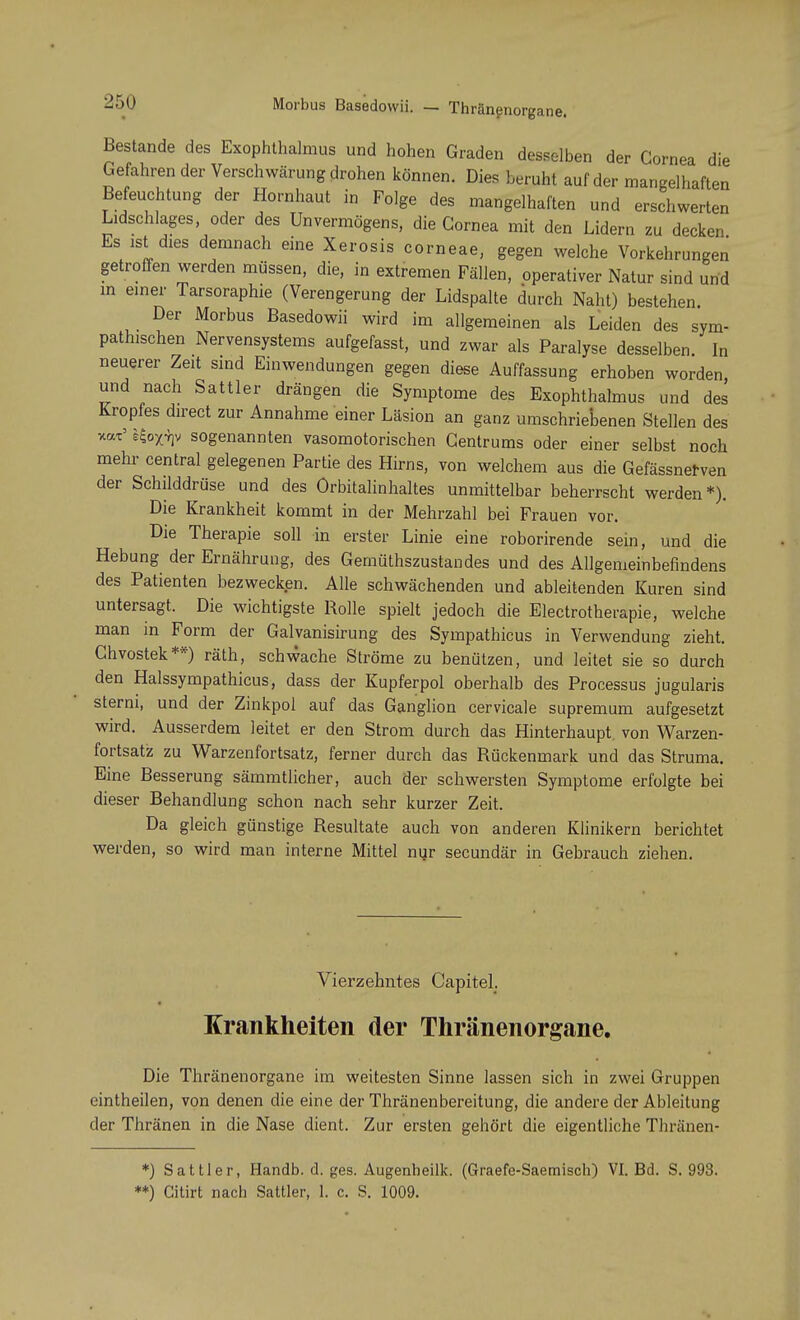 Morbus Basedowii. — Thränenorgane. Bestände des Exophthalmus und hohen Graden desselben der Cornea die Gefahren der Verschwörung drohen können. Dies beruht auf der mangelhaften Befeuchtung der Hornhaut in Folge des mangelhaften und erschwerten Lidschlages, oder des Unvermögens, die Cornea mit den Lidern zu decken Es ist dies demnach eine Xerosis corneae, gegen welche Vorkehrungen getroffen werden müssen, die, in extremen Fällen, operativer Natur sind und in einer Tarsoraphie (Verengerung der Lidspalte durch Naht) bestehen. Der Morbus Basedowii wird im allgemeinen als Leiden des sym- pathischen Nervensystems aufgefasst, und zwar als Paralyse desselben. In neuerer Zeit sind Einwendungen gegen diese Auffassung erhoben worden und nach Sattler drängen die Symptome des Exophthalmus und des Kropfes direct zur Annahme einer Läsion an ganz umschriebenen Stellen des x«x' sfrxty sogenannten vasomotorischen Centrums oder einer selbst noch mehr central gelegenen Partie des Hirns, von welchem aus die Gefässnerven der Schilddrüse und des Orbitalinhaltes unmittelbar beherrscht werden *). Die Krankheit kommt in der Mehrzahl bei Frauen vor. Die Therapie soll in erster Linie eine roborirende sein, und die Hebung der Ernährung, des Gemütszustandes und des Allgemeinbefindens des Patienten bezwecken. Alle schwächenden und ableitenden Kuren sind untersagt. Die wichtigste Rolle spielt jedoch die Electrotherapie, welche man in Form der Galvanisirung des Sympathicus in Verwendung zieht. Chvostek**) räth, schwache Ströme zu benützen, und leitet sie so durch den Halssympathicus, dass der Kupferpol oberhalb des Processus jugularis sterni, und der Zinkpol auf das Ganglion cervicale supremum aufgesetzt wird. Ausserdem leitet er den Strom durch das Hinterhaupt, von Warzen- fortsatz zu Warzenfortsatz, ferner durch das Rückenmark und das Struma. Eine Besserung sämmtlicher, auch der schwersten Symptome erfolgte bei dieser Behandlung schon nach sehr kurzer Zeit. Da gleich günstige Resultate auch von anderen Klinikern berichtet werden, so wird man interne Mittel nur secundär in Gebrauch ziehen. Vierzehntes CapiteL Krankheiten der Thränenorgane. Die Thränenorgane im weitesten Sinne lassen sich in zwei Gruppen eintheilen, von denen die eine der Thränenbereitung, die andere der Ableitung der Thränen in die Nase dient. Zur ersten gehört die eigentliche Thränen- *) Sattler, Handb. d. ges. Augenbeilk. (Graefe-Saemisch) VI. Bd. S. 993. **) Gitirt nach Sattler, 1. c. S. 1009.