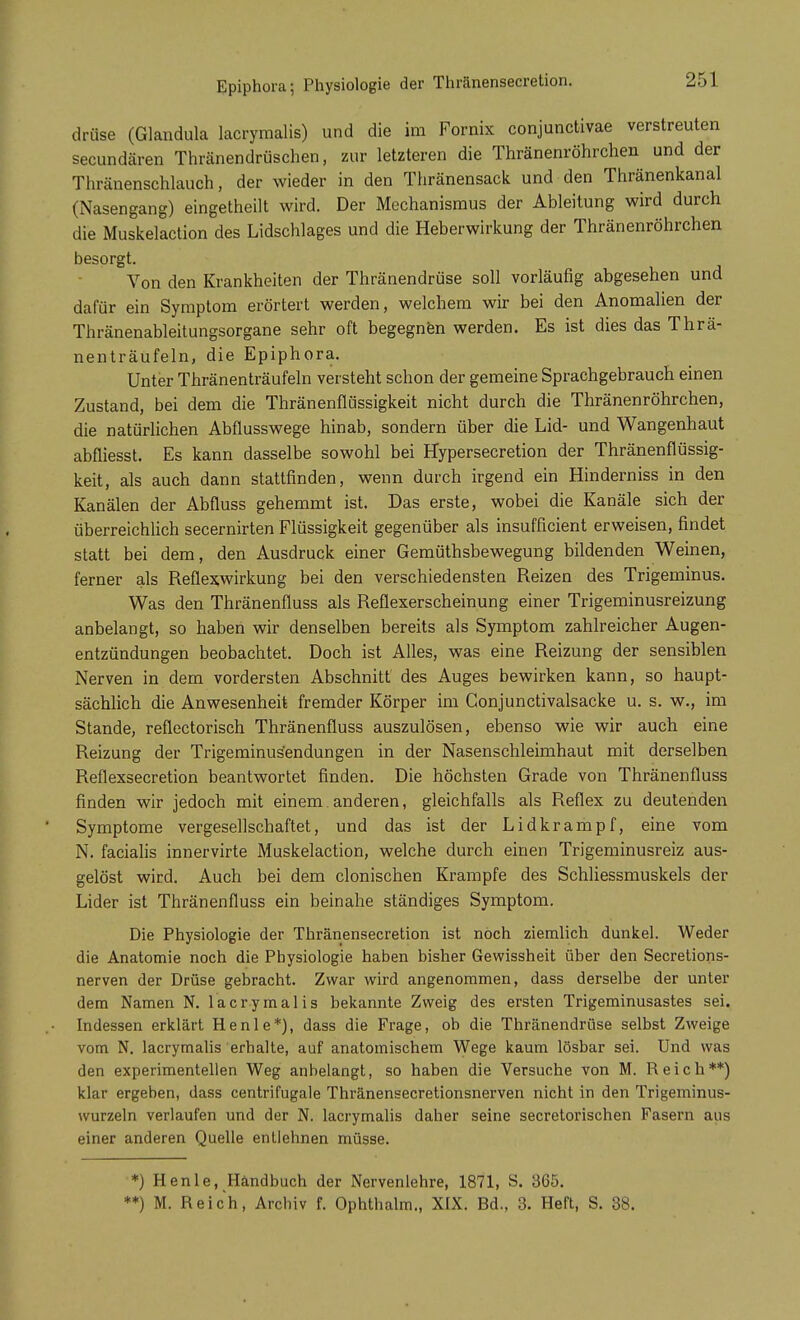 drüse (Glandula lacrymalis) und die im Fornix conjunctivae verstreuten secundären Thränendrüschen, zur letzteren die Thränenröhrchen und der Thränenschlauch, der wieder in den Thränensack und den Thränenkanal (Nasengang) eingetheilt wird. Der Mechanismus der Ableitung wird durch die Muskelaction des Lidschlages und die Heberwirkung der Thränenröhrchen besorgt. Von den Krankheiten der Thränendrüse soll vorläufig abgesehen und dafür ein Symptom erörtert werden, welchem wir bei den Anomalien der Thränenableitungsorgane sehr oft begegnen werden. Es ist dies das Thrä- nenträufeln, die Epiphora. Unter Thränenträufeln versteht schon der gemeine Sprachgebrauch einen Zustand, bei dem die Thränenflüssigkeit nicht durch die Thränenröhrchen, die natürlichen Abflusswege hinab, sondern über die Lid- und Wangenhaut abfliesst. Es kann dasselbe sowohl bei Hypersecretion der Thränenflüssig- keit, als auch dann stattfinden, wenn durch irgend ein Hinderniss in den Kanälen der Abfluss gehemmt ist. Das erste, wobei die Kanäle sich der überreichlich secernirten Flüssigkeit gegenüber als insufficient erweisen, findet statt bei dem, den Ausdruck einer Gemüthsbewegung bildenden Weinen, ferner als Reflexwirkung bei den verschiedensten Reizen des Trigeminus. Was den Thränenfluss als Reflexerscheinung einer Trigeminusreizung anbelangt, so haben wir denselben bereits als Symptom zahlreicher Augen- entzündungen beobachtet. Doch ist Alles, was eine Reizung der sensiblen Nerven in dem vordersten Abschnitt des Auges bewirken kann, so haupt- sächlich die Anwesenheit fremder Körper im Conjunctivalsacke u. s. w., im Stande, reflectorisch Thränenfluss auszulösen, ebenso wie wir auch eine Reizung der Trigeminus'endungen in der Nasenschleimhaut mit derselben Reflexsecretion beantwortet finden. Die höchsten Grade von Thränenfluss finden wir jedoch mit einem. anderen, gleichfalls als Reflex zu deutenden Symptome vergesellschaftet, und das ist der Lidkrampf, eine vom N. facialis innervirte Muskelaction, welche durch einen Trigeminusreiz aus- gelöst wird. Auch bei dem clonischen Krämpfe des Schliessmuskels der Lider ist Thränenfluss ein beinahe ständiges Symptom. Die Physiologie der Thränensecretion ist noch ziemlich dunkel. Weder die Anatomie noch die Physiologie haben bisher Gewissheit über den Secretions- nerven der Drüse gebracht. Zwar wird angenommen, dass derselbe der unter dem Namen N. lacrymalis bekannte Zweig des ersten Trigeminusastes sei. Indessen erklärt He nie*), dass die Frage, ob die Thränendrüse selbst Zweige vom N. lacrymalis erhalte, auf anatomischem Wege kaum lösbar sei. Und was den experimentellen Weg anbelangt, so haben die Versuche von M. Reich**) klar ergeben, dass centrifugale Thränensecretionsnerven nicht in den Trigeminus- wurzeln verlaufen und der N. lacrymalis daher seine secretorischen Fasern aus einer anderen Quelle entlehnen müsse. *) Henle, Händbuch der Nervenlehre, 1871, S. 365. **) M. Reich, Archiv f. Ophthalm., XIX. Bd., 3. Heft, S. 38.