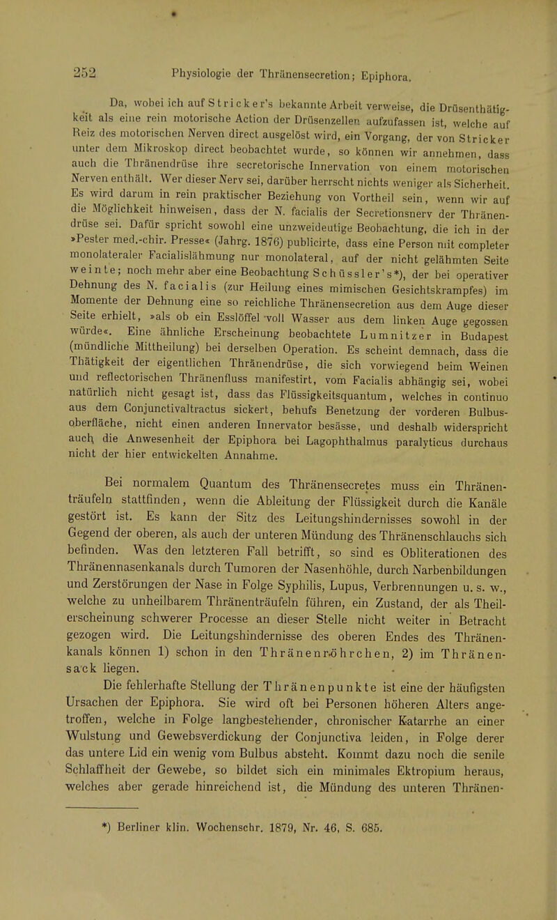 Da, wobei ich auf S t r i c k e r's bekannte Arbeit verweise, die Drüsenthätig- ke'it als eine rein motorische Action der Drüsenzellen aufzufassen ist, welche auf Reiz des motorischen Nerven direct ausgelöst wird, ein Vorgang, der von Stricker unter dem Mikroskop direct beobachtet wurde, so können wir annehmen, dass auch die Thränendrüse ihre secretorische Innervation von einem motorischen Nerven enthält. Wer dieser Nerv sei, darüber herrscht nichts weniger als Sicherheit Es wird darum in rein praktischer Beziehung von Vortheil sein, wenn wir auf die Möglichkeit hinweisen, dass der N. facialis der Secretionsnerv der Thränen- drüse sei. Dafür spricht sowohl eine unzweideutige Beobachtung, die ich in der »Pesler med.-chir. Presse« (Jahrg. 1876) publicirte, dass eine Person mit completer monolateraler Facialislähmung nur monolateral, auf der nicht gelähmten Seite weinte; noch mehr aber eine Beobachtung Schüssler's*), der bei operativer Dehnung des N. facialis (zur Heilung eines mimischen Gesichtskrampfes) im Momente der Dehnung eine so reichliche Thränensecretion aus dem Auge dieser Seite erhielt, »als ob ein Esslöffel voll Wasser aus dem linken Auge gegossen würde«. Eine ähnliche Erscheinung beobachtete Lumnitzer in Budapest (mündliche Mittheilung) bei derselben Operation. Es scheint demnach, dass die Thätigkeit der eigentlichen Thränendrüse, die sich vorwiegend beim Weinen und reflectorischen Thränenfluss manifestirt, vom Facialis abhängig sei, wobei natürlich nicht gesagt ist, dass das Flüssigkeitsquantum, welches in continuo aus dem Conjunctivaltractus sickert, behufs Benetzung der vorderen Bulbus- oberfläche, nicht einen anderen Innervator besässe, und deshalb widerspricht auch die Anwesenheit der Epiphora bei Lagophthalmus paralyticus durchaus nicht der hier entwickelten Annahme. Bei normalem Quantum des Thränensecretes muss ein Thränen- träufeln stattfinden, wenn die Ableitung der Flüssigkeit durch die Kanäle gestört ist. Es kann der Sitz des Leitungshindernisses sowohl in der Gegend der oberen, als auch der unteren Mündung des Thränenschlauchs sich befinden. Was den letzteren Fall betrifft, so sind es Obliterationen des Thränennasenkanals durch Tumoren der Nasenhöhle, durch Narbenbildungen und Zerstörungen der Nase in Folge Syphilis, Lupus, Verbrennungen u. s. w., welche zu unheilbarem Thränenträufeln führen, ein Zustand, der als Theil- erscheinung schwerer Processe an dieser Stelle nicht weiter in Betracht gezogen wird. Die Leitungshindernisse des oberen Endes des Thränen- kanals können 1) schon in den Thränenr-öhrchen, 2) im Thränen- sack liegen. Die fehlerhafte Stellung der Thränenpunkte ist eine der häufigsten Ursachen der Epiphora. Sie wird oft bei Personen höheren Alters ange- troffen, welche in Folge langbestehender, chronischer Katarrhe an einer Wulstung und Gewebsverdickung der Gonjunctiva leiden, in Folge derer das untere Lid ein wenig vom Bulbus absteht. Kommt dazu noch die senile Schlaffheit der Gewebe, so bildet sich ein minimales Ektropium heraus, welches aber gerade hinreichend ist, die Mündung des unteren Thränen- *) Berliner klin. Wochenschr. 1879, Nr. 46, S. 685.