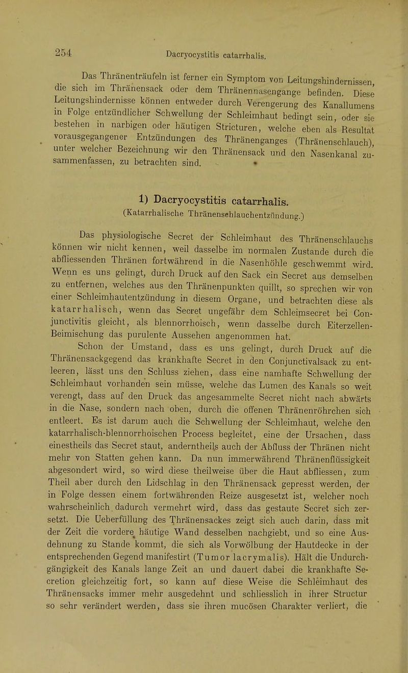 2'A Dacryocystitis catarrhalis. Das Thränenträufeln ist ferner ein Symptom von Leitungshindernissen <he sich im Thränensack oder dem Thränennasengange befinden Diese Leitungshindernisse können entweder durch Verengerung des Kanallumens in Folge entzündlicher Schwellung der Schleimhaut bedingt sein oder sie bestehen in narbigen oder häutigen Stricturen, welche eben als Resultat vorausgegangener Entzündungen des Thränenganges (Thränenschlauch), unter welcher Bezeichnung wir den Thränensack und den Nasenkanal zu- sammenfassen, zu betrachten sind. 1) Dacryocystitis catarrhalis. (Katarrhalische Thränensehlauchentzündung.) Das physiologische Secret der Schleimhaut des Thränenschlauchs können wir nicht kennen, weil dasselbe im normalen Zustande durch die abfliessenden Thränen fortwährend in die Nasenhöhle geschwemmt wird. Wenn es uns gelingt, durch Druck auf den Sack ein Secret aus demselben zu entfernen, welches aus den Thränenpunkten quillt, so sprechen wir von einer Schleimhautentzündung in diesem Organe, und betrachten diese als katarrhalisch, wenn das Secret ungefähr dem Schleimsecret bei Con- junctivitis gleicht, als blennorrhoisch, wenn dasselbe durch Eiterzellen- Beimischung das purulente Aussehen angenommen hat. Schon der Umstand, dass es uns gelingt, durch Druck auf die Thränensackgegend das krankhafte Secret in den Gonjunctivalsack zu ent- leeren, lässt uns den Schluss ziehen, dass eine namhafte Schwellung der Schleimhaut vorhanden sein müsse, welche das Lumen des Kanals so weit verengt, dass auf den Druck das angesammelte Secret nicht nach abwärts in die Nase, sondern nach oben, durch die offenen Thränenröhrchen sich entleert. Es ist darum auch die Schwellung der Schleimhaut, welche den katarrhalisch-blennorrhoischen Process begleitet, eine der Ursachen, dass einestheils das Secret staut, anderntheils auch der Abfluss der Thränen nicht mehr von Statten gehen kann. Da nun immerwährend Thränenflüssigkeit abgesondert wird, so wird diese theilweise über die Haut abfliessen, zum Theil aber durch den Lidschlag in den Thränensack gepresst werden, der in Folge dessen einem fortwährenden Reize ausgesetzt ist, welcher noch wahrscheinlich. dadurch vermehrt wird, dass das gestaute Secret sich zer- setzt. Die Ueberfüllung des Thränensackes zeigt sich auch darin, dass mit der Zeit die vordere^ häutige Wand desselben nachgiebt, und so eine Aus- dehnung zu Stande kommt, die sich als Vorwölbung der Hautdecke in der entsprechenden Gegend manifestirt (Tumor lacrymalis). Hält die Undurch- gängigkeit des Kanals lange Zeit an und dauert dabei die krankhafte Se- cretion gleichzeitig fort, so kann auf diese Weise die Schleimhaut des Thränensacks immer mehr ausgedehnt und schliesslich in ihrer Structur so sehr verändert werden, dass sie ihren mucösen Charakter verliert, die
