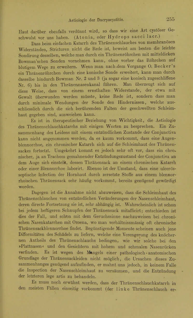 Aetiologie der Dacryocystitis. Haut darüber ebenfalls verdünnt wird, so dass wir eine Art cystöser Ge- schwulst vor uns haben. (Atonia, oder Hydrops sacci lacr.) Dass beim einfachen Katarrh des Thränenschlauches von membranösen Widerständen, Stricturen nicht die Rede ist, beweist am besten die leichte Sondirung desselben, welche man durch ein Thränenröhrchen mit mitteldicken Bowman'schen Sonden vornehmen kann, ohne vorher das Röhrchen auf blutigem Wege zu erweitern. Wenn man nach-dem Vorgange 0. Becker's ein Thränenröhrchen durch eine konische Sonde erweitert, kann man durch dasselbe hindurch Bowman Nr. 2 und 3 (ja sogar eine konisch zugeschliffene Nr. 6) bis in den Thränennasenkanal führen. Man überzeugt sich auf diese Weise, dass von einem ernsthaften Widerstande, der etwa mit Gewalt überwunden werden müsste, keine Rede ist, sondern dass man durch minimale Wendungen der Sonde den Hindernissen, welche aus- schliesslich durch die sich berührenden Falten der geschwellten Schleim- haut gegeben sind, ausweichen kann. Es ist in therapeutischer Beziehung von Wichtigkeit, die Aetiologie des Thränenschlauchkatarrhs mit einigen Worten zu besprechen. Ein Zu- sammenhang des Leidens mit einem entzündlichen Zustande der Gonjunctiva kann nicht angenommen werden, da es kaum vorkommt, dass eine Augen- blennorrhoe, ein chronischer Katarrh sich auf die Schleimhaut des Thränen- sackes fortsetzt. Umgekehrt kommt es jedoch sehr oft vor, dass ein chro- nischer, ja an Trachom gemahnender Entzündungszustand der Conjunctiva an dem Auge sich einstellt, dessen Thränensack an einem chronischen Katarrh oder einer Blennorrhoe laborirt. Ebenso ist der Umstand, dass eine ulcerös- septische Infection der Hornhaut durch zersetzte Stoffe aus einem blennor- rhoischen Thränensack sehr häufig vorkommt, bereits genügend gewürdigt worden. Dagegen ist die Annahme nicht abzuweisen, dass die Schleimhaut des Thränenschlauches von entzündlichen Veränderungen der Nasen Schleimhaut, deren directe Portsetzung sie ist, sehr abhängig ist. Wahrscheinlich ist schon bei jedem heftigeren Schnupfen der Thränensack mitafficirt; entschieden ist dies der Fall, und schon mit dem Geruchssinne nachzuweisen bei chroni- schen Nasenkatarrhen mit Ozoena, wo man verhältnissmässig oft chronische Thränensackblennorrhoe findet. Begünstigende Momente scheinen auch jene Difformitäten des Schädels zu liefern, welche eine Verengerung des knöcher- nen Antheils des Thränenschlauchs bedingen, wie wir solche bei den »Plattnasen« und den Gesichtern mit hohem und schmalen Nasenrücken verfinden. Es ist wegen des Mangels einer pathologisch - anatomischen Grundlage der Thränensackleiden nicht möglich, die Ursachen dieses Zu- sammenhanges genügend aufzufinden, er mahnt uns jedoch, in keinem Falle die Inspection der Nasenschleimhaut zu versäumen, und die Entzündung der letzteren lege artis zu behandeln. Es muss noch erwähnt werden, dass der Thränenschlauchkatarrh in den meisten Fällen einseitig vorkommt (der linke Thränenschlauch er-