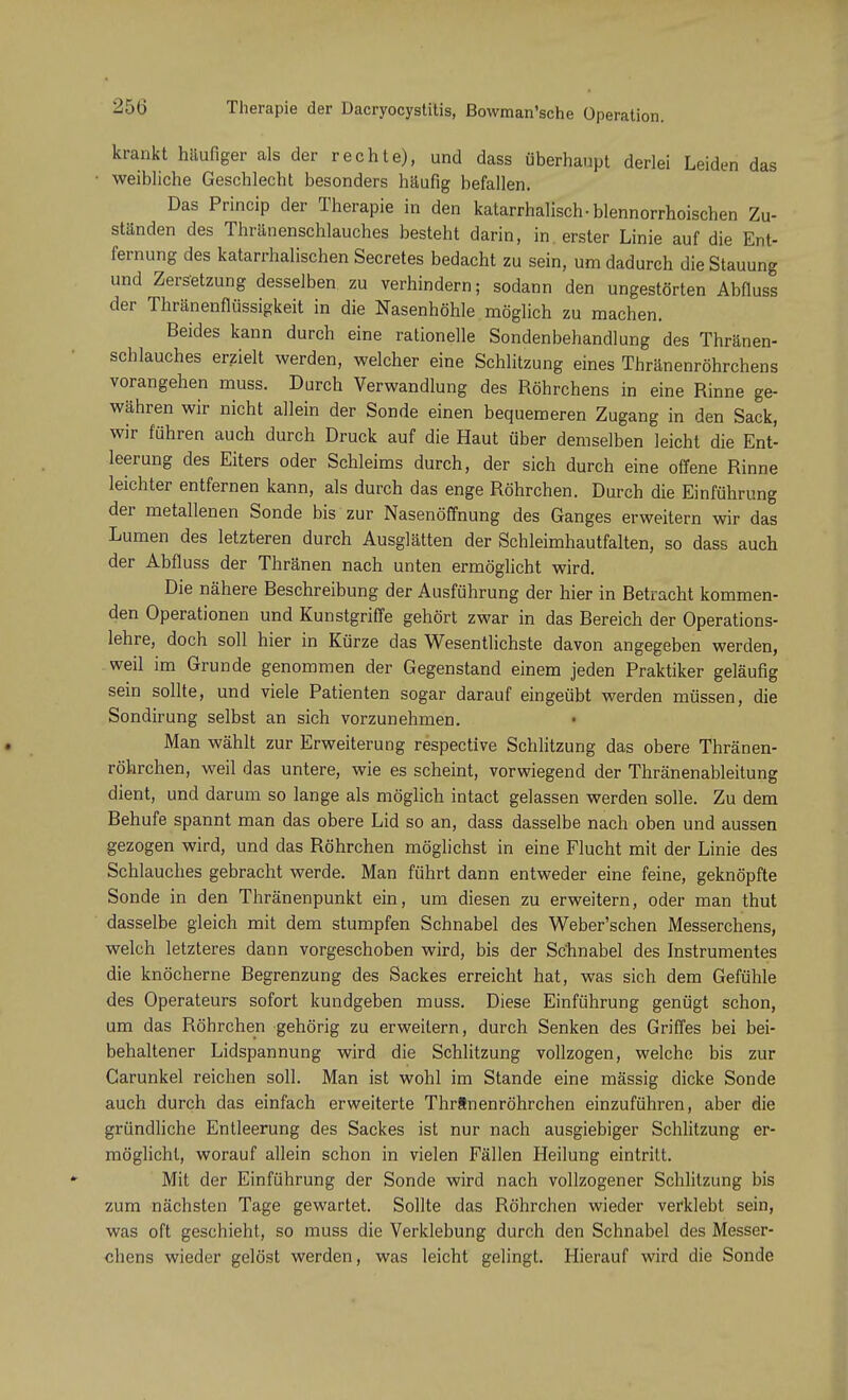 25(5 Therapie der Dacryocystitis, ßowman'sche Operati krankt häufiger als der rechte), und dass überhaupt derlei Leiden das weibliche Geschlecht besonders häufig befallen. Das Princip der Therapie in den katarrhalisch • blennorrhoischen Zu- ständen des Thränenschlauches besteht darin, in. erster Linie auf die Ent- fernung des katarrhalischen Secretes bedacht zu sein, um dadurch die Stauung und Zersetzung desselben zu verhindern; sodann den ungestörten Abfluss der Thränenflüssigkeit in die Nasenhöhle möglich zu machen. Beides kann durch eine rationelle Sondenbehandlung des Thränen- schlauches erzielt werden, welcher eine Schlitzung eines Thränenröhrchens vorangehen muss. Durch Verwandlung des Röhrchens in eine Rinne ge- währen wir nicht allein der Sonde einen bequemeren Zugang in den Sack, wir führen auch durch Druck auf die Haut über demselben leicht die Ent- leerung des Eiters oder Schleims durch, der sich durch eine offene Rinne leichter entfernen kann, als durch das enge Röhrchen. Durch die Einführung der metallenen Sonde bis zur Nasenöffnung des Ganges erweitern wir das Lumen des letzteren durch Ausglätten der Schleimhautfalten, so dass auch der Abfluss der Thränen nach unten ermöglicht wird. Die nähere Beschreibung der Ausführung der hier in Betracht kommen- den Operationen und Kunstgriffe gehört zwar in das Bereich der Operations- lehre, doch soll hier in Kürze das Wesentlichste davon angegeben werden, weil im Grunde genommen der Gegenstand einem jeden Praktiker geläufig sein sollte, und viele Patienten sogar darauf eingeübt werden müssen, die Sondirung selbst an sich vorzunehmen. Man wählt zur Erweiterung respective Schlitzung das obere Thränen- röhrchen, weil das untere, wie es scheint, vorwiegend der Thränenableitung dient, und darum so lange als möglich intact gelassen werden solle. Zu dem Behufe spannt man das obere Lid so an, dass dasselbe nach oben und aussen gezogen wird, und das Röhrchen möglichst in eine Flucht mit der Linie des Schlauches gebracht werde. Man führt dann entweder eine feine, geknöpfte Sonde in den Thränenpunkt ein, um diesen zu erweitern, oder man thut dasselbe gleich mit dem stumpfen Schnabel des Weber'schen Messerchens, welch letzteres dann vorgeschoben wird, bis der Sc'hnabel des Instrumentes die knöcherne Begrenzung des Sackes erreicht hat, was sich dem Gefühle des Operateurs sofort kundgeben muss. Diese Einführung genügt schon, um das Röhrchen gehörig zu erweitern, durch Senken des Griffes bei bei- behaltener Lidspannung wird die Schlitzung vollzogen, welche bis zur Carunkel reichen soll. Man ist wohl im Stande eine mässig dicke Sonde auch durch das einfach erweiterte Thrtnenröhrchen einzuführen, aber die gründliche Entleerung des Sackes ist nur nach ausgiebiger Schlitzung er- möglicht, worauf allein schon in vielen Fällen Heilung eintritt. Mit der Einführung der Sonde wird nach vollzogener Schlitzung bis zum nächsten Tage gewartet. Sollte das Röhrchen wieder verklebt sein, was oft geschieht, so muss die Verklebung durch den Schnabel des Messer- chens wieder gelöst werden, was leicht gelingt. Hierauf wird die Sonde
