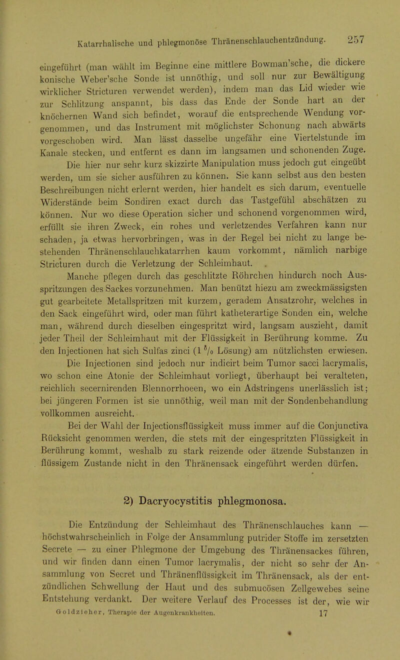 eingeführt (man wählt im Beginne eine mittlere Bowman'sche, die dickere konische Weber'sche Sonde ist unnöthig, und soll nur zur Bewältigung wirklicher Stricturen verwendet werden), indem man das Lid wieder wie zur Schlitzung anspannt, bis dass das Ende der Sonde hart an der knöchernen Wand sich befindet, worauf die entsprechende Wendung vor- genommen, und das Instrument mit möglichster Schonung nach abwärts vorgeschoben wird. Man lässt dasselbe ungefähr eine Viertelstunde im Kanäle stecken, und entfernt es dann im langsamen und schonenden Zuge. Die hier nur sehr kurz skizzirte Manipulation muss jedoch gut eingeübt werden, um sie sicher ausführen zu können. Sie kann selbst aus den besten Beschreibungen nicht erlernt werden, hier handelt es sich darum, eventuelle Widerstände beim Sondiren exact durch das Tastgefühl abschätzen zu können. Nur wo diese Operation sicher und schonend vorgenommen wird, erfüllt sie ihren Zweck, ein rohes und verletzendes Verfahren kann nur schaden, ja etwas hervorbringen, was in der Regel bei nicht zu lange be- stehenden Thränenschlauchkatarrhen kaum vorkommt, nämlich narbige Stricturen durch die Verletzung der Schleimhaut. Manche pflegen durch das geschlitzte Röhrchen hindurch noch Aus- spritzungen des Sackes vorzunehmen. Man benützt hiezu am zweckmässigsten gut gearbeitete Metallspritzen mit kurzem, geradem Ansatzrohr, welches in den Sack eingeführt wird, oder man führt katheterartige Sonden ein, welche man, während durch dieselben eingespritzt wird, langsam auszieht, damit jeder Theil der Schleimhaut mit der Flüssigkeit in Berührung komme. Zu den Injectionen hat sich Sulfas zinci (l8/o Lösung) am nützlichsten erwiesen. Die Injectionen sind jedoch nur indicirt beim Tumor sacci lacrymalis, wo schon eine Atonie der Schleimhaut vorliegt, überhaupt bei veralteten, reichlich secernirenden Blennorrhoeen, wo ein Adstringens unerlässlich ist; bei jüngeren Formen ist sie unnöthig, weil man mit der Sondenbehandlung vollkommen ausreicht. Bei der Wahl der Injectionsflüssigkeit muss immer auf die Conjunctiva Bücksicht genommen werden, die stets mit der eingespritzten Flüssigkeit in Berührung kommt, weshalb zu stark reizende oder ätzende Substanzen in flüssigem Zustande nicht in den Thränensack eingeführt werden dürfen. 2) Dacryocystitis phlegmonosa. Die Entzündung der Schleimhaut des Thränenschlauches kann — höchstwahrscheinlich in Folge der Ansammlung putrider Stoffe im zersetzten Secrete — zu einer Phlegmone der Umgebung des Thränensackes führen, und wir finden dann einen Tumor lacrymalis, der nicht so sehr der An- sammlung von Secret und Thränenflüssigkeit im Thränensack, als der ent- zündlichen Schwellung der Haut und des submucösen Zellgewebes seine Entstehung verdankt. Der weitere Verlauf des Processes ist der, wie wir Goldzlohor, Therapie der Augenkrankheiten. 17