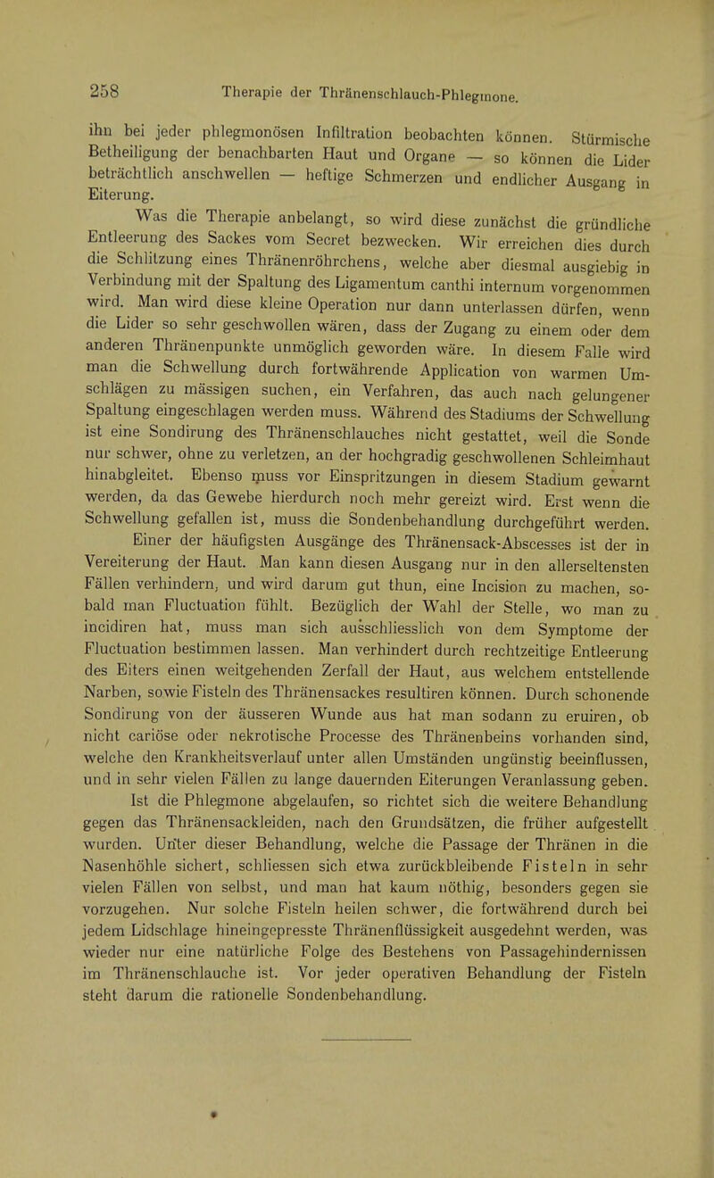 Therapie der Thränenschlauch-Phlegmone. ihn bei jeder phlegmonösen Infiltration beobachten können. Stürmische Betheiligung der benachbarten Haut und Organp — so können die Lider beträchtlich anschwellen - heftige Schmerzen und endlicher Ausgang in Eiterung. Was die Therapie anbelangt, so wird diese zunächst die gründliche Entleerung des Sackes vom Secret bezwecken. Wir erreichen dies durch die Schlilzung eines Thränenröhrchens, welche aber diesmal ausgiebig in Verbindung mit der Spaltung des Ligamentum canthi internum vorgenommen wird. Man wird diese kleine Operation nur dann unterlassen dürfen, wenn die Lider so sehr geschwollen wären, dass der Zugang zu einem oder dem anderen Thränenpunkte unmöglich geworden wäre. In diesem Falle wird man die Schwellung durch fortwährende Application von warmen Um- schlägen zu massigen suchen, ein Verfahren, das auch nach gelungener Spaltung eingeschlagen werden muss. Während des Stadiums der Schwellung ist eine Sondirung des Thränenschlauches nicht gestattet, weil die Sonde nur schwer, ohne zu verletzen, an der hochgradig geschwollenen Schleimhaut hinabgleitet. Ebenso muss vor Einspritzungen in diesem Stadium gewarnt werden, da das Gewebe hierdurch noch mehr gereizt wird. Erst wenn die Schwellung gefallen ist, muss die Sondenbehandlung durchgeführt werden. Einer der häufigsten Ausgänge des Thränensack-Abscesses ist der in Vereiterung der Haut. Man kann diesen Ausgang nur in den allerseltensten Fällen verhindern, und wird darum gut thun, eine Incision zu machen, so- bald man Fluctuation fühlt. Bezüglich der Wahl der Stelle, wo man zu incidiren hat, muss man sich ausschliesslich von dem Symptome der Fluctuation bestimmen lassen. Man verhindert durch rechtzeitige Entleerung des Eiters einen weitgehenden Zerfall der Haut, aus welchem entstellende Narben, sowie Fisteln des Thränensackes resultiren können. Durch schonende Sondirung von der äusseren Wunde aus hat man sodann zu eruiren, ob nicht cariöse oder nekrotische Processe des Thränenbeins vorhanden sind, welche den Krankheitsverlauf unter allen Umständen ungünstig beeinflussen, und in sehr vielen Fällen zu lange dauernden Eiterungen Veranlassung geben. Ist die Phlegmone abgelaufen, so richtet sich die weitere Behandlung gegen das Thränensackleiden, nach den Grundsätzen, die früher aufgestellt wurden. Unter dieser Behandlung, welche die Passage der Thränen in die Nasenhöhle sichert, schliessen sich etwa zurückbleibende Fisteln in sehr vielen Fällen von selbst, und man hat kaum nöthig, besonders gegen sie vorzugehen. Nur solche Fisteln heilen schwer, die fortwährend durch bei jedem Lidschlage hineingepresste Thränenflüssigkeit ausgedehnt werden, was wieder nur eine natürliche Folge des Bestehens von Passagehindernissen im Thränenschlauche ist. Vor jeder operativen Behandlung der Fisteln steht darum die rationelle Sondenbehandlung.