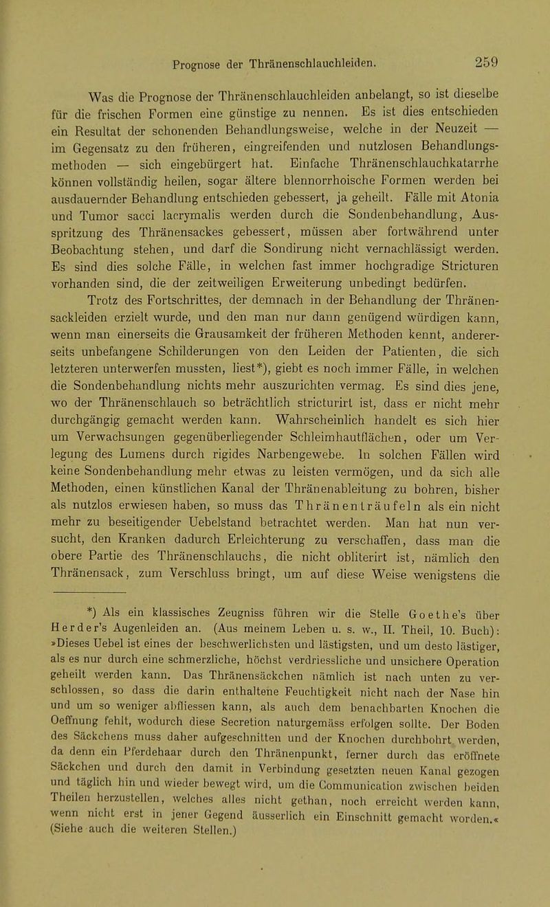 Prognose der Thränenschlauchleiden. Was die Prognose der Thränenschlauchleiden anbelangt, so ist dieselbe für die frischen Formen eine günstige zu nennen. Es ist dies entschieden ein Resultat der schonenden Behandlungsweise, welche in der Neuzeit — im Gegensatz zu den früheren, eingreifenden und nutzlosen Behandlungs- methoden — sich eingebürgert hat. Einfache Thränenschlauchkatarrhe können vollständig heilen, sogar ältere blennorrhoische Formen werden bei ausdauernder Behandlung entschieden gebessert, ja geheilt. Fälle mit Atonia und Tumor sacci laorymalis werden durch die Sondenbehandlung, Aus- spritzung des Thränensackes gebessert, müssen aber fortwährend unter Beobachtung stehen, und darf die Sondirung nicht vernachlässigt werden. Es sind dies solche Fälle, in welchen fast immer hochgradige Stricturen vorhanden sind, die der zeitweiligen Erweiterung unbedingt bedürfen. Trotz des Fortschrittes, der demnach in der Behandlung der Thränen- sackleiden erzielt wurde, und den man nur dann genügend würdigen kann, wenn man einerseits die Grausamkeit der früheren Methoden kennt, anderer- seits unbefangene Schilderungen von den Leiden der Patienten, die sich letzteren unterwerfen mussten, liest*), giebt es noch immer Fälle, in welchen die Sondenbehandlung nichts mehr auszurichten vermag. Es sind dies jene, wo der Thränenschlauch so beträchtlich stricturirt ist, dass er nicht mehr durchgängig gemacht werden kann. Wahrscheinlich handelt es sich hier um Verwachsungen gegenüberliegender Schleimhautflächen, oder um Ver- legung des Lumens durch rigides Narbengewebe. In solchen Fällen wird keine Sondenbehandlung mehr etwas zu leisten vermögen, und da sich alle Methoden, einen künstlichen Kanal der Thränenableitung zu bohren, bisher als nutzlos erwiesen haben, so muss das Thränenträufeln als ein nicht mehr zu beseitigender Uebelstand betrachtet werden. Man hat nun ver- sucht, den Kranken dadurch Erleichterung zu verschaffen, dass man die obere Partie des Thränenschlauchs, die nicht obliterirt ist, nämlich den Thränensack, zum Verschluss bringt, um auf diese Weise wenigstens die *) Als ein klassisches Zeugniss führen wir die Stelle Goethe's über Herder's Augenleiden an. (Aus meinem Leben u. s. w., IL Theil, 10. Buch): »Dieses Uebel ist eines der beschwerlichsten und lästigsten, und um desto lästiger, als es nur durch eine schmerzliche, höchst verdriessliche und unsichere Operation geheilt werden kann. Das Thränensäckchen nämlich ist nach unten zu ver- schlossen, so dass die darin enthaltene Feuchtigkeit nicht nach der Nase hin und um so weniger ahfliessen kann, als auch dem benachbarten Knochen die Oeffnung fehlt, wodurch diese Secretion naturgemäss erfolgen sollte. Der Boden des Säckchens muss daher aufgeschnitten und der Knochen durchbohrt werden, da denn ein Fferdehaar durch den Thränenpunkt, ferner durch das eröffnete Säckchen und durch den damit in Verbindung gesetzten neuen Kanal gezogen und täglich hin und wieder bewegt wird, um die Communication zwischen beiden Theilen herzustellen, welches alles nicht gethan, noch erreicht werden kann, wenn nicht erst in jener Gegend äusserlich ein Einschnitt gemacht worden.« (Siehe auch die weiteren Stellen.)