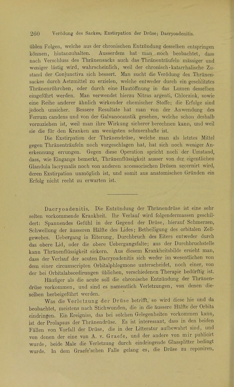Verödung des Sackes, Exstirpation der Drüse; Dacryoadenitis. üblen Folgen, welche aus der chronischen Entzündung desselben entspringen können, hintanzuhalten. Ausserdem hat man noch beobachtet, dass nach Verschluss des Thränensacks auch das Thränenträufeln mässiger und weniger lästig wird, wahrscheinlich, weil der chronisch-katarrhalische Zu- stand der Conjunctiva sich bessert. Man sucht die Verödung des Thränen- sackes durch Aetzmittel zu erzielen, welche entweder durch ein geschlitztes Thränenröhrchen, oder durch eine Hautöffnung in das Lumen desselben eingeführt werden. Man verwendet hierzu Nitras argenti, Chlorzink, sowie eine Reihe anderer ähnlich wirkender chemischer Stoffe; die Erfolge sind jedoch unsicher. Bessere Resultate hat man von der Anwendung des Ferrum candens und von der Galvanocaustik gesehen, welche schon deshalb vorzuziehen ist, weil man ihre Wirkung sicherer berechnen kann, und weil sie die für den Kranken am wenigsten schmerzhafte ist. Die Exstirpation der Thränendrüse, welche man als letztes Mittel gegen Thränenträufeln noch vorgeschlagen hat, hat sich noch weniger An- erkennung errungen. Gegen diese Operation spricht noch' der Umstand, dass, wie Eingangs bemerkt, Thränenflüssigkeit ausser von der eigentlichen Glandula lacrymalis noch von anderen accessorischen Drüsen secernirt wird, deren Exstirpation unmöglich ist, und somit aus anatomischen Gründen ein Erfolg nicht recht zu erwarten ist. Dacryoadenitis. Die Entzündung der Thränendrüse ist eine sehr selten vorkommende Krankheit. Ihr Verlauf wird folgendermassen geschil- dert: Spannendes Gefühl in der Gegend der Drüse, hierauf Schmerzen, Schwellung der äusseren Hälfte des Lides; Betheiligung des orbitalen Zell- gewebes. Uebergang in Eiterung, Durchbruch des Eiters entweder durch das obere Lid, oder die obere Uebergangsfalte; aus der Durchbruchstelle kann Thränenflüssigkeit sickern. Aus diesem Krankheitsbilde ersieht man, dass der Verlauf der acuten Dacryoadenitis sich weder im wesentlichen von dem einer circumscripten Orbitalphlegmone unterscheidet, noch einer, von der bei Orbitalabscedirungen üblichen, verschiedenen Therapie bedürftig ist. Häufiger als die acute soll die chronische Entzündung der Thränen- drüse vorkommen, und sind es namentlich Verletzungen, von denen die- selben herbeigeführt werden. Was die Verletzung der Drüse betrifft, so wird diese hie und da beobachtet, meistens nach Stichwunden, die in die äussere Hälfte der Orbita eindringen. Ein Ereigniss, das bei solchen Gelegenheiten vorkommen kann, ist der Prolapsus der Thränendrüse. Es ist interessant, dass in den beiden Fällen von Vorfall der Drüse, die in der Litteratur aufbewahrt sind, und von denen der eine von A. v. Graefe, und der andere von mir publicirt wurde, beide Male die Verletzung durch eindringende Glassplitter bedingt wurde. In dem Graefe'schen Falle gelang es, die Drüse zu reponiren,