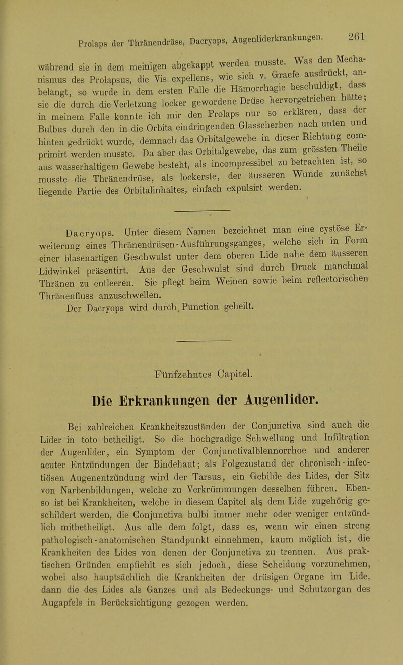 während sie in dem meinigen abgekappt werden musste. Was den Mecha- nismus des Prolapsus, die Vis expellens, wie sich v. Graefe ausdruckt, an- belangt, so wurde in dem ersten Falle die Hämorrhagie beschuldigt dass sie die durch die Verletzung locker gewordene Drüse hervorgetrieben hatte; in meinem Falle konnte ich mir den Prolaps nur so erklären, dass der Bulbus durch den in die Orbita eindringenden Glasscherben nach unten und hinten gedrückt wurde, demnach das Orbitalgewebe in dieser Richtung com- primirt werden musste. Da aber das Orbitalgewebe, das zum grössten I heile aus wasserhaltigem Gewebe besteht, als incompressibel zu betrachten ist so musste die Thränendrüse, als lockerste, der äusseren Wunde zunächst liegende Partie des Orbitalinhaltes, einfach expulsirt werden. Dacryops. Unter diesem Namen bezeichnet man eine cystöse Er- weiterung eines Thränendrüsen-Ausführungsganges, welche sich in Form einer blasenartigen Geschwulst unter dem oberen Lide nahe dem äusseren Lidwinkel präsentirt. Aus der Geschwulst sind durch Druck manchmal Thränen zu entleeren. Sie pflegt beim Weinen sowie beim reflectonschen Thränenfluss anzuschwellen. Der Dacryops wird durch. Punction geheilt. Fünfzehntes Capitel. Die Erkrankungen der Augenlider. Bei zahlreichen Krankheitszuständen der Gonjunctiva sind auch die Lider in toto betheiligt. So die hochgradige Schwellung und Infiltration der Augenlider, ein Symptom der Gonjunctivalblennorrhoe und anderer acuter Entzündungen der Bindehaut; als Folgezustand der chronisch - infec- tiösen Augenentzündung wird der Tarsus, ein Gebilde des Lides, der Sitz von Narbenbildungen, welche zu Verkrümmungen desselben führen. Eben- so ist bei Krankheiten, welche in diesem Capitel als. dem Lide zugehörig ge- schildert werden, die Conjunctiva bulbi immer mehr oder weniger entzünd- lich mitbetheiligt. Aus alle dem folgt, dass es, wenn wir einen streng pathologisch-anatomischen Standpunkt einnehmen, kaum möglich ist, die Krankheiten des Lides von denen der Gonjunctiva zu trennen. Aus prak- tischen Gründen empfiehlt es sich jedoch, diese Scheidung vorzunehmen, wobei also hauptsächlich die Krankheiten der drüsigen Organe im Lide, dann die des Lides als Ganzes und als Bedeckungs- und Schutzorgan des Augapfels in Berücksichtigung gezogen werden.