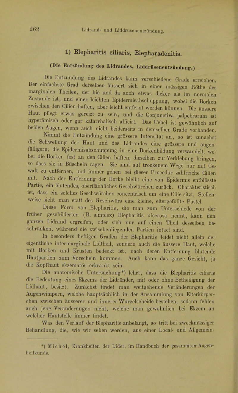 Lidrand- und Liddrüsenentzündung. 1) Blepharitis ciliaris, Blepharadenitis. (Die Entzündung des Lidrandes, Liddrüsenentzilndung.) Die Entzündung des Lidrandes kann verschiedene Grade erreichen. Der einfachste Grad derselben äussert sich in einer mässigen Rothe des marginalen Theiles, der hie und da auch etwas dicker als im normalen Zustande ist, und einer leichten Epidermisabschuppung, wobei die Borken zwischen den Gilien haften, aber leicht entfernt werden können. Die äussere Haut pflegt etwas gereizt zu sein, und die Conjunctiva palpebrarum ist hyperämisch oder gar katarrhalisch afficirt. Das Uebel ist gewöhnlich auf beiden Augen, wenn auch nicht beiderseits in demselben Grade vorhanden. Nimmt die Entzündung eine grössere Intensität an, so ist zunächst die Schwellung der Haut und des Lidrandes eine grössere und augen- fälligere; die Epidermisabschuppung in eine Borkenbildung verwandelt, wo- bei die Borken fest an den Gilien haften, dieselben zur Verklebung bringen, so dass sie in Büscheln ragen. Sie sind auf trockenem Wege nur mit Ge- walt zu entfernen, und immer gehen bei dieser Procedur zahlreiche Cilien mit. Nach der Entfernung der Borke bleibt eine von Epidermis entblösste Partie, ein blutendes, oberflächliches Geschwürchen zurück. Charakteristisch ist, dass ein solches Geschwürchen concentrisch um eine Gilie sitzt. Stellen- weise sieht man statt des Geschwürs eine kleine, eitergefüllte Pustel. Diese Form von .Blepharitis, die man zum Unterschiede von der früher geschilderten (B. simplex) Blepharitis ulcerosa nennt, kann den ganzen Lidrand ergreifen, oder sich nur auf einen Theil desselben be- schränken, während die zwischenliegenden Partien intact sind. In besonders heftigen Graden der Blepharitis leidet nicht allein der eigentliche intermarginale Lidtheil, sondern auch die äussere Haut, welche mit Borken und Krusten bedeckt ist, nach deren Entfernung blutende Hautpartien zum Vorschein kommen. Auch kann das ganze Gesicht, ja die Kopfhaut ekzematös erkrankt sein. Die anatomische Untersuchung*) lehrt, dass die Blepharitis ciliaris die Bedeutung eines Ekzems der Lidränder, mit oder ohne Betheiligung der Lidhaut, besitzt. Zunächst findet man weitgehende Veränderungen der Augenwimpern, welche hauptsächlich in der Ansammlung von Eiterkörper- chen zwischen äusserer und innerer Wurzelscheide bestehen, sodann fehlen auch jene Veränderungen nicht, welche man gewöhnlich bei Ekzem an welcher Hautstelle immer findet. Was den Verlauf der Blepharitis anbelangt, so tritt bei zweckmässiger Behandlung, die, wie wir sehen werden, aus einer Local- und Allgemein- *) Michel, Krankheiten der Lider, im Handbuch der gesammten Augen- heilkunde.