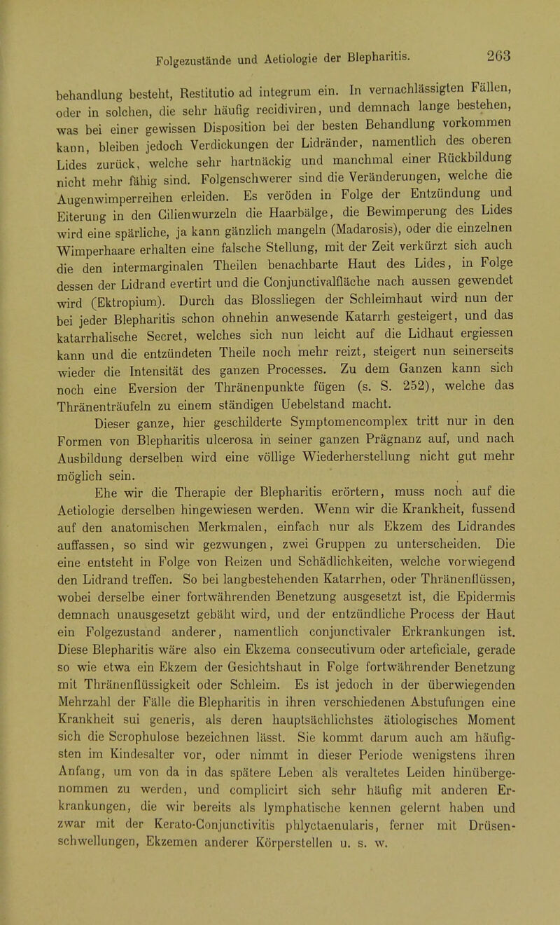 Folgezustände und Aetiologie der Blepharitis. behandlung besteht, Restitutio ad integrum ein. In vernachlässigten Fallen, oder in solchen, die sehr häufig recidiviren, und demnach lange bestehen, was bei einer gewissen Disposition bei der besten Behandlung vorkommen kann, bleiben jedoch Verdickungen der Lidränder, namentlich des oberen Lides zurück, welche sehr hartnäckig und manchmal einer Rückbildung nicht mehr fähig sind. Folgenschwerer sind die Veränderungen, welche die Augenwimperreihen erleiden. Es veröden in Folge der Entzündung und Eiterung in den Gilienwurzeln die Haarbälge, die Bewimperung des Lides wird eine spärliche, ja kann gänzlich mangeln (Madarosis), oder die einzelnen Wimperhaare erhalten eine falsche Stellung, mit der Zeit verkürzt sich auch die den intermarginalen Theilen benachbarte Haut des Lides, in Folge dessen der Lidrand evertirt und die Gonjunctivalfläche nach aussen gewendet wird (Ektropium). Durch das Blossliegen der Schleimhaut wird nun der bei jeder Blepharitis schon ohnehin anwesende Katarrh gesteigert, und das katarrhalische Secret, welches sich nun leicht auf die Lidhaut ergiessen kann und die entzündeten Theile noch mehr reizt, steigert nun seinerseits wieder die Intensität des ganzen Processes. Zu dem Ganzen kann sich noch eine Eversion der Thränenpunkte fügen (s. S. 252), welche das Thränenträufeln zu einem ständigen Uebelstand macht. Dieser ganze, hier geschilderte Symptomencomplex tritt nur in den Formen von Blepharitis ulcerosa in seiner ganzen Prägnanz auf, und nach Ausbildung derselben wird eine völlige Wiederherstellung nicht gut mehr möglich sein. Ehe wir die Therapie der Blepharitis erörtern, muss noch auf die Aetiologie derselben hingewiesen werden. Wenn wir die Krankheit, fussend auf den anatomischen Merkmalen, einfach nur als Ekzem des Lidrandes auffassen, so sind wir gezwungen, zwei Gruppen zu unterscheiden. Die eine entsteht in Folge von Reizen und Schädlichkeiten, welche vorwiegend den Lidrand treffen. So bei langbestehenden Katarrhen, oder Thränenflüssen, wobei derselbe einer fortwährenden Benetzung ausgesetzt ist, die Epidermis demnach unausgesetzt gebäht wird, und der entzündliche Process der Haut ein Folgezustand anderer, namentlich conjunctivaler Erkrankungen ist. Diese Blepharitis wäre also ein Ekzema consecutivum oder arteficiale, gerade so wie etwa ein Ekzem der Gesichtshaut in Folge fortwährender Benetzung mit Thränenflüssigkeit oder Schleim. Es ist jedoch in der überwiegenden Mehrzahl der Fälle die Blepharitis in ihren verschiedenen Abstufungen eine Krankheit sui generis, als deren hauptsächlichstes ätiologisches Moment sich die Scrophulose bezeichnen lässt. Sie kommt darum auch am häufig- sten im Kindesalter vor, oder nimmt in dieser Periode wenigstens ihren Anfang, um von da in das spätere Leben als veraltetes Leiden hinüberge- nommen zu werden, und complicirt sich sehr häufig mit anderen Er- krankungen, die wir bereits als lymphatische kennen gelernt haben und zwar mit der Kerato-Conjunctivitis phlyctaenularis, ferner mit Drüsen- schwellungen, Ekzemen anderer Körperstellen u. s. w.