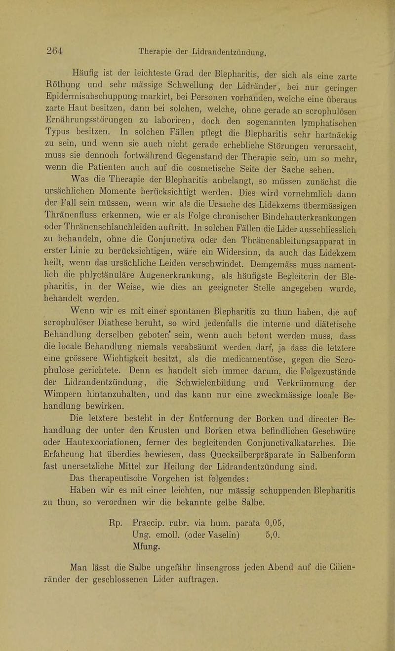 Häufig ist der leichteste Grad der Blepharitis, der sich als eine zarte Röthung und sehr massige Schwellung der Lidränder, bei nur geringer Epidermisabschuppung markirt, bei Personen vorhanden, welche eine überaus zarte Haut besitzen, dann bei solchen, welche, ohne gerade an scrophulösen Ernährungsstörungen zu laboriren, doch den sogenannten lymphatischen Typus besitzen. In solchen Fällen pflegt die Blepharitis sehr hartnäckig zu sein, und wenn sie auch nicht gerade erhebliche Störungen verursacht, muss sie dennoch fortwährend Gegenstand der Therapie sein, um so mehr' wenn die Patienten auch auf die cosmetische Seite der Sache sehen. Was die Therapie der Blepharitis anbelangt, so müssen zunächst die ursächlichen Momente berücksichtigt werden. Dies wird vornehmlich dann der Fall sein müssen, wenn wir als die Ursache des Lidekzems übermässigen Thränenfluss erkennen, wie er als Folge chronischer Bindehauterkrankungen oder Thränenschlauchleiden auftritt. In solchen Fällen die Lider ausschliesslich zu behandeln, ohne die Gonjunctiva oder den Thränenableitungsapparat in erster Linie zu berücksichtigen, wäre ein Widersinn, da auch das Lidekzem heilt, wenn das ursächliche Leiden verschwindet. Demgemäss muss nament- lich die phlyctänuläre Augenerkrankung, als häufigste Begleiterin der Ble- pharitis, in der Weise, wie dies an geeigneter Stelle angegeben wurde, behandelt werden. Wenn wir es mit einer spontanen Blepharitis zu thun haben, die auf scrophulöser Diathese beruht, so wird jedenfalls die interne und diätetische Behandlung derselben geboten sein, wenn auch betont werden muss, dass die locale Behandlung niemals verabsäumt werden darf, ja dass die letztere eine grössere Wichtigkeit besitzt, als die medicamentöse, gegen die Scro- phulose gerichtete. Denn es handelt sich immer darum, die Folgezustände der Lidrandentzündung, die Schwielenbildung und Verkrümmung der Wimpern hintanzuhalten, und das kann nur eine zweckmässige locale Be- handlung bewirken. Die letztere besteht in der Entfernung der Borken und directer Be- handlung der unter den Krusten und Borken etwa befindlichen Geschwüre oder Hautexcoriationen, ferner des begleitenden Gonjunctivalkatarrhes. Die Erfahrung hat überdies bewiesen, dass Quecksilberpräparate in Salbenform fast unersetzliche Mittel zur Heilung der Lidrandentzündung sind. Das therapeutische Vorgehen ist folgendes: Haben wir es mit einer leichten, nur massig schuppenden Blepharitis zu thun, so verordnen wir die bekannte gelbe Salbe. Rp. Praecip. rubr. via hum. parata 0,05, Ung. emoll. (oder Vaselin) 5,0. Mfung. Man lässt die Salbe ungefähr linsengross jeden Abend auf die Gilien- ränder der geschlossenen Lider auftragen.