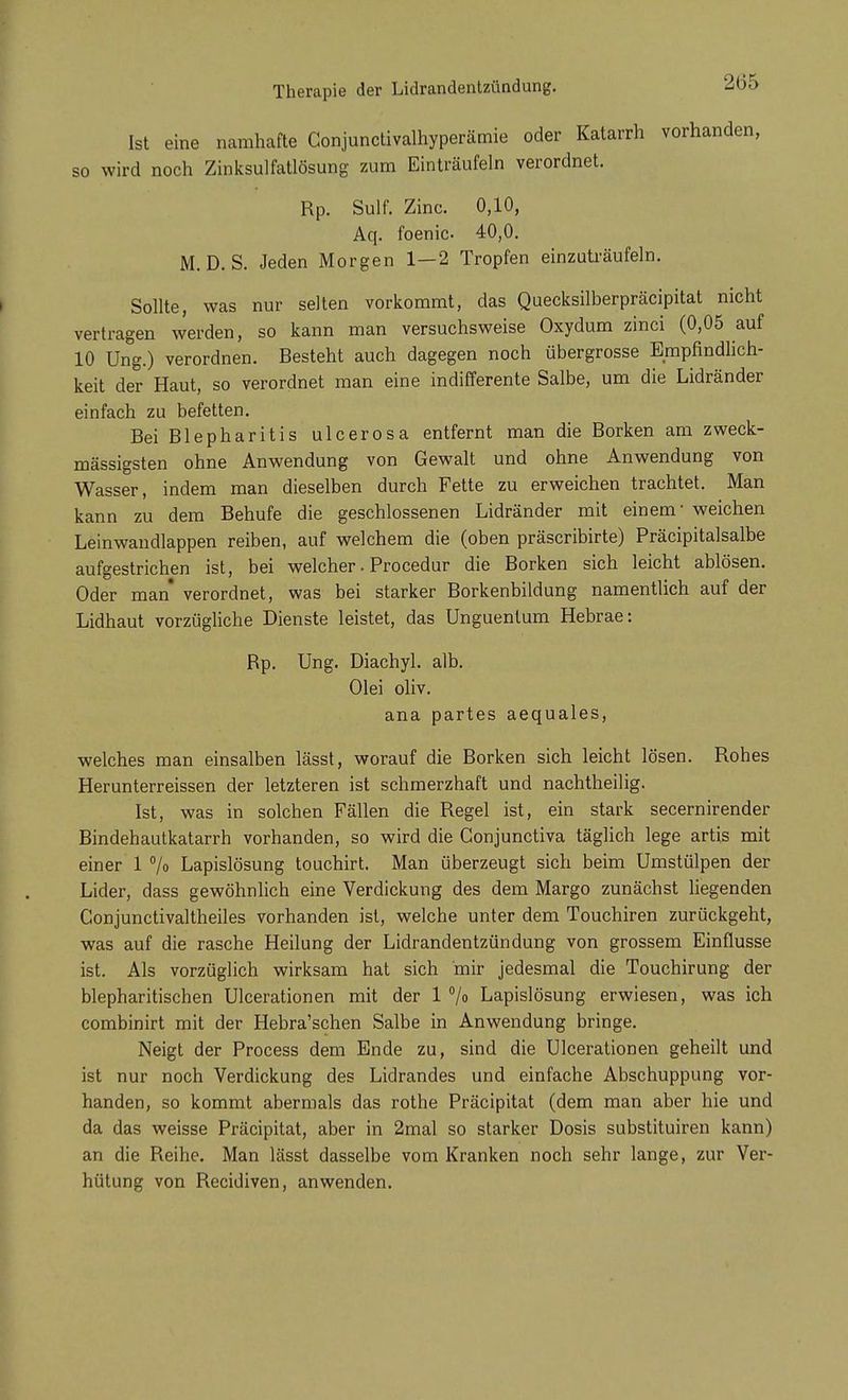 Ist eine namhafte Conjunctivalhyperämie oder Katarrh vorhanden, so wird noch Zinksulfatlösung zum Einträufeln verordnet. Rp. Sulf. Zinc. 0,10, Aq. foenic- 40,0. M. D. S. Jeden Morgen 1—2 Tropfen einzuträufeln. Sollte, was nur selten vorkommt, das Quecksilberpräcipitat nicht vertragen werden, so kann man versuchsweise Oxydum zinci (0,05 auf 10 Ung.) verordnen. Besteht auch dagegen noch übergrosse Empfindlich- keit der Haut, so verordnet man eine indifferente Salbe, um die Lidränder einfach zu befetten. Bei Blepharitis ulcerosa entfernt man die Borken am zweck- mässigsten ohne Anwendung von Gewalt und ohne Anwendung von Wasser, indem man dieselben durch Fette zu erweichen trachtet. Man kann zu dem Behufe die geschlossenen Lidränder mit einem weichen Leinwandlappen reiben, auf welchem die (oben präscribirte) Präcipitalsalbe aufgestrichen ist, bei welcher. Procedur die Borken sich leicht ablösen. Oder man verordnet, was bei starker Borkenbildung namentlich auf der Lidhaut vorzügliche Dienste leistet, das Unguenlum Hebrae: Bp. Ung. Diachyl. alb. Olei oliv. ana partes aequales, welches man einsalben lässt, worauf die Borken sich leicht lösen. Rohes Herunterreissen der letzteren ist schmerzhaft und nachtheilig. Ist, was in solchen Fällen die Regel ist, ein stark secernirender Bindehautkatarrh vorhanden, so wird die Gonjunctiva täglich lege artis mit einer 1 % Lapislösung touchirt. Man überzeugt sich beim Umstülpen der Lider, dass gewöhnlich eine Verdickung des dem Margo zunächst liegenden Conjunctivaltheiles vorhanden ist, welche unter dem Touchiren zurückgeht, was auf die rasche Heilung der Lidrandentzündung von grossem Einflüsse ist. Als vorzüglich wirksam hat sich mir jedesmal die Touchirung der blepharitischen Ulcerationen mit der 1 % Lapislösung erwiesen, was ich combinirt mit der Hebra'schen Salbe in Anwendung bringe. Neigt der Process dem Ende zu, sind die Ulcerationen geheilt und ist nur noch Verdickung des Lidrandes und einfache Abschuppung vor- handen, so kommt abermals das rothe Präcipitat (dem man aber hie und da das weisse Präcipitat, aber in 2mal so starker Dosis substituiren kann) an die Reihe. Man lässt dasselbe vom Kranken noch sehr lange, zur Ver- hütung von Recidiven, anwenden.