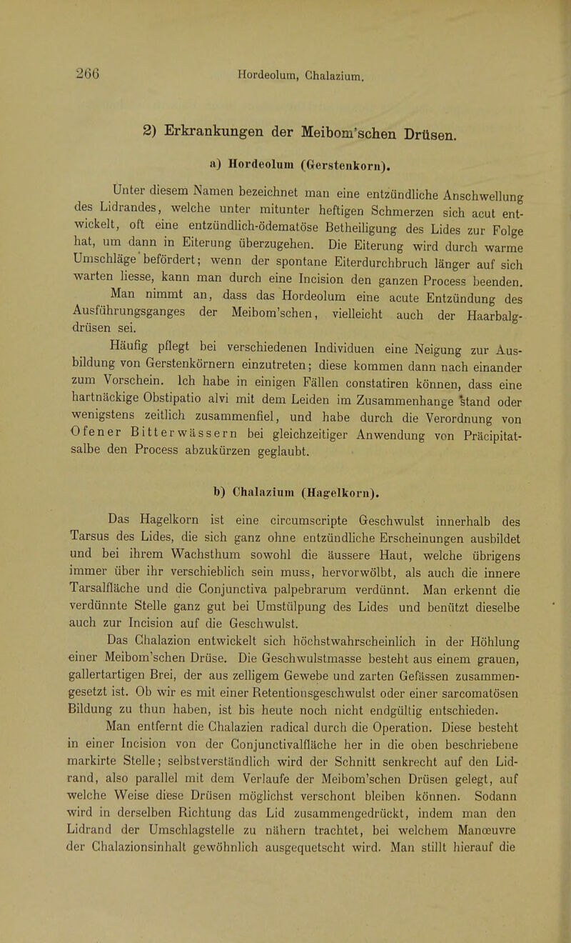 -Hü Hordeolum, Chalazium. 2) Erkrankungen der Meibom'schen Drüsen, a) Hordeolum (Gerstenkorn). Unter diesem Namen bezeichnet man eine entzündliche Anschwellung des Lidrandes, welche unter mitunter heftigen Schmerzen sich acut ent- wickelt, oft eine entzündlich-ödematöse Betheiligung des Lides zur Folge hat, um dann in Eiterung überzugehen. Die Eiterung wird durch warme Umschläge befördert; wenn der spontane Eiterdurchbruch länger auf sich warten liesse, kann man durch eine Incision den ganzen Process beenden. Man nimmt an, dass das Hordeolum eine acute Entzündung des Ausführungsganges der Meibom'schen, vielleicht auch der Haarbalg- drüsen sei. Häufig pflegt bei verschiedenen Individuen eine Neigung zur Aus- bildung von Gerstenkörnern einzutreten; diese kommen dann nach einander zum Vorschein. Ich habe in einigen Fällen constatiren können, dass eine hartnäckige Obstipatio alvi mit dem Leiden im Zusammenhange 'stand oder wenigstens zeitlich zusammenfiel, und habe durch die Verordnung von Ofener Bitterwässern bei gleichzeitiger Anwendung von Präcipitat- salbe den Process abzukürzen geglaubt. b) Chalazium (Hagelkorn). Das Hagelkorn ist eine circumscripte Geschwulst innerhalb des Tarsus des Lides, die sich ganz ohne entzündliche Erscheinungen ausbildet und bei ihrem Wachsthum sowohl die äussere Haut, welche übrigens immer über ihr verschieblich sein muss, hervorwölbt, als auch die innere Tarsalfläche und die Conjunctiva palpebrarum verdünnt. Man erkennt die verdünnte Stelle ganz gut bei Umstülpung des Lides und benützt dieselbe auch zur Incision auf die Geschwulst. Das Chalazion entwickelt sich höchstwahrscheinlich in der Höhlung einer Meibom'schen Drüse. Die Geschwulstmasse besteht aus einem grauen, gallertartigen Brei, der aus zelligem Gewebe und zarten Gefässen zusammen- gesetzt ist. Ob wir es mit einer Betentionsgeschwulst oder einer sarcomatösen Bildung zu thun haben, ist bis heute noch nicht endgültig entschieden. Man entfernt die Ghalazien radical durch die Operation. Diese besteht in einer Incision von der Gonjunctivalfläche her in die oben beschriebene markirte Stelle; selbstverständlich wird der Schnitt senkrecht auf den Lid- rand, also parallel mit dem Verlaufe der Meibom'schen Drüsen gelegt, auf welche Weise diese Drüsen möglichst verschont bleiben können. Sodann wird in derselben Richtung das Lid zusammengedrückt, indem man den Lidrand der Umschlagstelle zu nähern trachtet, bei welchem Manoeuvre der Chalazionsinhalt gewöhnlich ausgequetscht wird. Man stillt hierauf die