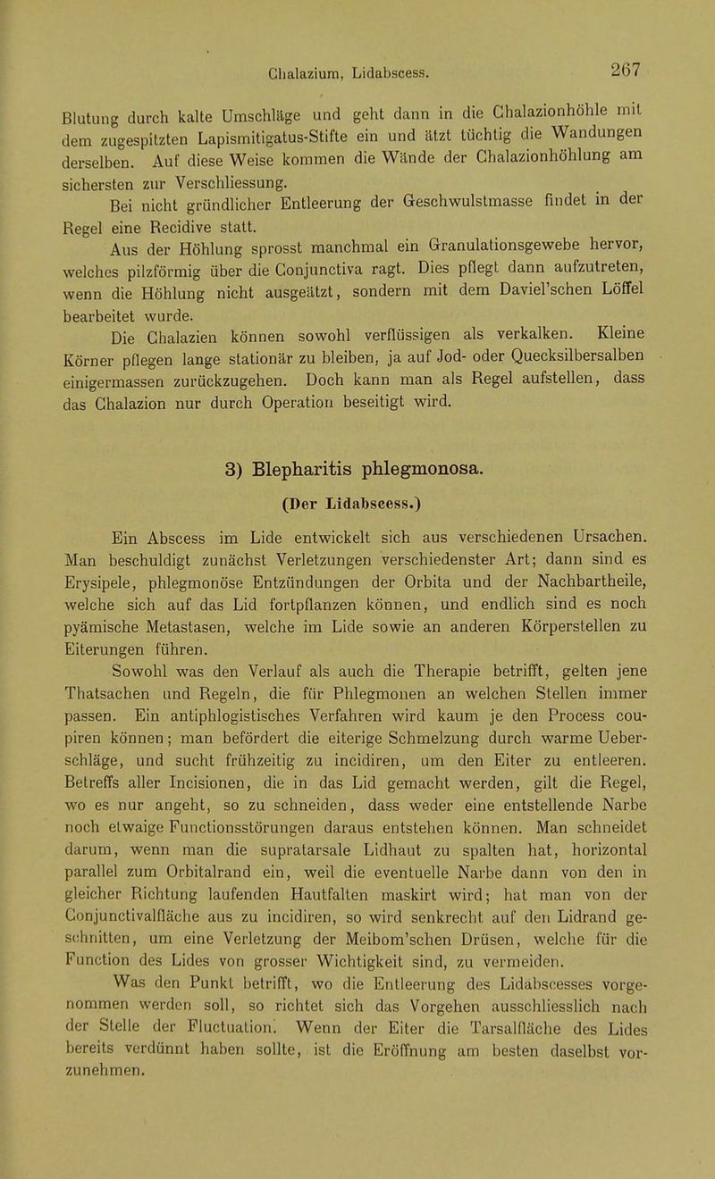 Glialazium, Lidabscess. Blutung durch kalte Umschläge und geht dann in die Chalazionhöhle mit dem zugespitzten Lapismitigatus-Stifte ein und ätzt tüchtig die Wandungen derselben. Auf diese Weise kommen die Wände der Chalazionhöhlung am sichersten zur Verschliessung. Bei nicht gründlicher Entleerung der Geschwulstmasse findet in der Regel eine Recidive statt. Aus der Höhlung sprosst manchmal ein Granulationsgewebe hervor, welches pilzförmig über die Gonjunctiva ragt. Dies pflegt dann aufzutreten, wenn die Höhlung nicht ausgeätzt, sondern mit dem Daviel'schen Löffel bearbeitet wurde. Die Chalazien können sowohl verflüssigen als verkalken. Kleine Körner pflegen lange stationär zu bleiben, ja auf Jod- oder Quecksilbersalben einigermassen zurückzugehen. Doch kann man als Regel aufstellen, dass das Ghalazion nur durch Operation beseitigt wird. 3) Blepharitis phlegmonosa. (Der Lidabscess.) Ein Abscess im Lide entwickelt sich aus verschiedenen Ursachen. Man beschuldigt zunächst Verletzungen verschiedenster Art; dann sind es Erysipele, phlegmonöse Entzündungen der Orbita und der Nachbartheile, welche sich auf das Lid fortpflanzen können, und endlich sind es noch pyämische Metastasen, welche im Lide sowie an anderen Körperstellen zu Eiterungen führen. Sowohl was den Verlauf als auch die Therapie betrifft, gelten jene Thatsachen und Regeln, die für Phlegmonen an welchen Stellen immer passen. Ein antiphlogistisches Verfahren wird kaum je den Process cou- piren können; man befördert die eiterige Schmelzung durch warme Ueber- schläge, und sucht frühzeitig zu incidiren, um den Eiter zu entleeren. Betreffs aller Incisionen, die in das Lid gemacht werden, gilt die Regel, wo es nur angeht, so zu schneiden, dass weder eine entstellende Narbe noch etwaige Functionsstörungen daraus entstehen können. Man schneidet darum, wenn man die supratarsale Lidhaut zu spalten hat, horizontal parallel zum Orbitalrand ein, weil die eventuelle Narbe dann von den in gleicher Richtung laufenden Hautfalten maskirt wird; hat man von der Gonjunctivalfläche aus zu incidiren, so wird senkrecht, auf den Lidrand ge- schnitten, um eine Verletzung der Meibom'schen Drüsen, welche für die Function des Lides von grosser Wichtigkeit sind, zu vermeiden. Was den Punkt betrifft, wo die Entleerung des Lidäbscesses vorge- nommen werden soll, so richtet sich das Vorgehen ausschliesslich nach der Stelle der Fluctuatiom Wenn der Eiter die Tarsalfläche des Lides bereits verdünnt haben sollte, ist die Eröffnung am besten daselbst vor- zunehmen.