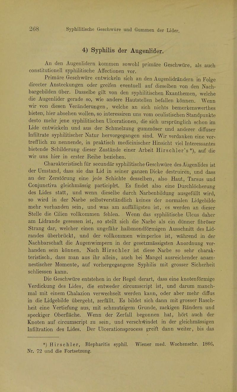 4) Syphilis der Augenlider. An den Augenlidern kommen sowohl primäre Geschwüre, als auch Constitutionen syphilitische Affectionen vor. Primäre Geschwüre entwickeln sich an den Augenlidrändern in Folge directer Ansteckungen oder greifen eventuell auf dieselben von den Nach- bargebilden über. Dasselbe gilt von den syphilitischen Exanthemen, welche die Augenlider gerade so, wie andere Hautstellen befallen können. Wenn wir von diesen Veränderungen, welche an sich nichts bemerkenswerthes bieten, hier absehen wollen, so interessiren uns vom oculistischen Standpunkte desto mehr jene syphilitischen Ulcerationen, die sich ursprünglich schon im Lide entwickeln und aus der Schmelzung gummöser und anderer diffuser Infiltrate syphilitischer Natur hervorgegangen sind. Wir verdanken eine vor- trefflich zu nennende, in praktisch medicinischer Hinsicht viel Interessantes bietende Schilderung dieser Zustände einer Arbeit Hirschler's *), auf die wir uns hier in erster Reihe beziehen. Charakteristisch für secundär syphilitische Geschwüre des Augenlides ist der Umstand, dass sie das Lid in seiner ganzen Dicke destruiren, und dass an der Zerstörung eine jede Schichte desselben, also Haut, Tarsus und Conjunctiva gleichmässig participirt. Es findet also eine Durchlöcherung des Lides statt, und wenn dieselbe durch Narbenbildung ausgefüllt wird, so wird in der Narbe selbstverständlich keines der normalen Lidgebilde mehr vorhanden sein, und was am auffälligsten ist, es werden an dieser Stelle die Gilien vollkommen fehlen. Wenn das syphilitische Ulcus daher am Lidrande gesessen ist, so stellt sich die Narbe als ein dünner fibröser Strang dar, welcher einen ungefähr halbmondförmigen Ausschnitt des Lid- randes überbrückt, und der vollkommen wimperlos ist, während in der Nachbarschaft die Augenwimpern in der gesetzmässigsten Anordnung vor- handen sein können. Nach Hirschler ist diese Narbe so sehr charak- teristisch, dass man aus ihr allein, auch bei Mangel ausreichender anam- nestischer Momente, auf vorhergegangene Syphilis mit grosser Sicherheit schliessen kann. Die Geschwüre entstehen in der Regel derart, dass eine knotenförmige Verdickung des Lides, die entweder circumscript ist, und darum manch- mal mit einem Ghalazion verwechselt werden kann, oder aber mehr diffus in die Lidgebilde übergeht, zerfällt. Es bildet sich dann mit grosser Rasch- heit eine Vertiefung aus, mit schmutzigem Grunde, zackigen Rändern und speckiger Oberfläche. Wenn der Zerfall begonnen hat, hört auch der Knoten auf circumscript zu sein, und verschwindet in der gleichmässigen Infiltration des Lides. Der Ulcerationsprocess greift dann weiter, bis das *) Hirschler, Blepharitis syphil. Wiener med. Wochenschr. 1866, Nr. 72 und die Fortsetzung.